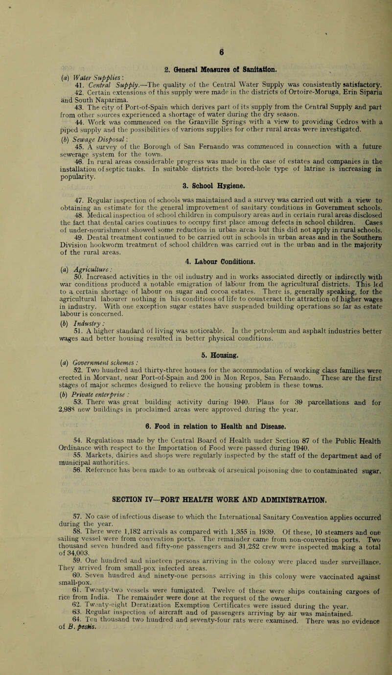 2. General Measures o! Sanitation. (a) Water Supplies: 41. Central Supply.—The quality of the. Central Water' Supply was consistently satisfactory. 42. Certain extensions of this supply were made in the districts of Ortoire-Moruga, Erin Siparia and South Naparima. 43. The city of Port-of-Spain which derives part of its supply from the Central Supply and part from other sources experienced a shortage of water during the dry season. 44. Work was commenced on the Granville Springs with a view to providing Cedros with a piped supply and the possibilities of various supplies for other rural areas were investigated. (b) Sewage Disposal: 45. A survey of the Borough of San Fernando was commenced in connection with a future sewerage system for the town. 46. In rural areas considerable progress was made in the case of estates and companies in the installation of septic tanks. In suitable districts the bored-hole type of latrine is increasing in popularity. 3. School Hygiene. 47. Regular inspection of schools was maintained and a survey was carried out with a view to obtaining an estimate for the general improvement of sanitary conditions in Government schools. 48. Medical inspection of school children in compulsory areas and in certain rural areas disclosed the fact that dental caries continues to occupy first place among defects in school children. Cases of under-nourishment showed some reduction in urban areas but this did not apply in rural schools. 49. Dental treatment continued to be carried out in schools in urban areas and in the Southern Division hookworm treatment of school children was carried out in the urban and in the majority of the rural areas. 4. Labour Conditions. (a) Agriculture: 50. Increased activities in the oil industry and in works associated directly or indirectly with war conditions produced a notable emigration of labour from the agricultural districts. This led to a certain shortage of labour on sugar and cocoa estates. There is, generally speaking, for the agricultural labourer nothing in his conditions of life to counteract the attraction of higher wages in industry. With one exception sugar estates have suspended building operations so far as estate labour is concerned. (b) Industry: 51. A higher standard of living was noticeable. In the petroleum and asphalt industries better wages and better housing resulted in better physical conditions. 5. Housing. (a) Government schemes: 52. Two hundred and thirty-three houses for the accommodation of working class families Were erected in Morvant, near Port-of-Spain and 200 in Mon Repos, San Fernando. These are the first stages of major schemes designed to relieve the housing problem in these towns. (b) Private enterprise : 53. There was great building activity during 1940. Plans for 39 parcellations and for 2,983 new buildings in proclaimed areas were approved during the year. 6. Food in relation to Health and Disease. 54. Regulations made, by the Central Board of Health under Section 87 of the Public Health Ordinance with respect to the Importation of Food were passed during 1940. 55. Markets, dairies and shops were regularly inspected by the staff of the department and of municipal authorities. 56. Reference has been made to an outbreak of arsenical poisoning due to contaminated sugar. SECTION IV—PORT HEALTH WORK AND ADMINISTRATION. 57. No case of infectious disease to which the International Sanitary Convention applies occurred during the year. 58. There were 1,182 arrivals as compared with 1,355 in 1939. Of these, 10 steamers and one sailing vessel were from convention ports. The remainder came from non-convention ports. Two thousand seven hundred and fifty-one passengers and 31,252 crew were inspected making a total of 34,003. 59. One hundred and nineteen persons arriving in the colony were placed under surveillance. They arrived from small-pox infected areas. 60. Seven hundred and ninety-one persons arriving in this colony were vaccinated against small-pox. 61. Twenty-two vessels were fumigated. Twelve of these were ships containing cargoes of rice from India. The remainder were done at the request of the owner. 62. Twenty-eight Deratization Exemption Certificates were issued during the year. 63. Regular inspection of aircraft and of passengers arriving by air was maintained. 64. Tcu thousand two hundred and seventy-four rats were examined. There was no evidence of B. pesHs.