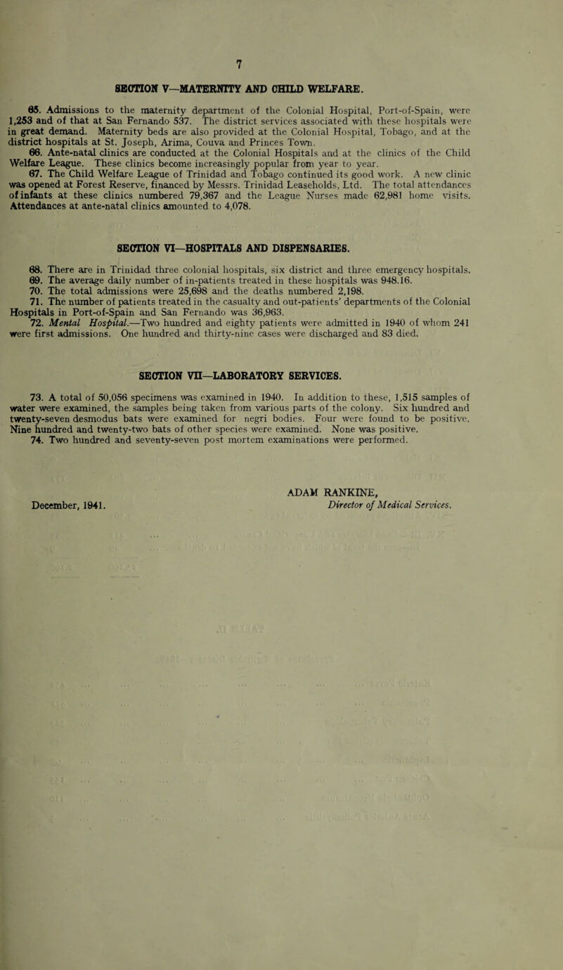 SECTION V—MATERNITY AND CHILD WELFARE. 05. Admissions to the maternity department of the Colonial Hospital, Port-of-Spain, were 1,253 and of that at San Fernando 537. The district services associated with these hospitals were in great demand. Maternity beds are also provided at the Colonial Hospital, Tobago, and at the district hospitals at St. Joseph, Arima, Couva and Princes Town. 66. Ante-natal clinics are conducted at the Colonial Hospitals and at the clinics of the Child Welfare League. These clinics become increasingly popular from year to year. 67. The Child Welfare League of Trinidad and Tobago continued its good work. A new clinic was opened at Forest Reserve, financed by Messrs. Trinidad Leaseholds, Ltd. The total attendances of infants at these clinics numbered 79,367 and the League Nurses made 62,981 home visits. Attendances at ante-natal clinics amounted to 4,078. SECTION VI—HOSPITALS AND DISPENSARIES. 68. There are in Trinidad three colonial hospitals, six district and three emergency hospitals. 69. The average daily number of in-patients treated in these hospitals was 948.16. 70. The total admissions were 25,698 and the deaths numbered 2,198. 71. The number of patients treated in the casualty and out-patients’ departments of the Colonial Hospitals in Port-of-Spain and San Fernando was 36,963. 72. Mental Hospital.—Two hundred and eighty patients were admitted in 1940 of whom 241 were first admissions. One hundred and thirty-nine cases were discharged and 83 died. SECTION vn—LABORATORY SERVICES. 73. A total of 50,056 specimens was examined in 1940. In addition to these, 1,515 samples of water were examined, the samples being taken from various parts of the colony. Six hundred and twenty-seven desmodus bats were examined for negri bodies. Four were found to be positive. Nine hundred and twenty-two bats of other species were examined. None was positive. 74. Two hundred and seventy-seven post mortem examinations were performed. December, 1941. ADAM RANKINE, Director of Medical Services.