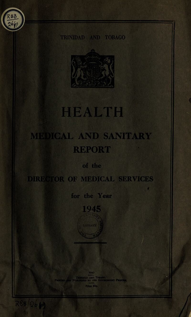 TRINIDAD AND TOBAGO 'fr.4 ’.v- -i \ 1. • KV • ; >1, . v <,. HEALTH tU r M] ►ICAL AND SANITARY REPORT & r of the DIR] pit ■ OR OF MEDICAL SERVICES for the Year BC'- / f*,rt 1945 X'f. > w U8RAI5Y • ' n, f$&4 Mi A 3B .•V. *■ '^s/ fil*.. % ' % 1947 3L ... tf TsmtDAD AMD TOBAOO. Printed and Published by the Government Punt**. / Price 60c, As, ■■ pass