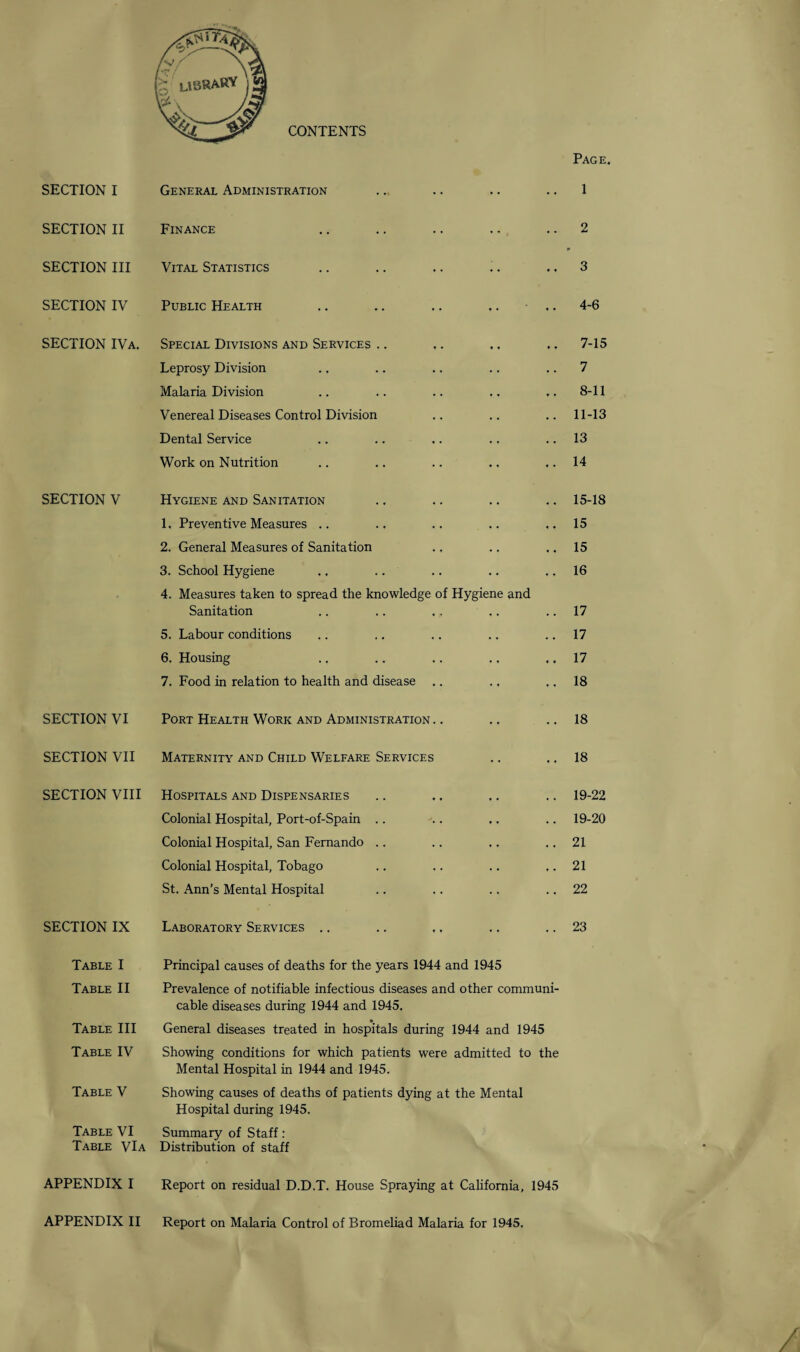 SECTION I SECTION II SECTION III SECTION IV SECTION IVa, SECTION V SECTION VI SECTION VII SECTION VIII SECTION IX Table I Table II Table III Table IV Table V Table VI Table VIa APPENDIX I CONTENTS General Administration Finance Vital Statistics Public Health Special Divisions and Services Leprosy Division Malaria Division Venereal Diseases Control Division Dental Service Work on Nutrition Hygiene and Sanitation 1. Preventive Measures .. 2. General Measures of Sanitation 3. School Hygiene 4. Measures taken to spread the knowledge of Hygiene and Sanitation 5. Labour conditions 6. Housing 7. Food in relation to health and disease .. Port Health Work and Administration Maternity and Child Welfare Services Hospitals and Dispensaries Colonial Hospital, Port-of-Spain Colonial Hospital, San Fernando Colonial Hospital, Tobago St. Ann’s Mental Hospital Laboratory Services Page. 1 2 3 4-6 7- 15 7 8- 11 11-13 13 14 15-18 15 15 16 17 17 17 18 18 18 19-22 19-20 21 21 22 23 Principal causes of deaths for the years 1944 and 1945 Prevalence of notifiable infectious diseases and other communi¬ cable diseases during 1944 and 1945. General diseases treated in hospitals during 1944 and 1945 Showing conditions for which patients were admitted to the Mental Hospital in 1944 and 1945. Showing causes of deaths of patients dying at the Mental Hospital during 1945. Summary of Staff : Distribution of staff Report on residual D.D.T. House Spraying at California, 1945