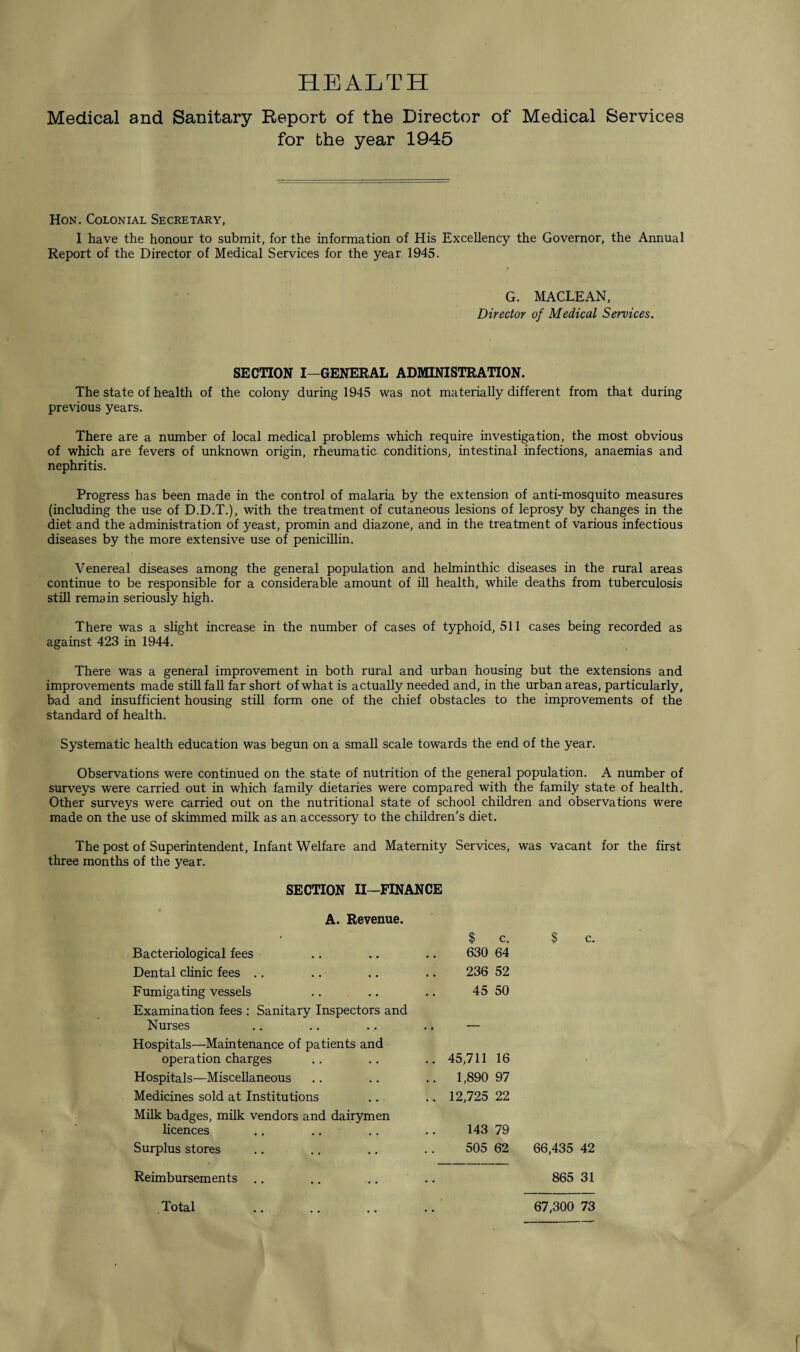 HEALTH Medical and Sanitary Report of the Director of Medical Services for the year 1945 Hon. Colonial Secretary, 1 have the honour to submit, for the information of His Excellency the Governor, the Annual Report of the Director of Medical Services for the year 1945. G. MACLEAN, Director of Medical Services. SECTION I—GENERAL ADMINISTRATION. The state of health of the colony during 1945 was not materially different from that during previous years. There are a number of local medical problems which require investigation, the most obvious of which are fevers of unknown origin, rheumatiG conditions, intestinal infections, anaemias and nephritis. Progress has been made in the control of malaria by the extension of anti-mosquito measures (including the use of D.D.T.), with the treatment of cutaneous lesions of leprosy by changes in the diet and the administration of yeast, promin and diazone, and in the treatment of various infectious diseases by the more extensive use of penicillin. Venereal diseases among the general population and helminthic diseases in the rural areas continue to be responsible for a considerable amount of ill health, while deaths from tuberculosis still remain seriously high. There was a slight increase in the number of cases of typhoid, 511 cases being recorded as against 423 in 1944. There was a general improvement in both rural and urban housing but the extensions and improvements made still fall far short of what is actually needed and, in the urban areas, particularly, bad and insufficient housing still form one of the chief obstacles to the improvements of the standard of health. Systematic health education was begun on a small scale towards the end of the year. Observations were continued on the state of nutrition of the general population. A number of surveys were carried out in which family dietaries were compared with the family state of health. Other surveys were carried out on the nutritional state of school children and observations were made on the use of skimmed milk as an accessory to the children’s diet. The post of Superintendent, Infant Welfare and Maternity Services, was vacant for the first three months of the year. SECTION II—FINANCE A. Revenue. $ c. $ c. Bacteriological fees 630 64 Dental clinic fees .. 236 52 Fumigating vessels 45 50 Examination fees : Sanitary Inspectors and Nurses T Hospitals—Maintenance of patients and operation charges .. 45,711 16 Hospitals—Miscellaneous .. 1,890 97 Medicines sold at Institutions .. 12,725 22 Milk badges, milk vendors and dairymen licences 143 79 Surplus stores 505 62 66,435 42 Reimbursements 865 31