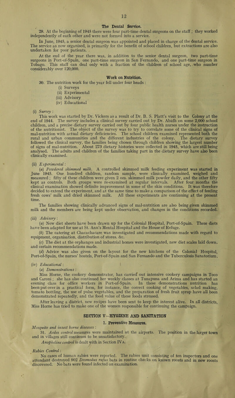 The Dental Service. 29. At the beginning of 1945 there were four part-time dental surgeons on the staff ; they worked independently of each other and were not formed into a service. In June, 1945, a senior dental surgeon was appointed and placed in charge of the dental service. The service as now organised, is primarily for the benefit of school children, but extractions are also undertaken for poor patients. At the end of the year there was, in addition to the senior dental surgeon, two part-time surgeons in Port-of-Spain, one part-time surgeon in San Fernando, and one part-time surgeon in Tobago. This staff can deal only with a fraction of the children of school age, who number considerably over 120,000. Work on Nutrition. 30. The nutrition work for the year fell under four heads : (i) Surveys (ii) Experimental (iii) Advisory (iv) Educational (i) Survey : This work was started by Dr. Vickers as a result of Dr. B. S. Platt’s visit to the Colony at the end of 1944. The survey includes a clinical survey carried out by Dr. Abidh on some 2,000 school children, and a precise dietary survey carried out by four public health nurses under the instruction of the nutritionist. The object of the survey was to try to correlate some of the clinical signs of mal-nutrition with actual dietary deficiencies. The school children examined represented both the rural and urban communities and the different industries of the colony. The dietary survey followed the clinical survey, the families being chosen through children showing the largest number of signs of mal-nutrition. About 273 dietary histories were collected in 1945, which are still being analysed. The adults and children of the families taking part in the dietary survey have also been clinically examined. (ii) Experimental: (a) Powdered skimmed milk. A controlled skimmed milk feeding experiment was started in June 1945. One hundred children, random sample, were clinically examined, weighed and measured ; fifty of these children were given 2 ozs. skimmed milk powder daily, and the other fifty kept as controls. Both groups were re-examined at regular intervals. After four months the clinical examination showed definite improvement in some of the skin conditions. It was therefore decided to extend the experiment, and at the same time to make a comparison of the effect of feeding fresh cows’ milk and dried skimmed milk. All these experiments are continuing at the present time. The families showing clinically advanced signs of mal-nutrition are also being given skimmed milk and the members are being kept under observation, and changes in the conditions recorded. (iii) Advisory : {a) New diet sheets have been drawn up for the Colonial Hospital, Port-of-Spain. These diets have been adapted for use at St. Ann’s Mental Hospital and the House of Refuge. (b) The catering at Chacachacare was investigated and recommendations made with regard to equipment, organisation, distribution of stores. &c. (c) The diet at the orphanges and industrial homes were investigated, new diet scales laid down, and certain recommendations made. {d) Advice was also given on the layout for the new kitchens of the Colonial Hospital, Port-of-Spain, the nurses’ hostels, Port-of-Spain and San Fernando and the Tuberculosis Sanatorium. (iv) Educational: (a) Demonstrations : Miss Horne, the cookery demonstrator, has carried’ out intensive cookery campaigns in Toco and Caroni; she has also continued her weekly classes at Tunapuna and Arima and has started an evening class for office workers in Port-of-Spain. In these demonstrations nutrition has been put over in a practical form, for instance, the correct cooking of vegetables, salad making, tomato bottling, the use of pulse vegetables, and the preparation of fresh fruit syrup have all been demonstrated repeatedly, and the food value of these foods stressed. After leaving a district, new recipes have been sent to keep the interest alive. In all districts, Miss Horne has tried to make one of the women responsible for continuing the campaign. SECTION V—HYGIENE AND SANITATION 1. Preventive Measures. Mosquito and insect borne diseases : 31. Aedes control measures were maintained at the airports. The position in the larger town and in villages still continues to be unsatisfactory. Anopheline control is dealt with in Section IVa. Rabies Control: No cases of human rabies were reported. The rabies unit consisting of ten inspectors and one attendant destroyed 902 Desmodus rufus bats in routine checks on known roosts and in new roosts discovered. No bats were found infected on examination.