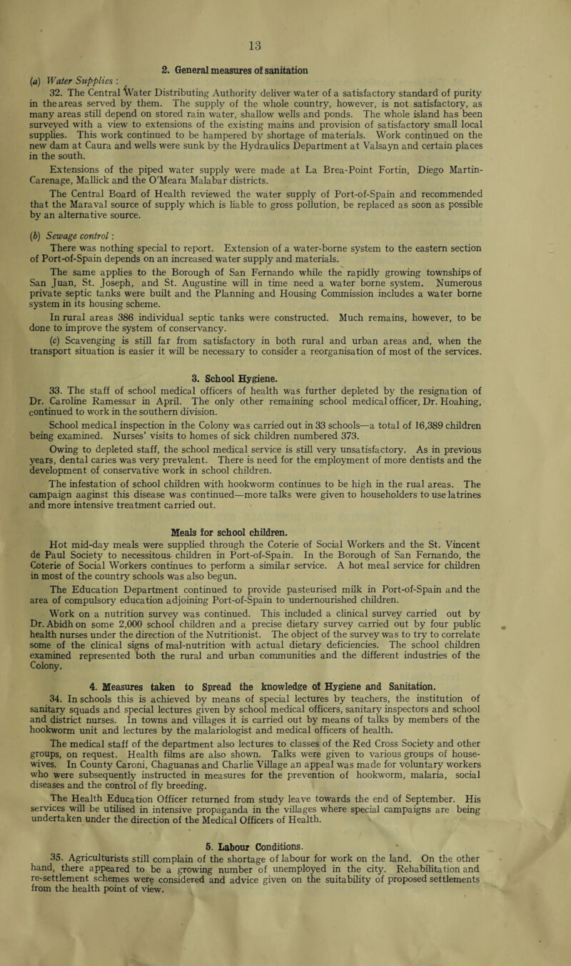 2. General measures of sanitation [a) Water Supplies : 32. The Central Water Distributing Authority deliver water of a satisfactory standard of purity in the areas served by them. The supply of the whole country, however, is not satisfactory, as many areas still depend on stored rain water, shallow wells and ponds. The whole island has been surveyed with a view to extensions of the existing mains and provision of satisfactory small local supplies. This work continued to be hampered by shortage of materials. Work continued on the new dam at Caura and wells were sunk by the Hydraulics Department at Valsayn and certain places in the south. Extensions of the piped water supply were made at La Brea-Point Fortin, Diego Martin- Carenage, Mallick and the O'Meara Malabar districts. The Central Board of Health reviewed the water supply of Port-of-Spain and recommended that the Maraval source of supply which is liable to gross pollution, be replaced as soon as possible by an alternative source. (b) Sewage control: There was nothing special to report. Extension of a water-borne system to the eastern section of Port-of-Spain depends on an increased water supply and materials. The same applies to the Borough of San Fernando while the rapidly growing townships of San Juan, St. Joseph, and St. Augustine will in time need a water borne system. Numerous private septic tanks were built and the Planning and Housing Commission includes a water borne system in its housing scheme. In rural areas 386 individual septic tanks were constructed. Much remains, however, to be done to improve the system of conservancy. (c) Scavenging is still far from satisfactory in both rural and urban areas and, when the transport situation is easier it will be necessary to consider a reorganisation of most of the services. 3. School Hygiene. 33. The staff of school medical officers of health was further depleted by the resignation of Dr. Caroline Ramessar in April. The only other remaining school medical officer, Dr. Hoahing, continued to work in the southern division. School medical inspection in the Colony was carried out in 33 schools—a total of 16,389 children being examined. Nurses’ visits to homes of sick children numbered 373. Owing to depleted staff, the school medical service is still very unsatisfactory. As in previous years, dental caries was very prevalent. There is need for the employment of more dentists and the development of conservative work in school children. The infestation of school children with hookworm continues to be high in the rual areas. The campaign aaginst this disease was continued—more talks were given to householders to use latrines and more intensive treatment carried out. Meals for school children. Hot mid-day meals were supplied through the Coterie of Social Workers and the St. Vincent de Paul Society to necessitous children in Port-of-Spain. In the Borough of San Fernando, the Coterie of Social Workers continues to perform a similar service. A hot meal service for children in most of the country schools was also begun. The Education Department continued to provide pasteurised milk in Port-of-Spain and the area of compulsory education adjoining Port-of-Spain to undernourished children. Work on a nutrition survey was continued. This included a clinical survey carried out by Dr. Abidh on some 2,000 school children and a precise dietary survey carried out by four public health nurses under the direction of the Nutritionist. The object of the survey was to try to correlate some of the clinical signs of mal-nutrition with actual dietary deficiencies. The school children examined represented both the rural and urban communities and the different industries of the Colony. 4. Measures taken to Spread the knowledge of Hygiene and Sanitation. 34. In schools this is achieved by means of special lectures by teachers, the institution of sanitary squads and special lectures given by school medical officers, sanitary inspectors and school and district nurses. In towns and villages it is carried out by means of talks by members of the hookworm unit and lectures by the malariologist and medical officers of health. The medical staff of the department also lectures to classes of the Red Cross Society and other groups, on request. Health films are also shown. Talks were given to various groups of house¬ wives. In County Caroni, Chaguanas and Charlie Village an appeal was made for voluntary workers who were subsequently instructed in measures for the prevention of hookworm, malaria, social diseases and the control of fly breeding. The Health Education Officer returned from study leave towards the end of September. His services will be utilised in intensive propaganda in the villages where special campaigns are being undertaken under the direction of the Medical Officers of Health. 5. Labour Conditions. 35. Agriculturists still complain of the shortage of labour for work on the land. On the other hand, there appeared to be a growing number of unemployed in the city. Rehabilitation and re-settlement schemes were considered and advice given on the suitability of proposed settlements from the health point of view.