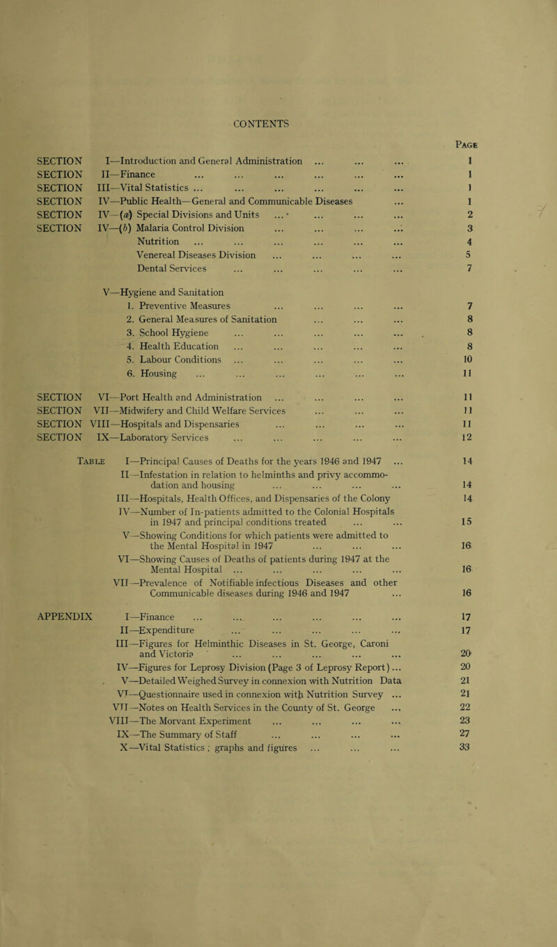 CONTENTS Page SECTION I—Introduction and General Administration ... ... ... 1 SECTION II—Finance ... ... ... ... ... ... 1 SECTION III—Vital Statistics ... ... ... ... ... ... 1 SECTION IV—Public Health—General and Communicable Diseases ... 1 SECTION IV—(a) Special Divisions and Units ...* ... ... ... 2 SECTION IV—(b) Malaria Control Division ... ... ... ... 3 Nutrition ... ... ... ... ... ... 4 Venereal Diseases Division ... ... ... ... 5 Dental Sendees ... ... ... ... ... 7 V—Hygiene and Sanitation 1. Preventive Measures ... ... ... ... 7 2. General Measures of Sanitation ... ... ... 8 3. School Hygiene ... ... ... ... ... . 8 4. Health Education ... ... ... ... ... 8 5. Labour Conditions ... ... ... ... ... 10 SECTION VI—Port Health and Administration ... ... ... ... 11 SECTION VII—Midwifery and Child Welfare Services ... ... ... 11 SECTION VIID—Hospitals and Dispensaries ... ... ... ... 11 SECTION IX—Laboratory Services ... ... ... ... ... 12 Table I—Principal Causes of Deaths for the years 1946 and 1947 ... 14 II—Infestation in relation to helminths and privy accommo¬ dation and housing ... ... ... ... 14 III— Hospitals, Health Offices, and Dispensaries of the Colony 14 IV— Number of In-patients admitted to the Colonial Hospitals in 1947 and principal conditions treated ... ... 15 V—Showing Conditions for which patients were admitted to the Mental Hospital in 1947 ... ... ... 16' VI—Showing Causes of Deaths of patients during 1947 at the Mental Hospital ... ... ... ... ... 16 VII —Prevalence of Notifiable infectious Diseases and other Communicable diseases during 1946 and 1947 ... 16 APPENDIX I—Finance ... ... ... ... ... ... 17 II—Expenditure ... ... ... ... ... 17 III— Figures for Helminthic Diseases in St. George, Caroni and Victoria ... ... ... ... ... 20 IV— Figures for Leprosy Division (Page 3 of Leprosy Report)... 20 V— Detailed Weighed Survey in connexion with Nutrition Data 21 VT—Questionnaire used in connexion with Nutrition Survey ... 21 VTI—Notes on Health Services in the County of St. George ... 22 VIII—The Morvant Experiment ... ... ... ... 23 IX— The Summary of Staff ... ... ... ... 27 X— Vital Statistics; graphs and figures ... ... ... 33 Y