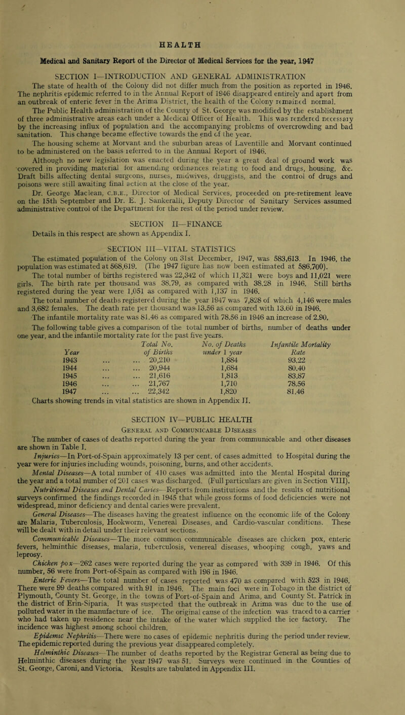 HEALTH Medical and Sanitary Report of the Director of Medical Services for the year, 1947 SECTION I—INTRODUCTION AND GENERAL ADMINISTRATION The state of health of the Colony did not differ much from the position as reported in 1946. The nephritis epidemic referred to in the Annual Repoit of 1946 disappeared entirely and apart from an outbreak of enteric fever in the Arima District, the health of the Colony remained normal. The Public Health administration of the County of St. George was modified by the establishment of three administrative areas each under a Medical Officer of Health. Ihis was rendered necessary by the increasing influx of population and the accompanying problems of overcrowding and bad sanitation. This change became effective towards the end of the year. The housing scheme at Morvant and the suburban areas of Laventille and Morvant continued to be administered on the basis referred to in the Annual Report of 1946. Although no new legislation was enacted during the year a great deal of ground work was covered in providing material for amending ordinances relating to food and drugs, housing, &c. Draft bills affecting dental surgeons, nurses, midwives, druggists, and the control of drugs and poisons were still awaiting final action at the close of the year. Dr. George Maclean, c.b.e., Director of Medical Services, proceeded on pre-retirement leave on the 15th September and Dr. E. J. Sankeralli, Deputy Director of Sanitary Services assumed administrative control of the Department for the rest of the period under review. SECTION II—FINANCE Details in this respect are shown as Appendix I. SECTION III—VITAL STATISTICS The estimated population of the Colony on 31st December, 1947, was 583,613. In 1946, the population was estimated at 568,619. (The 1947 figure has now been estimated at 586,700). The total number of births registered was 22,342 of which 11,321 were boys and 11,021 were girls. The birth rate per thousand was 38.79, as compared with 38.28 in 1946. Still births registered during the year were 1,051 as compared with 1,137 in 1946. The total number of deaths registered during the year 1947 was 7,828 of which 4,146 were males and 3,682 females. The death rate per thousand was 13.56 as compared with 13.60 in 1946. The infantile mortality rate was 81.46 as compared with 78.56 in 1946 an increase of 2.90, The following table gives a comparison of the total number of births, number of deaths under one year, and the infantile mortality rate for the past five years. Total No. No. of Deaths Infantile Ik Year of Births under 1 year Rate 1943 ... 20,210 1,884 93.22 1944 ... 20,944 1,684 80.40 1945 ... 21,616 1,813 83.87 1946 ... 21,767 1,710 78.56 1947 ... 22,342 1,820 81.46 Charts showing trends in vital statistics are shown in Appendix II. SECTION IV—PUBLIC HEALTH General and Communicable Diseases The number of cases of deaths reported during the year from communicable and other diseases are shown in Table I. Injuries—In Port-of-Spain approximately 13 per cent, of cases admitted to Hospital during the year were for injuries including wounds, poisoning, burns, and other accidents. Mental Diseases—A total number of 410 cases was admitted into the Mental Hospital during the year and a total number of 201 cases was discharged. (Full particulars are given in Section VIII). Nutritional Diseases and Dental Caries—Reports from institutions and the results of nutritional surveys confirmed the findings recorded in 1945 that while gross forms of food deficiencies were not widespread, minor deficiency and dental caries were prevalent. General Diseases—The diseases having the greatest influence on the economic life of the Colony axe Malaria, Tuberculosis, Hookworm, Venereal Diseases, and Cardio-vascular conditions. These will be dealt with in detail under their relevant sections. Communicable Diseases—The more common communicable diseases are chicken pox, enteric fevers, helminthic diseases, malaria, tuberculosis, venereal diseases, whooping cough, yaws and leprosy. Chicken pox—262 cases were reported during the year as compared with 339 in 1946. Of this number, 56 were from Port-of-Spain as compared with 196 in 1946. Enteric Fevers—The total number of cases reported was 470 as compared with 523 in 1946. There were 99 deaths compared with 91 in 1946. The main foci weie in Tobago in the district of Plymouth, County St. George, in the towns of Port-of-Spain and Arima, and County St. Patrick in the district of Erin-Siparia. It was suspected that the outbreak in Arima was due to the use of polluted water in the manufacture of ice. The original cause of the infection was traced to a carrier who had taken up residence near the intake of the water which supplied the ice factory. The incidence was highest among school children. Epidemic Nephritis—There were no cases of epidemic nephritis during the period under review. The epidemic reported during the previous year disappeared completely. Helminthic Diseases- The number of deaths reported by the Registrar General as being due to Helminthic diseases during the year 1947 was 51. Surveys were continued in the Counties of