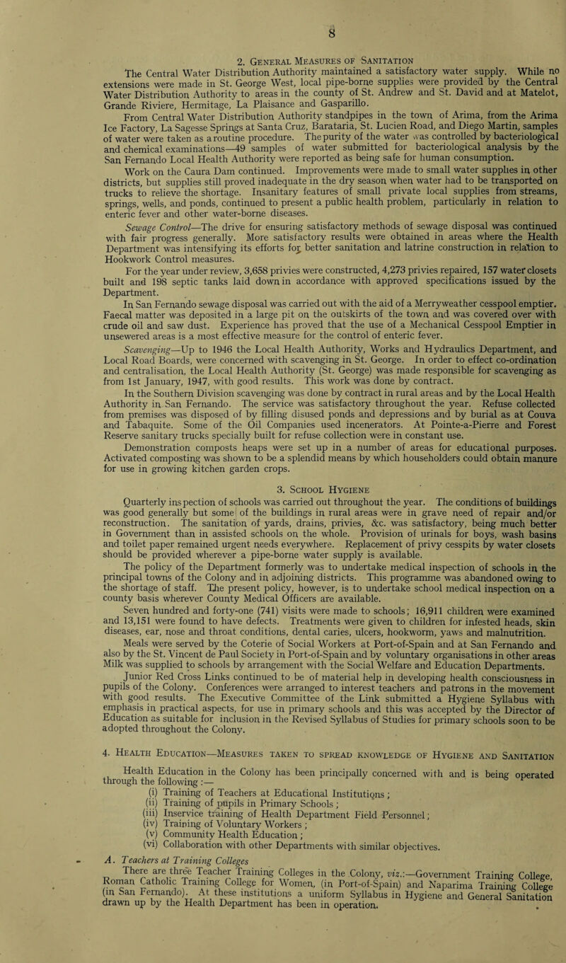 2. General Measures of Sanitation the Central Water Distribution Authority maintained a satisfactory water supply. While no extensions were made in St. George West, local pipe-borne supplies were provided by the Central Water Distribution Authority to areas in the county of St. Andrew and St. David and at Matelot, Grande Riviere, Hermitage, La Plaisance and Gasparillo. From Central Water Distribution Authority standpipes in the town of Arima, from the Arima Ice Factory, La Sagesse Springs at Santa Cruz, Barataria, St. Lucien Road, and Diego Martin, samples of water were taken as a routine procedure. The purity of the water was controlled by bacteriological and chemical examinations—49 samples of water submitted for bacteriological analysis by the San Fernando Local Health Authority were reported as being safe for human consumption. Work on the Caura Dam continued. Improvements were made to small water supplies in other districts, but supplies still proved inadequate in the dry season when water had to be transported on trucks to relieve the shortage. Insanitary features of small private local supplies from streams, springs, wells, and ponds, continued to present a public health problem, particularly in relation to enteric fever and other water-borne diseases. Sewage Control—The drive for ensuring satisfactory methods of sewage disposal was continued with fair progress generally. More satisfactory results were obtained in areas where the Health Department was intensifying its efforts for better sanitation and latrine construction in relation to Hookwork Control measures. For the year under review, 3,658 privies were constructed, 4,273 privies repaired, 157 water closets built and 198 septic tanks laid down in accordance with approved specifications issued by the Department. In San Fernando sewage disposal was carried out with the aid of a Merryweather cesspool emptier. Faecal matter was deposited in a large pit on the outskirts of the town and was covered over with crude oil and saw dust. Experience has proved that the use of a Mechanical Cesspool Emptier in unsewered areas is a most effective measure for the control of enteric fever. Scavenging—Up to 1946 the Local Health Authority, Works and Hydraulics Department, and Local Road Boards, were concerned with scavenging in St. George. In order to effect co-ordination and centralisation, the Local Health Authority (St. George) was made responsible for scavenging as from 1st January, 1947, with good results. This work was done by contract. In the Southern Division scavenging was done by contract in rural areas and by the Local Health Authority in San Fernando. The service was satisfactory throughout the year. Refuse collected from premises was disposed of by filling disused ponds and depressions and by burial as at Couva and Tabaquite. Some of the Oil Companies used incenerators. At Pointe-a-Pierre and Forest Reserve sanitary tracks specially built for refuse collection were in constant use. Demonstration composts heaps were set up in a number of areas for educational purposes. Activated composting was shown to be a splendid means by which householders could obtain manure for use in growing kitchen garden crops. 3. School Hygiene Quarterly inspection of schools was carried out throughout the year. The conditions of buildings was good generally but some of the buildings in rural areas were in grave need of repair and/or reconstruction. The sanitation of yards, drains, privies, &c. was satisfactory, being much better in Government than in assisted schools on the whole. Provision of urinals for boys, wash basins and toilet paper remained urgent needs everywhere. Replacement of privy cesspits by water closets should be provided wherever a pipe-borne water supply is available. The policy of the Department formerly was to undertake medical inspection of schools in the principal towns of the Colony and in adjoining districts. This programme was abandoned owing to the shortage of staff. The present policy, however, is to undertake school medical inspection on a county basis wherever County Medical Officers are available. Seven hundred and forty-one (741) visits were made to schools; 16,911 children were examined and 13,151 were found to have defects. Treatments were given to children for infested heads, skin diseases, ear, nose and throat conditions, dental caries, ulcers, hookworm, yaws and malnutrition. Meals were served by the Coterie of Social Workers at Port-of-Spain and at San Fernando and also by the St. Vincent de Paul Society in Port-of-Spain and by voluntary organisations in other areas Milk was supplied to schools by arrangement with the Social Welfare and Education Departments. Junior Red Cross Links continued to be of material help in developing health consciousness in pupils of the Colony. Conferences were arranged to interest teachers and patrons in the movement with good results. The Executive Committee of the Link submitted a Hygiene Syllabus with emphasis in practical aspects, for use in primary schools and this was accepted by the Director of Education as suitable for inclusion in the Revised Syllabus of Studies for primary schools soon to be adopted throughout the Colony. 4. Health Education—Measures taken to spread knowledge of Hygiene and Sanitation Health Education in the Colony has been principally concerned with and is being operated through the following (i) Training of Teachers at Educational Institutions ; (ii) Training of pupils in Primary Schools ; (hi) Inservice training of Health Department Field Personnel; (iv) Training of Voluntary Workers ; (v) Community Health Education ; (vi) Collaboration with other Departments with similar objectives. A. Teachers at Training Colleges i? Th€Te are three Teacher Training Colleges in the Colony, viz.:— Government Training College, Roman Catholic Training College for Women, (in Port-of-Spain) and Naparima Training College (in San bernando) At these institutions a uniform Syllabus in Hygiene and General Sanitation drawn up by the Health Department has been in operation. .