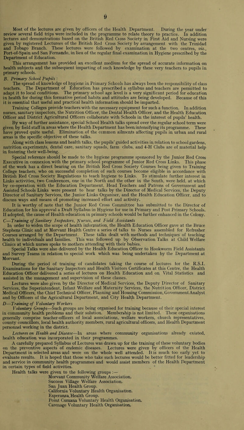 Most of the lectures are given by officers of the Health Department. During the year under review several field trips were included in the programme to relate theory to practice. In addition lectures and demonstrations based on the British Red Cioss Society in First Aid and Nursing were given by registered Lecturers of the British Red Cross Society by arrangement with the Trinidad and Tobago Branch. These lectures were followed by examination at the two centres, viz., Port-of-Spain and San Fernando, in lieu of the regular final examination in Hygiene prescribed by the Department of Education. This arrangement has provided an excellent medium for the spread of accurate information on health subjects and the subsequent imparting of such knowledge by these very teachers to pupils in primary schools. B. Primary School Pupils : The spread of knowledge of hygiene in Primary Schools has always been the responsibility of class teachers. The Department of Education has prescribed a syllabus and teachers are permitted to adapt it to local conditions. The primary school age level is a very significant period for education in health for during this formative period habits and attitudes are being developed. Because of this it is essential that useful and practical health information should be imparted. Training Colleges provide teachers with the necessary equipment for such a function. In addition nurses, sanitary inspectors, the Nutrition Officer, the Dental Health Officer, and the Health Education Officer and District Agricultural Officers collaborate with Schools in the interest of pupils’ health. By way of further assistance, special School Health talks spread over the regular school term were given by field staff in areas where the Health Department has been intensifying its programme. These have proved quite useful. Elimination of the common ailments affecting pupils in urban and rural areas is the specific objective of these talks. Along with class lessons and health talks, the pupils’ guided activities in relation to school gardens, nutrition experiments, dental care, sanitary squads, farm clubs, and 4-H Clubs are of material help in fostering their well-being. Special reference should be made to the hygiene programme sponsored by the Junior Red Cross Executive in connexion with the primary school programme of Junior Red Cross Links. This phase of the work has a direct bearing on the British Red Cross Society Courses being given to Training College teachers, who on successful completion of such courses become eligible in accordance with British Red Cross Society Regulations to teach hygiene to Links. To stimulate further interest in Links activities, two Conferences, one in the North and the other in the South, were held, at which by co-operation with the Education Department, Head Teachers and Patrons of Government and Assisted Schools Links were present to hear talks by the Director of Medical Services, the Deputy Director of Sanitary Services, the Junior Links Organiser, and the Health Education Officer, and to discuss ways and means of promoting increased effort and activity. It is worthy of note that the Junior Red Cross Committee has submitted to the Director of Education for his approval a Draft Syllabus in Hygiene for use in Primary and Post Primary Schools. If adopted, the cause of Health education in primary schools would be further enhanced in the Colony. C—Training of Sanitary Inspectors, Nurses, and Field Assistants In order to widen the scope of health information, the Health Education Officer gave at the Bruce Stephens Clinic and at Morvant Health Centre a series of talks to Nurses assembled for Refresher Courses arranged by the Department. These talks dealt with methods and techniques of teaching health to individuals and families. This was followed up by Observation Talks at Child Welfare Clinics at which nurses spoke to mothers attending with their babies. Special Talks were also delivered by the Health Education Officer to Plookworm Field Assistants and Survey Teams in relation to special work which was being undertaken by the Department at Morvant. During the period of training of candidates taking the course of lectures lor the R.S.I. Examinations for the Sanitary Inspectors and Health Visitors Certificates at this Centre, the Health Education Officer delivered a series of lectures on Health Education and on Vital Statistics and assisted in the management and supervision of these classes. Lectures were also given by the Director of Medical Services, the Deputy Director of Sanitary Services, the Superintendent, Infant Welfare and Maternity Services, the Nutrition Officer, District Medical Officers, the Chief Technical Officer, Planning and Housing Commission, Government Analyst and by Officers of the Agricultural Department, and City Health Department. D—Training of Voluntary Workers Voluntary Groups—Such groups are being organised for training because of their special interest in community health problems and their solution. Membership is not limited. These organisations generally comprise teacher-officers of local associations, welfare workers, church representatives, county councillors, local health authority members, rural agricultural officers, and Health Department personnel working in the district. Lectures on Health and Disease—In areas where community organisations already existed, health education was incorporated in their programmes. A carefully prepared Syllabus of Lectures was drawn up for the training of these voluntary bodies on the preventive aspects of endemic diseases. Lectures were given by officers of the Health Department in selected areas and were on the whole well attended. It is much too early yet to evaluate results. It is hoped that those who take such lectures would be better fitted for leadership and service in community health programmes and would assist members of the Health Department in certain types of field activities. Health talks were given to the following groups :— Morvant Community Welfare Association. Success Village Welfare Association. San Juan Health Group. California Voluntary Health Organisation. Esperanza,Health Group. Point Cumana Voluntary Health Organisation. Carenage Voluntary Health Organisation.
