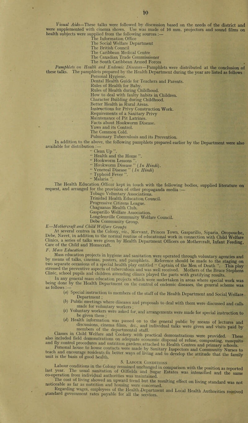 Visual Aids—These talks were followed by discussion based on the needs of the district and were supplemented with cinema shows. Use was made of 16 mm. projectors and sound films on health subjects were supplied from the following sources :— The Information Office The Social Welfare Department The British Council The Caribbean Medical Centre The Canadian Trade Commissioner The South Caribbean Armed Forces Pamphlets on Health and Endemic Diseases—Pamphlets were distributed at the conclusion of these talks. The pamphlets prepared by the Health Department during the year are listed as follows : Personal Hygiene. Dental Health Guide for Teachers and Parents. Rules of Health for Baby. Rules of Health during Childhood. How to deal with faulty habits in Children. Character Building during Childhood. Better Health in Rural Areas. Instructions for Privy Construction Work. Requirements of a Sanitary Privy Maintenance of Pit Latrines. Facts about Hookworm Disease. Yaws and its Control. The Common Cold. Pulmonary Tuberculosis and its Prevention. In addition to the above, the following pamphlets prepared earlier by the Department were also available for distribution :— “ Clean Up “ Health and the Home “ Hookworm Lessons ”. “ Hookworm Disease ” {In Hindi). “ Venereal Disease ” (In Hindi) “ Typhoid Fever ”. “ Malaria The Health Education Officer kept in touch with the following bodies, supplied literature on request, and arranged for the provision of other propaganda media :— Tobago Voluntary Associations. Trinidad Health Education Council. Progressive Citizens League. Chaguanas Health Club. Gasparillo Welfare Association. Longdenville Community Welfare Council. Debe Community Group. E—Mother craft and Child Welfare Groups At several centres in the Colony, viz., Morvant, Princes Town, Gasparillo, Siparia, Oropouche, Debe, Navet, in addition to the normal routine of educational work in connection with Child Welfare Clinics, a series of talks were given by Health Department Officers on Mothercraft, Infant Feeding Care of the Child and Homecraft. F. Mass Education Mass education projects in hygiene and sanitation were operated through voluntary agencies and by means of talks, cinemas, posters, and pamphlets. Reference should be made to the staging on two separate occasions of a special health play entitled  Captain of the Men of Death ”. This play stiessed the preventive aspects of tuberculosis and was well received. Mothers of the Bruce Stephens Clinic, school pupils and children attending clinics played the parts with gratifying results. In any general mass education projects which were undertaken in areas where special work was being done by the Health Department on the control of endemic diseases, the general scheme was as follows :— Special instruction to members of the staff of the Health Department and Social Welfare Department; Public meetings where diseases and proposals to deal with them were discussed and calls made lor voluntary workers ; \ oluntary workers were asked for, and arrangements were made for special instruction to be given them ; Health information was passed on to the general public by means of lectures and discussions, cinema films, &c., and individual talks were given and visits paid by members of the departmental staff. F y , . , , Chdd Welfare and Cookery with practical demonstrations were provided. These also included field demonstrations on adequate economic disposal of refuse, composting, mosquito and fly control procedures and nutrition gardens attached to Health Centres and primary schools. Personal house to house contacts were made by Sanitary Inspectors and Community Nurses to teach and encourage residents m better ways of living and to develop the attitude that the family unit is the basis of good health. • ^ 5. Labour Conditions Labour conditions in the Colony remained unchanged in comparison with the position as reported last year. The usual sanitation of Oilfields and Sugar Estates was intensified and the1 same co-operation from individual authorities was maintained. The cost of living showed an upward trend but the resulting effect on living standard was not noticeable as far as nutrition and housing were concerned. Regarding wages, employees of the Health Department and Local Health Authorities received standard government rates payable for all the services. received (a) (b) (o) (d) Classes