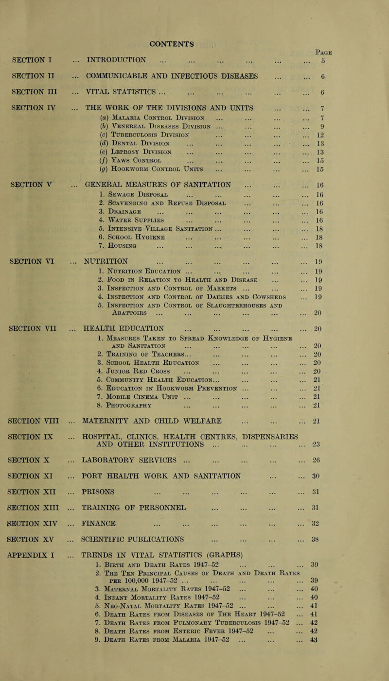 CONTENTS Page SECTION I ... INTRODUCTION . 5 SECTION II ... COMMUNICABLE AND INFECTIOUS DISEASES . 6 SECTION III ... VITAL STATISTICS. 6 SECTION IV ... THE WORK OF THE DIVISIONS AND UNITS . 7 (a) Malaria Control Division ... ... ... ... 7 (b) Venereal Diseases Division ... ... ... ... 9 (c) Tuberculosis Division ... ... ... ... 12 (d) Dental Division ... ... ... ... ... 13 (e) Leprosy Division ... ... ... ... ... 13 (/) Yaws Control ... ... ... ... ... 15 (g) Hookworm Control Units ... ... ... ... 15 SECTION V ... GENERAL MEASURES OF SANITATION .16 1. Sewage Disposal ... ... ... ... ... 16 2. Scavenging and Refuse Disposal ... ... ... 16 3. Drainage ... ... ... ... ... ... 16 4. Water Supplies ... ... ... ... ... 16 5. Intensive Village Sanitation... ... ... ... 18 6. School Hygiene ... ... ... ... ... 18 7. Housing ... ... ..., ... ... ... 18 SECTION VI ... NUTRITION 19 1. Nutrition Education ... ... ... ... ... 19 2. Food in Relation to Health and Disease ... ... 19 3. Inspection and Control of Markets ... ... ... 19 4. Inspection and Control of Dairies and Cowsheds ... 19 5. Inspection and Control of Slaughterhouses and Abattoirs ... ... ... ... ... ... 20 SECTION VII ... HEALTH EDUCATION .20 1. Measures Taken to Spread Knowledge of Hygiene and Sanitation ... ... ... ... ... 20 2. Training of Teachers... ... ... ... ... 20 3. School Health Education ... ... ... ... 20 4. Junior Red Cross ... ... ... ... ... 20 5. Community Health Education... ... ... ... 21 6. Education in Hookworm Prevention ... ... ... 21 7. Mobile Cinema Unit ... ... ... ... ... 21 8. Photography ... ... ... ... ... 21 SECTION VIII ... MATERNITY AND CHILD WELFARE ... ... .:. 21 SECTION IX ... HOSPITAL, CLINICS, HEALTH CENTRES, DISPENSARIES AND OTHER INSTITUTIONS.23 SECTION X ... LABORATORY SERVICES.26 SECTION XI ... PORT HEALTH WORK AND SANITATION 30 SECTION XII ... PRISONS 31 SECTION XIII ... TRAINING OF PERSONNEL 31 SECTION XIV ... FINANCE 32 SECTION XV ... SCIENTIFIC PUBLICATIONS 38 APPENDIX I ... TRENDS IN VITAL STATISTICS (GRAPHS) 1. Birth and Death Rates 1947-52 ... ... ... 39 2. The Ten Principal Causes of Death and Death Rates per 100,000 1947-52 ... ... ... ... ... 39 3. Maternal Mortality Rates 1947-52 ... ... ... 40 4. Infant Mortality Rates 1947-52 ... ... ... 40 5. Neo-Natal Mortality Rates 1947-52 ... ... ... 41 6. Death Rates from Diseases of The Heart 1947-52 ... 41 7. Death Rates from Pulmonary Tuberculosis 1947-52 ... 42 8. Death Rates from Enteric Fever 1947-52 ... ... 42 9. Death Rates from Malaria 1947-52 ... ... ... 43