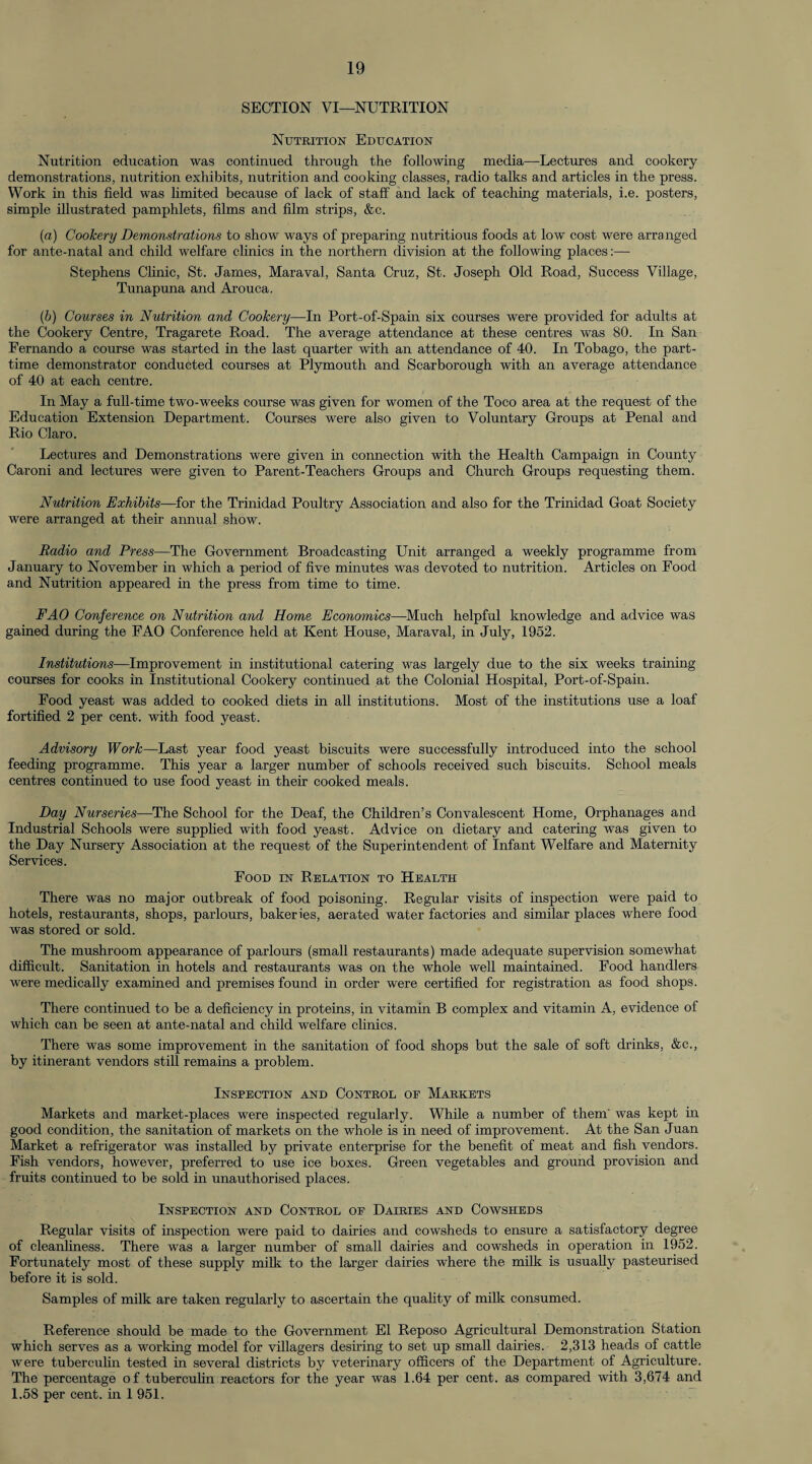 SECTION VI—NUTRITION Nutrition Education Nutrition education was continued through the following media—Lectures and cookery demonstrations, nutrition exhibits, nutrition and cooking classes, radio talks and articles in the press. Work in this field was limited because of lack of staff and lack of teaching materials, i.e. posters, simple illustrated pamphlets, films and film strips, &c. (a) Cookery Demonstrations to show ways of preparing nutritious foods at low cost were arranged for ante-natal and child welfare clinics in the northern division at the following places:—- Stephens Clinic, St. James, Maraval, Santa Cruz, St. Joseph Old Road, Success Village, Tunapuna and Arouca. (b) Courses in Nutrition and Cookery—In Port-of-Spain six courses were provided for adults at the Cookery Centre, Tragarete Road. The average attendance at these centres was 80. In San Fernando a course was started in the last quarter with an attendance of 40. In Tobago, the part- time demonstrator conducted courses at Plymouth and Scarborough with an average attendance of 40 at each centre. In May a full-time two-weeks course was given for women of the Toco area at the request of the Education Extension Department. Courses were also given to Voluntary Groups at Penal and Rio Claro. Lectures and Demonstrations were given in connection with the Health Campaign in County Caroni and lectures were given to Parent-Teachers Groups and Church Groups requesting them. Nutrition Exhibits—for the Trinidad Poultry Association and also for the Trinidad Goat Society were arranged at their annual show. Radio and Press—The Government Broadcasting Unit arranged a weekly programme from January to November in which a period of five minutes was devoted to nutrition. Articles on Food and Nutrition appeared in the press from time to time. FAO Conference on Nutrition and Home Economics—Much helpful knowledge and advice was gained during the FAO Conference held at Kent House, Maraval, in July, 1952. Institutions—Improvement in institutional catering was largely due to the six weeks training- courses for cooks in Institutional Cookery continued at the Colonial Hospital, Port-of-Spain. Food yeast was added to cooked diets in all institutions. Most of the institutions use a loaf fortified 2 per cent, with food yeast. Advisory Work—Last year food yeast biscuits were successfully introduced into the school feeding programme. This year a larger number of schools received such biscuits. School meals centres continued to use food yeast in their cooked meals. Day Nurseries—The School for the Deaf, the Children’s Convalescent Home, Orphanages and Industrial Schools were supplied with food yeast. Advice on dietary and catering was given to the Day Nursery Association at the request of the Superintendent of Infant Welfare and Maternity Services. Food in Relation to Health There was no major outbreak of food poisoning. Regular visits of inspection were paid to hotels, restaurants, shops, parlours, bakeries, aerated water factories and similar places where food was stored or sold. The mushroom appearance of parlours (small restaurants) made adequate supervision somewhat difficult. Sanitation in hotels and restaurants was on the whole well maintained. Food handlers were medically examined and premises found in order were certified for registration as food shops. There continued to be a deficiency in proteins, in vitamin B complex and vitamin A, evidence of which can be seen at ante-natal and child welfare clinics. There was some improvement in the sanitation of food shops but the sale of soft drinks, &c., by itinerant vendors still remains a problem. Inspection and Control of Markets Markets and market-places were inspected regularly. While a number of them' was kept in good condition, the sanitation of markets on the whole is in need of improvement. At the San Juan Market a refrigerator was installed by private enterprise for the benefit of meat and fish vendors. Fish vendors, however, preferred to use ice boxes. Green vegetables and ground provision and fruits continued to be sold in unauthorised places. Inspection and Control of Dairies and Cowsheds Regular visits of inspection were paid to dairies and cowsheds to ensure a satisfactory degree of cleanliness. There was a larger number of small dairies and cowsheds in operation in 1952. Fortunately most of these supply milk to the larger dairies where the milk is usually pasteurised before it is sold. Samples of milk are taken regularly to ascertain the quality of milk consumed. Reference should be made to the Government El Reposo Agricultural Demonstration Station which serves as a working model for villagers desiring to set up small dairies. 2,313 heads of cattle were tuberculin tested in several districts by veterinary officers of the Department of Agriculture. The percentage of tuberculin reactors for the year was 1.64 per cent, as compared with 3,674 and 1.58 per cent, in 1 951.