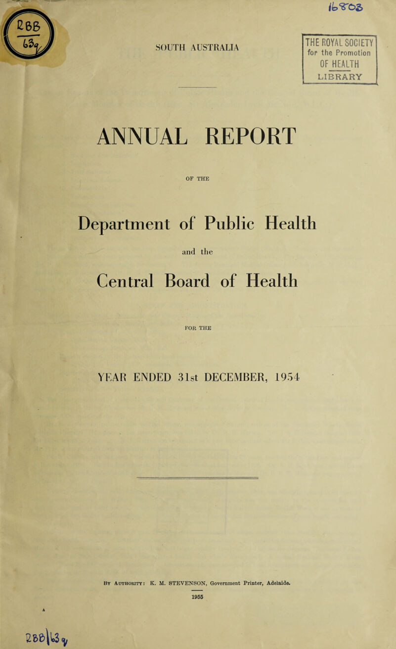 02> SOUTH AUSTRALIA THE ROYAL SOCIETY for the Promotion OF HEALTH LIBRARY ANNUAL REPORT OF THE Department of Public Health and the Central Board of Health FOR THE YEAR ENDED 31st DECEMBER, 1954 By Authority: K. M. STEVENSON, Government Printer, Adelaide. A 1955