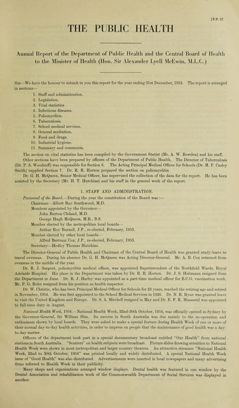 THE PUBLIC HEALTH [P.P. 57 Annual Report of the Department of Public Health and the Central Board of Health to the Minister of Health (Hon. Sir Alexander Lyell McEwin, M.L.C.) Sir—We have the honour to submit to you this report for the year ending 31st December, 1954. The report is arranged in sections— 1. Staff and administration. 2. Legislation. 3. Vital statistics 4. Infectious diseases. 5. Poliomyelitis. 6. Tuberculosis. 7. School medical services. 8. General sanitation. 9. Food and drugs. 10. Industrial hygiene. 11. Summary and comments. The section on vital statistics has been compiled by the Government Statist (Mr. A. W. Bowden) and his staff. Other sections have been prepared by officers of the Department of Public Health. The Director of Tuberculosis (Dr. P. S. Woodruff) was responsible for Section 6. The Acting Principal Medical Officer for Schools (Dr. M. P. Casley Smith) supplied Section 7. Dr. R. R. Horton prepared the section on poliomyelitis. Dr. G. H. McQueen, Senior Medical Officer, has supervised the collection of the data for the report. He has been assisted by the Secretary (Mr. H. T. Hutchins) and his staff in the general work of the report. 1. STAFF AND ADMINISTRATION. Personnel of the Board.—During the year the constitution of the Board was :— Chairman—Albert Ray Southwood, M.D. Members appointed by the Governor—- John Burton Cleland, M.D. George Hugh McQueen, M.B., B.S. Member elected by the metropolitan local boards— Arthur Roy Burnell, J.P., re-elected, February, 1953. Member elected by other local boards— Alfred Bertram Cox, J.P., re-elected, February, 1953. Secretary—Hedley Thomas Hutchins. The Director-General of Public Health and Chairman of the Central Board of Health was granted study-leave to travel overseas. During his absence Dr. G. H. McQueen was Acting Director-General. Mr. A. B. Cox returned from overseas in the middle of the year. Dr. R. J. Sargent, poliomyelitis medical officer, was appointed Superintendent of the Northfield Wards, Royal Adelaide Hospital. His place in the Department was taken by Dr. R. R. Horton. Dr. J. S. Heitmann resigned from the Department in June. Dr. R. J. Harley was appointed as a part-time medical officer for B.C.G. vaccination work. Mr. P. G. Rehn resigned from his position as health inspector. Dr. W. Christie, who has been Principal Medical Officer for Schools for 23 years, reached the retiring age and retired in November, 1954. He was first appointed to the School Medical Services in 1926. Dr. N. R. Ryan was granted leave to visit the United Kingdom and Europe. Dr. S. A. Mitchell resigned in May and Dr. E. F. K. Mussared was appointed to full-time duty in August. National Health Week, 1954.—National Health Week, 22nd-30th October, 1954, was officially opened in Sydney by the Governor-General, Sir William Slim. Its success in South Australia was due mainly to the co-operation and enthusiasm shown by local boards. They were asked to make a special feature during Health Week of one or more of their normal day-to-day health activities, in order to impress on people that the maintenance of good health was a day- to-day matter. Officers of the department took part in a special documentary broadcast entitled “Our Health” from national stations in South Australia. “Scatters” on health subjects were broadcast. Picture slides drawing attention to National Health Week were shown in most metropolitan and larger country theatres. Ail attractive streamer “National Health Week, 22nd to 30th October, 1954” was printed locally and widely distributed. A special National Health Week issue of “Good Health” was also distributed. Advertisements were inserted in local newspapers and many advertising firms referred to Health Week in their publicity. Many shops and organisations arranged window displays. Dental health was featured in one window by the Dental Association and rehabilitation work of the Commonwealth Department of Social Services was displayed in another.