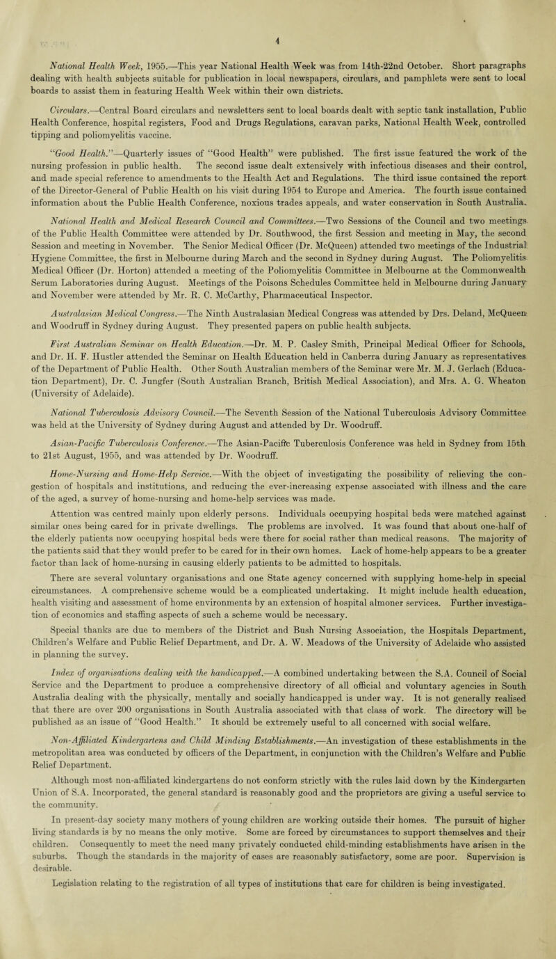 National Health Week, 1955.—This year National Health Week was from 14th-22nd October. Short paragraphs dealing with health subjects suitable for publication in local newspapers, circulars, and pamphlets were sent to local boards to assist them in featuring Health Week within their own districts. Circulars.—Central Board circulars and newsletters sent to local boards dealt with septic tank installation, Public Health Conference, hospital registers, Food and Drugs Regulations, caravan parks, National Health Week, controlled tipping and poliomyelitis vaccine. “Good Health^—Quarterly issues of “Good Health” were published. The first issue featured the work of the nursing profession in public health. The second issue dealt extensively with infectious diseases and their control, and made special reference to amendments to the Health Act and Regulations. The third issue contained the report of the Director-General of Public Health on his visit during 1954 to Europe and America. The fourth issue contained information about the Public Health Conference, noxious trades appeals, and water conservation in South Australia. National Health and Medical Research Council and Committees.—Two Sessions of the Council and two meetings, of the Public Health Committee were attended by Dr. Southwood, the first Session and meeting in May, the second Session and meeting in November. The Senior Medical Officer (Dr. McQueen) attended two meetings of the Industrial Hygiene Committee, the first in Melbourne during March and the second in Sydney during August. The Poliomyelitis Medical Officer (Dr. Horton) attended a meeting of the Poliomyelitis Committee in Melbourne at the Commonwealth Serum Laboratories during August. Meetings of the Poisons Schedules Committee held in Melbourne during January and November were attended by Mr. R. C. McCarthy, Pharmaceutical Inspector. Australasian Medical Congress.—The Ninth Australasian Medical Congress was attended by Drs. Deland, McQueen and Woodruff in Sydney during August. They presented papers on public health subjects. First Australian Seminar on Health Education.—Dr. M. P. Casley Smith, Principal Medical Officer for Schools, and Dr. H. F. Hustler attended the Seminar on Health Education held in Canberra during January as representatives of the Department of Public Health. Other South Australian members of the Seminar were Mr. M. J. Gerlach (Educa¬ tion Department), Dr. C. Jungfer (South Australian Branch, British Medical Association), and Mrs. A. G. Wheaton (University of Adelaide). National Tuberculosis Advisory Council.—The Seventh Session of the National Tuberculosis Advisory Committee was held at the University of Sydney during August and attended by Dr. Woodruff. Asian-Pacific Tuberculosis Conference.—The Asian-Pacific Tuberculosis Conference was held in Sydney from 15th to 21st August, 1955, and was attended by Dr. Woodruff. Home-Nursing and Home-Help Service.—With the object of investigating the possibility of relieving the con¬ gestion of hospitals and institutions, and reducing the ever-increasing expense associated with illness and the care of the aged, a survey of home-nursing and home-help services was made. Attention was centred mainly upon elderly persons. Individuals occupying hospital beds were matched against similar ones being cared for in private dwellings. The problems are involved. It was found that about one-half of the elderly patients now occupying hospital beds were there for social rather than medical reasons. The majority of the patients said that they would prefer to be cared for in their own homes. Lack of home-help appears to be a greater factor than lack of home-nursing in causing elderly patients to be admitted to hospitals. There are several voluntary organisations and one State agency concerned with supplying home-help in special circumstances. A comprehensive scheme would be a complicated undertaking. It might include health education, health visiting and assessment of home environments by an extension of hospital almoner services. Further investiga¬ tion of economics and staffing aspects of such a scheme would be necessary. Special thanks are due to members of the District and Bush Nursing Association, the Hospitals Department, Children’s Welfare and Public Relief Department, and Dr. A. W. Meadows of the University of Adelaide who assisted in planning the survey. Index of organisations dealing with the handicapped.—A combined undertaking between the S.A. Council of Social Service and the Department to produce a comprehensive directory of all official and voluntary agencies in South Australia dealing with the physically, mentally and socially handicapped is under way. It is not generally realised that there are over 200 organisations in South Australia associated with that class of work. The directory will be published as an issue of “Good Health.” It should be extremely useful to all concerned with social welfare. Non-Affiliated Kindergartens and Child Minding Establishments.—An investigation of these establishments in the metropolitan area was conducted by officers of the Department, in conjunction with the Children’s Welfare and Public Relief Department. Although most non-affiliated kindergartens do not conform strictly with the rules laid down by the Kindergarten Union of S.A. Incorporated, the general standard is reasonably good and the proprietors are giving a useful service to the community. / In present-day society many mothers of young children are working outside their homes. The pursuit of higher living standards is by no means the only motive. Some are forced by circumstances to support themselves and their children. Consequently to meet the need many privately conducted child-minding establishments have arisen in the suburbs. Though the standards in the majority of cases are reasonably satisfactory, some are poor. Supervision is desirable. Legislation relating to the registration of all types of institutions that care for children is being investigated.