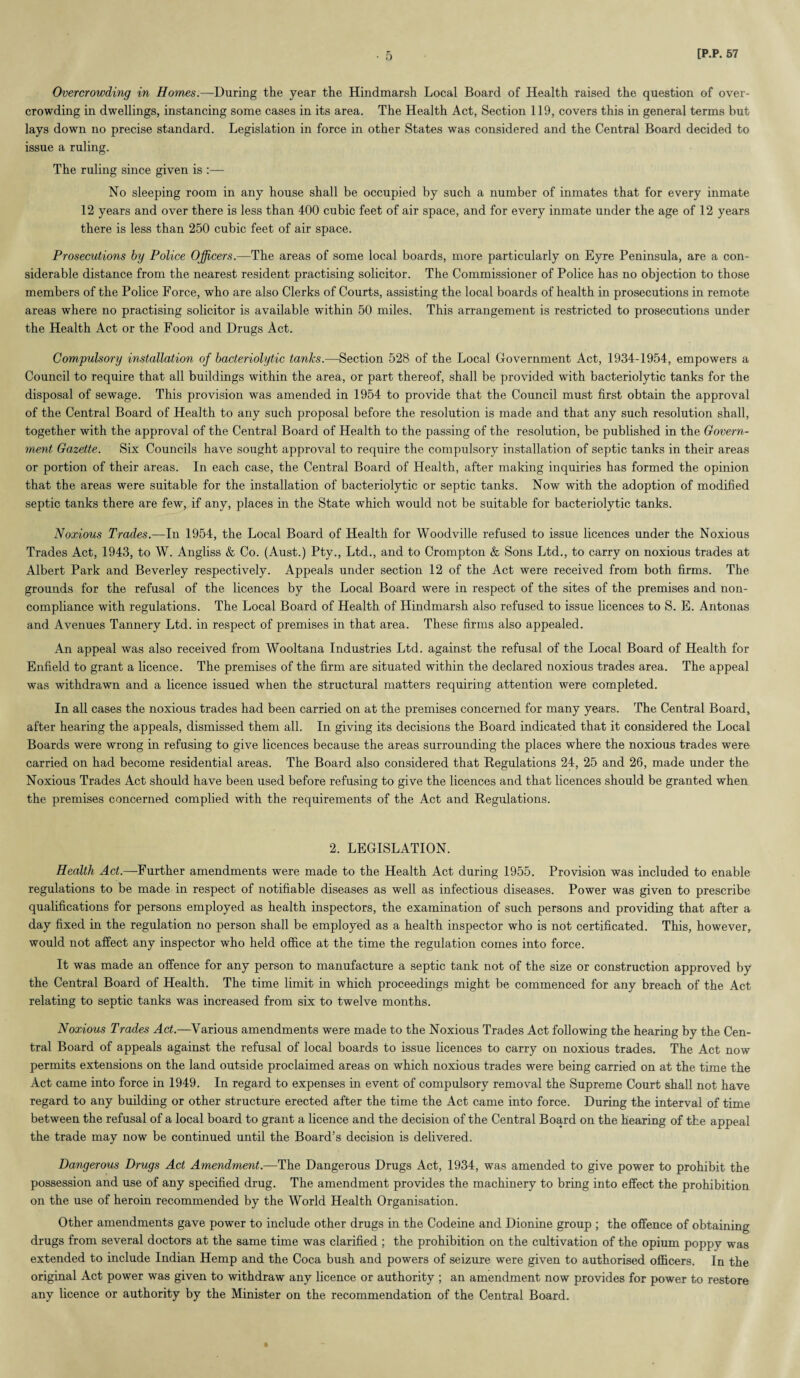 Overcrowding in Homes.—During the year the Hindmarsh Local Board of Health raised the question of over¬ crowding in dwellings, instancing some cases in its area. The Health Act, Section 119, covers this in general terms but lays down no precise standard. Legislation in force in other States was considered and the Central Board decided to issue a ruling. The ruling since given is :— No sleeping room in any house shall be occupied by such a number of inmates that for every inmate 12 years and over there is less than 400 cubic feet of air space, and for every inmate under the age of 12 years there is less than 250 cubic feet of air space. Prosecutions by Police Officers.—The areas of some local boards, more particularly on Eyre Peninsula, are a con¬ siderable distance from the nearest resident practising solicitor. The Commissioner of Police has no objection to those members of the Police Force, who are also Clerks of Courts, assisting the local boards of health in prosecutions in remote areas where no practising solicitor is available within 50 miles. This arrangement is restricted to prosecutions under the Health Act or the Food and Drugs Act. Compulsory installation of bacteriolytic tanks.—Section 528 of the Local Government Act, 1934-1954, empowers a Council to require that all buildings within the area, or part thereof, shall be provided with bacteriolytic tanks for the disposal of sewage. This provision was amended in 1954 to provide that the Council must first obtain the approval of the Central Board of Health to any such proposal before the resolution is made and that any such resolution shall, together with the approval of the Central Board of Health to the passing of the resolution, be published in the Govern¬ ment Gazette. Six Councils have sought approval to require the compulsory installation of septic tanks in their areas or portion of their areas. In each case, the Central Board of Health, after making inquiries has formed the opinion that the areas were suitable for the installation of bacteriolytic or septic tanks. Now with the adoption of modified septic tanks there are few, if any, places in the State which would not be suitable for bacteriolytic tanks. Noxious Trades.—In 1954, the Local Board of Health for Woodville refused to issue licences under the Noxious Trades Act, 1943, to W. Angliss & Co. (Aust.) Pty., Ltd., and to Crompton & Sons Ltd., to carry on noxious trades at Albert Park and Beverley respectively. Appeals under section 12 of the Act were received from both firms. The grounds for the refusal of the licences by the Local Board were in respect of the sites of the premises and non- compliance with regulations. The Local Board of Health of Hindmarsh also refused to issue licences to S. E. Antonas and Avenues Tannery Ltd. in respect of premises in that area. These firms also appealed. An appeal was also received from Wooltana Industries Ltd. against the refusal of the Local Board of Health for Enfield to grant a licence. The premises of the firm are situated within the declared noxious trades area. The appeal was withdrawn and a licence issued when the structural matters requiring attention were completed. In all cases the noxious trades had been carried on at the premises concerned for many years. The Central Board, after hearing the appeals, dismissed them all. In giving its decisions the Board indicated that it considered the Local Boards were wrong in refusing to give licences because the areas surrounding the places where the noxious trades were carried on had become residential areas. The Board also considered that Regulations 24, 25 and 26, made under the Noxious Trades Act should have been used before refusing to give the licences and that licences should be granted when the premises concerned complied with the requirements of the Act and Kegulations. 2. LEGISLATION. Health Act.—Further amendments were made to the Health Act during 1955. Provision was included to enable regulations to be made in respect of notifiable diseases as well as infectious diseases. Power was given to prescribe qualifications for persons employed as health inspectors, the examination of such persons and providing that after a day fixed in the regulation no person shall be employed as a health inspector who is not certificated. This, however, would not affect any inspector who held office at the time the regulation comes into force. It was made an offence for any person to manufacture a septic tank not of the size or construction approved by the Central Board of Health. The time limit in which proceedings might be commenced for any breach of the Act relating to septic tanks was increased from six to twelve months. Noxious Trades Act.—Various amendments were made to the Noxious Trades Act following the hearing by the Cen¬ tral Board of appeals against the refusal of local boards to issue licences to carry on noxious trades. The Act now permits extensions on the land outside proclaimed areas on which noxious trades were being carried on at the time the Act came into force in 1949. In regard to expenses in event of compulsory removal the Supreme Court shall not have regard to any building or other structure erected after the time the Act came into force. During the interval of time between the refusal of a local board to grant a licence and the decision of the Central Board on the hearing of the appeal the trade may now be continued until the Board’s decision is delivered. Dangerous Drugs Act Amendment.—The Dangerous Drugs Act, 1934, was amended to give power to prohibit the possession and use of any specified drug. The amendment provides the machinery to bring into effect the prohibition on the use of heroin recommended by the World Health Organisation. Other amendments gave power to include other drugs in the Codeine and Dionine group ; the offence of obtaining drugs from several doctors at the same time was clarified ; the prohibition on the cultivation of the opium poppy was extended to include Indian Hemp and the Coca bush and powers of seizure were given to authorised officers. In the original Act power was given to withdraw any licence or authority ; an amendment now provides for power to restore any licence or authority by the Minister on the recommendation of the Central Board.