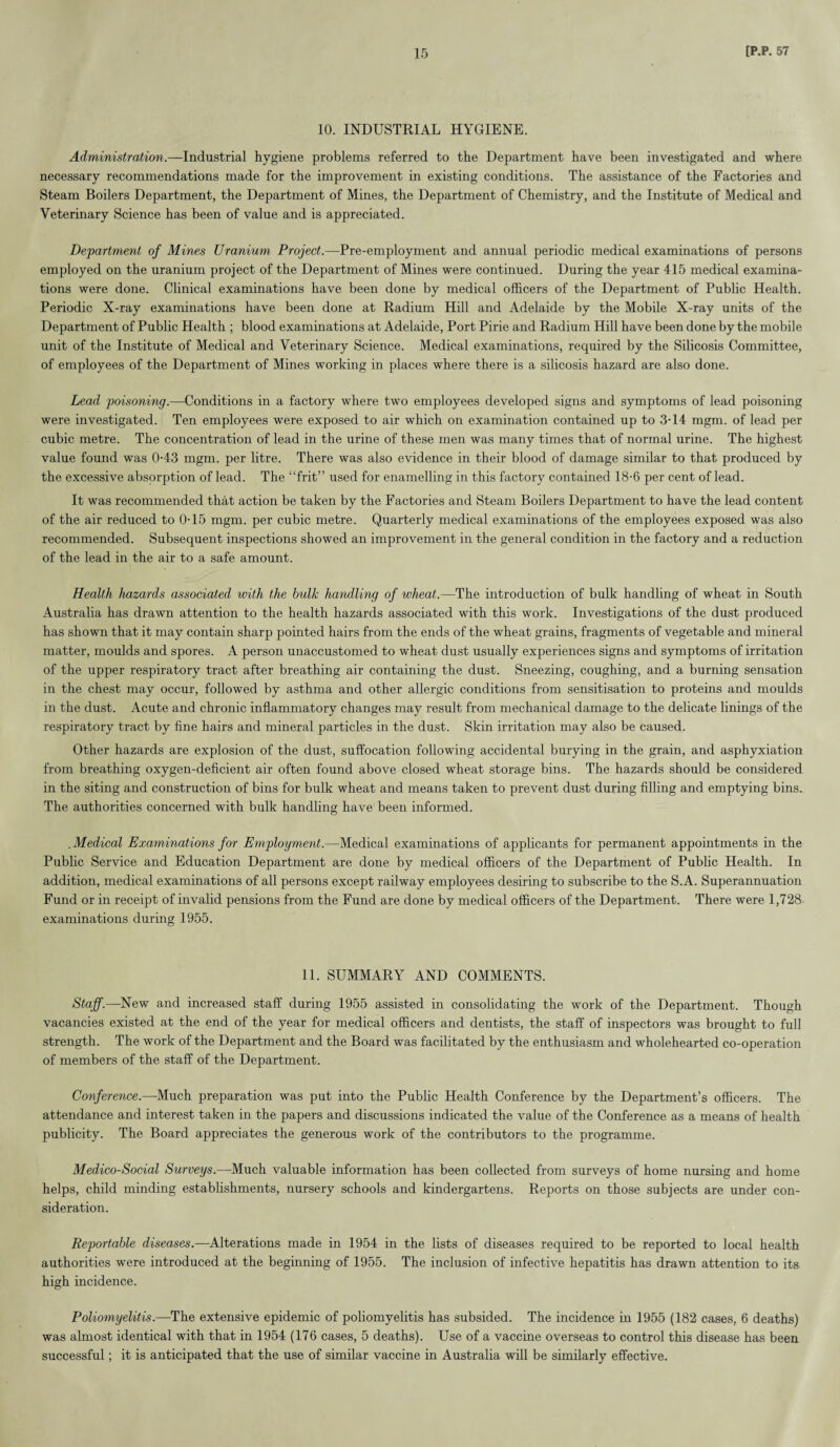 10. INDUSTRIAL HYGIENE. Administration.—Industrial hygiene problems referred to the Department have been investigated and where necessary recommendations made for the improvement in existing conditions. The assistance of the Factories and Steam Boilers Department, the Department of Mines, the Department of Chemistry, and the Institute of Medical and Veterinary Science has been of value and is appreciated. Department of Mines Uranium Project.—Pre-employment and annual periodic medical examinations of persons employed on the uranium project of the Department of Mines were continued. During the year 415 medical examina¬ tions were done. Clinical examinations have been done by medical officers of the Department of Public Health. Periodic X-ray examinations have been done at Radium Hill and Adelaide by the Mobile X-ray units of the Department of Public Health ; blood examinations at Adelaide, Port Pirie and Radium Hill have been done by the mobile unit of the Institute of Medical and Veterinary Science. Medical examinations, required by the Silicosis Committee, of employees of the Department of Mines working in places where there is a silicosis hazard are also done. Lead poisoning.—Conditions in a factory where two employees developed signs and symptoms of lead poisoning were investigated. Ten employees were exposed to air which on examination contained up to 3-14 mgm. of lead per cubic metre. The concentration of lead in the urine of these men was many times that of normal urine. The highest value found was 0-43 mgm. per litre. There was also evidence in their blood of damage similar to that produced by the excessive absorption of lead. The “frit” used for enamelling in this factory contained 18-6 per cent of lead. It was recommended that action be taken by the Factories and Steam Boilers Department to have the lead content of the air reduced to 0-15 mgm. per cubic metre. Quarterly medical examinations of the employees exposed was also recommended. Subsequent inspections showed an improvement in the general condition in the factory and a reduction of the lead in the air to a safe amount. Health hazards associated with the hulk handling of wheat.—The introduction of bulk handling of wheat in South Australia has drawn attention to the health hazards associated with this work. Investigations of the dust produced has shown that it may contain sharp pointed hairs from the ends of the wheat grains, fragments of vegetable and mineral matter, moulds and spores. A person unaccustomed to wheat dust usually experiences signs and symptoms of irritation of the upper respiratory tract after breathing air containing the dust. Sneezing, coughing, and a burning sensation in the chest may occur, followed by asthma and other allergic conditions from sensitisation to proteins and moulds in the dust. Acute and chronic inflammatory changes may result from mechanical damage to the delicate linings of the respiratory tract by fine hairs and mineral particles in the dust. Skin irritation may also be caused. Other hazards are explosion of the dust, suffocation following accidental burying in the grain, and asphyxiation from breathing oxygen-deficient air often found above closed wheat storage bins. The hazards should be considered in the siting and construction of bins for bulk wheat and means taken to prevent dust during filling and emptying bins. The authorities concerned with bulk handling have been informed. . Medical Examinations for Employment.—Medical examinations of applicants for permanent appointments in the Public Service and Education Department are done by medical officers of the Department of Public Health. In addition, medical examinations of all persons except railway employees desiring to subscribe to the S.A. Superannuation Fund or in receipt of invalid pensions from the Fund are done by medical officers of the Department. There were 1,728- examinations during 1955. 11. SUMMARY AND COMMENTS. Staff.—New and increased staff during 1955 assisted in consolidating the work of the Department. Though vacancies existed at the end of the year for medical officers and dentists, the staff of inspectors was brought to full strength. The work of the Department and the Board was facilitated by the enthusiasm and wholehearted co-operation of members of the staff of the Department. Conference.—Much preparation was put into the Public Health Conference by the Department’s officers. The attendance and interest taken in the papers and discussions indicated the value of the Conference as a means of health publicity. The Board appreciates the generous work of the contributors to the programme. Medico-Social Surveys.—Much valuable information has been collected from surveys of home nursing and home helps, child minding establishments, nursery schools and kindergartens. Reports on those subjects are under con¬ sideration. Reportable diseases.—Alterations made in 1954 in the lists of diseases required to be reported to local health authorities were introduced at the beginning of 1955. The inclusion of infective hepatitis has drawn attention to its high incidence. Poliomyelitis.—The extensive epidemic of poliomyelitis has subsided. The incidence in 1955 (182 cases, 6 deaths) was almost identical with that in 1954 (176 cases, 5 deaths). Use of a vaccine overseas to control this disease has been successful; it is anticipated that the use of similar vaccine in Australia will be similarly effective.