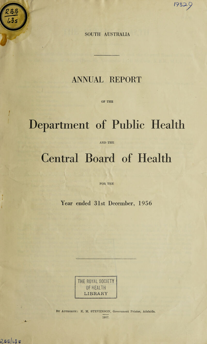 SOUTH AUSTRALIA / 933-p ANNUAL REPORT OF THE Department of Public Health AND THE Central Board of Health FOR THE Year ended 31st December, 1956 c THE ROYAL SOCIETY OF HEALTH LIBRARY By Authority: K. M. STEVENSON, Government Printer, Adelaide. 1957.
