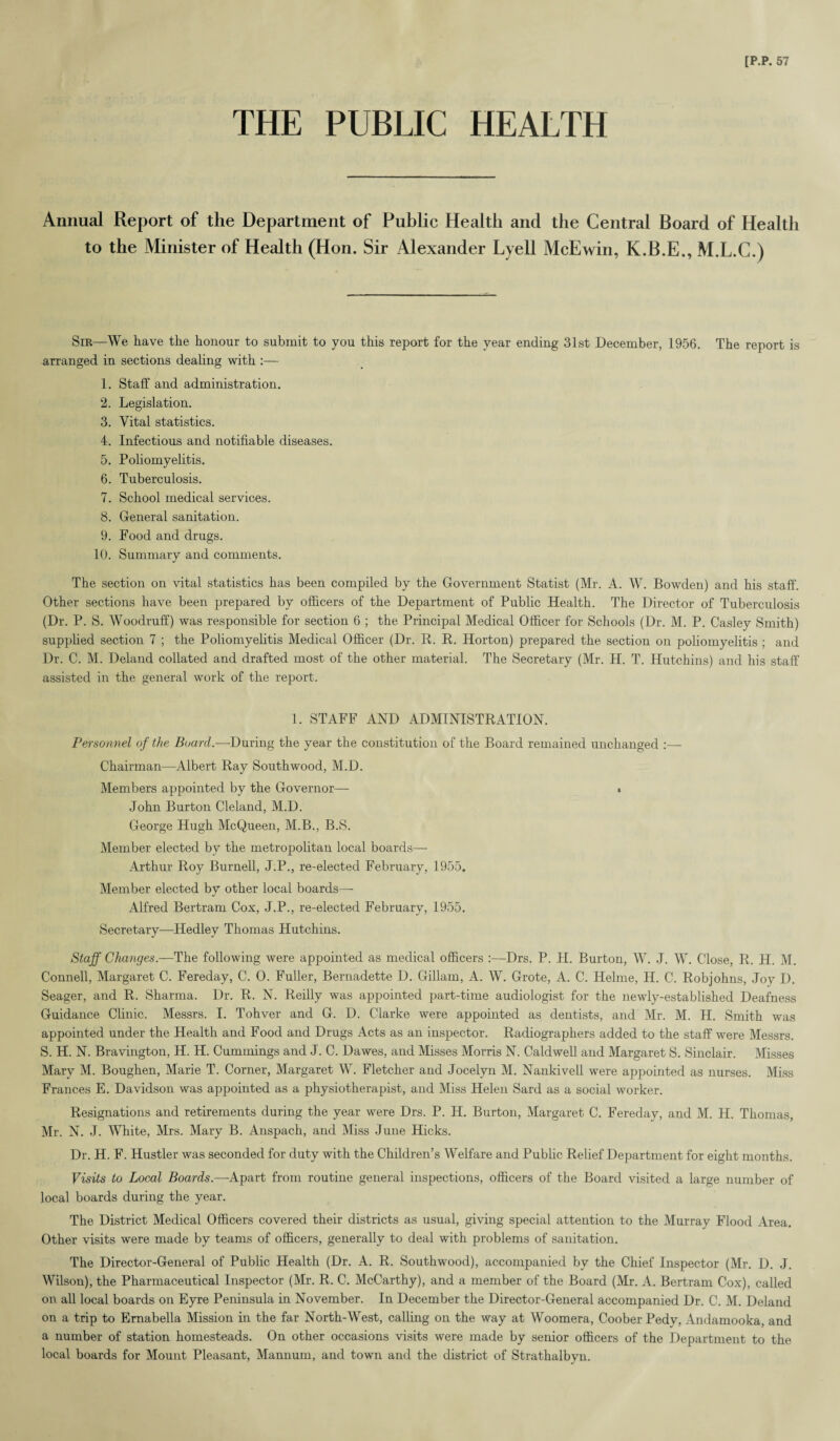 THE PUBLIC HEALTH Annual Report of the Department of Public Health and the Central Board of Health to the Minister of Health (Hon. Sir Alexander Lyell McEwin, K.B.E., M.L.C.) Sir—We have the honour to submit to you this report for the year ending 31st December, 1956. The report is arranged in sections dealing with :— 1. Staff and administration. 2. Legislation. 3. Vital statistics. 4. Infectious and notifiable diseases. 5. Poliomyelitis. 6. Tuberculosis. 7. School medical services. 8. General sanitation. 9. Food and drugs. 10. Summary and comments. The section on vital statistics has been compiled by the Government Statist (Mr. A. W. Bowden) and his staff. Other sections have been prepared by officers of the Department of Public Health. The Director of Tuberculosis (Dr. P. S. Woodruff) was responsible for section 6 ; the Principal Medical Officer for Schools (Dr. M. P. Casley Smith) supplied section 7 ; the Poliomyelitis Medical Officer (Dr. R. R. Horton) prepared the section on poliomyelitis ; and Dr. C. M. Deland collated and drafted most of the other material. The Secretary (Mr. H. T. Hutchins) and his staff assisted in the general work of the report. 1. STAFF AND ADMINISTRATION. Personnel of the Board.—During the year the constitution of the Board remained unchanged :— Chairman—Albert Ray South wood, M.D. Members appointed by the Governor— » John Burton Cleland, M.D. George Hugh McQueen, M.B., B.S. Member elected by the metropolitan local boards— Arthur Roy Burnell, J.P., re-elected February, 1955. Member elected by other local boards— Alfred Bertram Cox, J.P., re-elected February, 1955. Secretary—Hedley Thomas Hutchins. Staff Changes.—The following were appointed as medical officers :—Drs. P. H. Burton, W. J. W. Close, R. H. M. Connell, Margaret C. Fereday, C. 0. Fuller, Bernadette D. Gillam, A. W. Grote, A. C. Helme, H. C. Robjohns, Joy D. Seager, and R. Sharma. Dr. R. N. Reilly was appointed part-time audiologist for the newly-established Deafness Guidance Clinic. Messrs. I. Tohver and G. D. Clarke were appointed as dentists, and Mr. M. H. Smith was appointed under the Health and Food and Drugs Acts as an inspector. Radiographers added to the staff were Messrs. S. H. N. Bravington, H. H. Cummings and J. C. Dawes, and Misses Morris N. Caldwell and Margaret S. Sinclair. Misses Mary M. Boughen, Marie T. Corner, Margaret W. Fletcher and Jocelyn M. Nankivell were appointed as nurses. Miss Frances E. Davidson was appointed as a physiotherapist, and Miss Helen Sard as a social worker. Resignations and retirements during the year were Drs. P. H. Burton, Margaret C. Fereday, and M. H. Thomas, Mr. N. J. White, Mrs. Mary B. Anspach, and Miss June Hicks. Dr. H. F. Hustler was seconded for duty with the Children’s Welfare and Public Relief Department for eight months. Visits to Local Boards.—Apart from routine general inspections, officers of the Board visited a large number of local boards during the year. The District Medical Officers covered their districts as usual, giving special attention to the Murray Flood Area. Other visits were made by teams of officers, generally to deal with problems of sanitation. The Director-General of Public Health (Dr. A. R. Southwood), accompanied by the Chief Inspector (Mr. D. J. Wilson), the Pharmaceutical Inspector (Mr. R. C. McCarthy), and a member of the Board (Mr. A. Bertram Cox), called on all local boards on Eyre Peninsula in November. In December the Director-General accompanied Dr. C. M. Deland on a trip to Ernabella Mission in the far North-West, calling on the way at Woomera, Coober Pedy, Andamooka, and a number of station homesteads. On other occasions visits were made by senior officers of the Department to the local boards for Mount Pleasant, Mannum, and town and the district of Strathalbyn.