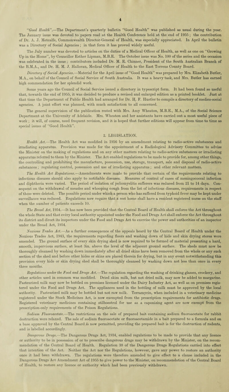 “Good Health”.—The Department’s quarterly bulletin “Good Health” was published as usual during the year. The January issue was devoted to papers read at the Health Conference held at the end of 1955 ; the contribution of Dr. A. J. Metcalfe, Commonwealth Director-General of Health, was especially appreciated. In April the bulletin was a Directory of Social Agencies ; in that form it has proved widely useful. The July number was devoted to articles on the duties of a Medical Officer of Health, as well as one on “Growing Up in the Home”, by Councillor Esther Lipman, M.B.E. The October issue was No. 100 of the series and the occasion was celebrated in the issue ; contributors included Dr. M. E. Chinner, President of the South Australian Branch of the B.M.A., and Dr. H. M. J. Halloran, Medical Officer of Health to the East Torrens County Board. Directory of Social Agencies.—Material for the April issue of “Good Health” was prepared by Mrs. Elizabeth Butler, M.A., on behalf of the Council of Social Service of South Australia. It was a heavy task, and Mrs. Butler has earned high commendation for her splendid work. Some years ago the Council of Social Service issued a directory in typescript form. It had been found so useful that, towards the end of 1955, it was decided to produce a revised and enlarged edition as a printed booklet. Just at that time the Department of Public Health had arranged for Dr. H. F. Hustler to compile a directory of medico-social agencies. A joint effort was planned, with much satisfaction to all concerned. The general supervision of the publication rested with Mrs. Amy Wheaton, M.B.E., M.A., of the Social Science Department at the University of Adelaide. Mrs. Wheaton and her assistants have carried out a most useful piece of work ; it will, of course, need frequent revision, and it is hoped that further editions will appear from time to time as special issues of “Good Health”. 2. LEGISLATION. Health Act.—The Health Act was modified in 1956 by an amendment relating to radio-active substances and irradiating apparatus. Provision was made for the appointment of a Radiological Advisory Committee to advise the Minister on the making of regulations and on any other matters relating to radio-active substances or irradiating apparatus referred to them by the Minister. The Act enabled regulations to be made to provide for, among other things, the controlling and prohibiting the manufacture, possession, use, storage, transport, sale and disposal of radio-active substances ; regulating control, possession and use of irradiating apparatus ; and other relevant matters. The Health Act Regulations.—Amendments were made to provide that certain of the requirements relating to infectious diseases should also apply to notifiable diseases. Measures of control of cases of meningococcal infection and diphtheria were varied. The period of isolation of poliomyelitis sufferers was reduced from 21 to 14 days. Con¬ sequent on the withdrawal of measles and whooping cough from the list of infectious diseases, requirements in respect of these were deleted. The possible period under which a person who has suffered from typhoid fever may be kept under surveillance was reduced. Regulations now require that a rest home shall have a resident registered nurse on the staff when the number of patients exceeds 10. The Bread Act, 1954.—-It has now been provided that the Central Board of Health shall enforce the Act throughout the whole State and that every local authority appointed under the Food and Drugs Act shall enforce the Act throughout its district and direct its inspectors under the Food and Drugs Act to exercise the power and authorities of an inspector under the Bread Act, 1954. Noxious Trades Act.—As a further consequence of the appeals heard by the Central Board of Health under the Noxious Trades Act, 1943, the requirements regarding floors and washing down of hide and skin drying stores were amended. The ground surface of every skin drying shed is now required to be formed of material presenting a hard, smooth, impervious surface, at least 3in. above the level of the adjacent ground surface. The sheds must now be thoroughly cleansed by washing down immediately after all dried skins have been removed from the whole or any such section of the shed and before other hides or skins are placed therein for drying, but in any event notwithstanding this provision every hide or skin drying shed shall be thoroughly cleansed by washing down not less than once in every three months. Regulations under the Food and Drugs Act.—The regulation regarding the washing of drinking glasses, crockery, and other articles used in common was modified. Dried skim milk, but not dried milk, may now be added to margarine. Pasteurized milk may now be bottled on premises licensed under the Dairy Industry Act, as well as on premises regis¬ tered under the Food and Drugs Act. The appliances used in the bottling of milk must be approved by the local authority. Pasteurized milk may be bottled but not raw milk. Terramycin, when included in a veterinary medicine registered under the Stock Medicines Act, is now exempted from the prescription requirements for antibiotic drugs. Registered veterinary medicines containing stilboestrol for use as a caponizing agent are now exempt from the prescription-only requirements of the Poison Regulations. Sodium Fluoroacetate.—-The restrictions on the sale of prepared bait containing sodium fluoroacetate for rabbit destruction were relaxed. The sale of sodium fluoroacetate or fluoroacetamide in a bait prepared to a formula and on a base approved by the Central Boardis now permitted, providing the prepared bait is for the destruction of rodents, and is labelled accordingly. Dangerous Drugs.—The Dangerous Drugs Act, 1934, enabled regulations to be made to provide that any licence or authority to be in possession of or to prescribe dangerous drugs may be withdrawn by the Minister, on the recom¬ mendation of the Central Board of Health. Regulation 38 of the Dangerous Drugs Regulations carried into effect that intention of the Act. Neither the Act nor the Regulations, however, gave any power to restore an authority once it had been withdrawn. The regulations were therefore amended to give effect to a clause included in the Dangerous Drugs Act Amendment Act of 1955 to give power to the Minister, on recommendation of the Central Board of Health, to restore any licence or authority which had been previously withdrawn.