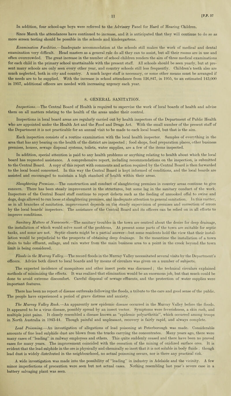 In addition, four school-age boys were referred to the Advisory Panel for Hard of Hearing Children. Since March the attendances have continued to increase, and it is anticipated that they will continue to do so as more screen testing should be possible in the schools and kindergartens. Examination Facilities.—Inadequate accommodation at the schools still makes the work of medical and dental examination very difficult. Head masters as a general rule do all they can to assist, but all their rooms are in use and often overcrowded. The great increase in the number of school children renders the aim of three medical examinations for each child in the primary school unattainable with the present staff. All schools should be seen yearly, but at pre¬ sent many schools are only seen every other year, and country schools still less frequently. Children’s teeth also are much neglected, both in city and country. A much larger staff is necessary, or some other means must be arranged if the needs are to be supplied. With the increase in school attendance from 126,847, in 1955, to an estimated 143,000 in 1957, additional officers are needed with increasing urgency each year. 8. GENERAL SANITATION. Inspections.—The Central Board of Health is required to supervise the work of local boards of health and advise them on all matters relating to the health of the areas under their control. Inspections in local board areas are regularly carried out by health inspectors of the Department of Public Health who are appointed under the Health Act and the Food and Drugs Act. With the small number of the present staff of the Department it is not practicable for an annual visit to be made to each local board, but that is the aim. Each inspection consists of a routine examination with the local health inspector. Samples of everything in the area that has any bearing on the health of the district are inspected ; food shops, food preparation places, other business premises, houses, sewage disposal systems, toilets, water supplies, are a few of the items inspected. In addition, special attention is paid to any health problems or anything relating to health about which the local board has requested assistance. A comprehensive report, including recommendations on the inspection, is submitted to the Central Board. A copy of this report with comments and action required by the Central Board is then forwarded to the local board concerned. In this way the Central Board is kept informed of conditions, and the local boards are assisted and encouraged to maintain a high standard of health within their areas. Slaughtering Premises.—The construction and conduct of slaughtering premises in country areas continue to give concern. There has been steady improvement in the structures, but some lag in the sanitary conduct of the work. Inspectors of the Central Board staff continue to report defects such as the feeding of uncooked offal to swine and dogs, dogs allowed to run loose at slaughtering premises, and inadequate attention to general sanitation. In this matter, as in all branches of sanitation, improvement depends on the steady supervision of premises and correction of errors by the local boards’ inspectors. The assistance of the Central Board and its officers can be relied on in all efforts to improve conditions. Sanitary Matters at Naracoorte.—The sanitary troubles in the town are centred about the desire for deep drainage, the installation of which would solve most of the problems. At present some parts of the town are suitable for septic tanks, and some are not. Septic closets might be a partial answer—but some residents hold the view that their instal¬ lation would be prejudicial to the prospects of obtaining deep drainage. In the meantime the installation of a town drain to take effluent, sullage, and rain water from the main business area to a point in the creek beyond the town limit is being considered. Floods in the Murray Valley.—The record floods in the Murray Valley necessitated several visits by the Department’s officers. Advice both direct to local boards and by means of circulars was given on a number of subjects. The expected incidence of mosquitoes and other insect pests was discussed ; the technical circulars explained methods of minimizing the effects. It was realized that elimination would be an enormous job, but that much could be done to avoid extreme discomfort. Careful disposal of sewage effluents, and the protection of water supplies were important features. There has been no report of disease outbreaks following the floods, a tribute to the care and good sense of the public. The people have experienced a period of grave distress and anxiety. The Murray Valley Rash.—An apparently new epidemic disease occurred in the Murray Valley before the floods. It appeared to be a virus disease, possibly spread by an insect vector. Symptoms were feverishness, a skin rash, and multiple joint pains. It closely resembled a disease known as “epidemic polyarthritis”, which occurred among troops in North Australia in 1943-44. Though painful and unpleasant, recovery is fairly rapid, and always complete. Lead Poisoning.—An investigation of allegations of lead poisoning at Peterborough was made. Considerable amounts of fine lead sulphide dust are blown from the trucks carrying the concentrates. Many years ago, there were many cases of “leading” in railway employees and others. This quite suddenly ceased and there have been no proved cases for many years. The improvement coincided with the cessation of the mining of oxidized surface ores. It is evident that the lead sulphide in the ore is physically and chemically so inert that it is not soluble in body fluids ; though lead dust is widely distributed in the neighbourhood, no actual poisoning occurs, nor is there any practical risk. A wide investigation was made into the possibility of “leading” in industry in Adelaide and the vicinity. A few minor imperfections of precaution were seen but not actual cases. Nothing resembling last year’s severe case in a battery salvaging plant was seen.
