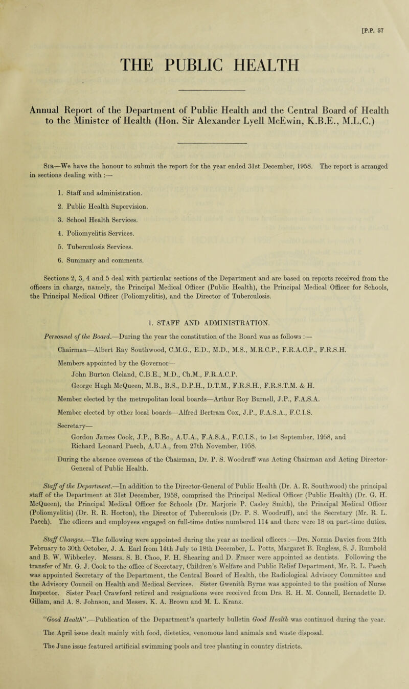 THE PUBLIC HEALTH Annual Report of the Department of Public Health and the Central Board of Health to the Minister of Health (Hon. Sir Alexander Lyell McEwin, K.B.E., M.L.C.) Sir—We have the honour to submit the report for the year ended 31st December, 1958. The report is arranged in sections dealing with :— 1. Staff and administration. 2. Public Health Supervision. 3. School Health Services. 4. Poliomyelitis Services. 5. Tuberculosis Services. 6. Summary and comments. Sections 2, 3, 4 and 5 deal with particular sections of the Department and are based on reports received from the officers in charge, namely, the Principal Medical Officer (Public Health), the Principal Medical Officer for Schools, the Principal Medical Officer (Poliomyelitis), and the Director of Tuberculosis. 1. STAFF AND ADMINISTRATION. Personnel of the Board.—During the year the constitution of the Board was as follows :— Chairman—Albert Ray Southwood, C.M.G, E.D., M.D., M.S., M.R.C.P., F.R.A.C.P., F.R.S.H. Members appointed by the Governor—- John Burton Cleland, C.B.E., M.D., Ch.M., F.R.A.C.P. George Hugh McQueen, M.B., B.S., D.P.H., D.T.M., F.R.S.H., F.R.S.T.M. & H. Member elected by the metropolitan local boards—Arthur Roy Burnell, J.P., F.A.S.A. Member elected by other local boards—Alfred Bertram Cox, J.P., F.A.S.A., F.C.I.S. Secretary— Gordon James Cook, J.P., B.Ec., A.U.A., F.A.S.A., F.C.I.S., to 1st September, 1958, and Richard Leonard Paech, A.U.A., from 27th November, 1958. During the absence overseas of the Chairman, Dr. P. S. Woodruff was Acting Chairman and Acting Director- General of Public Health. Staff of the Department.—In addition to the Director-General of Public Health (Dr. A. R. Southwood) the principal staff of the Department at 31st December, 1958, comprised the Principal Medical Officer (Public Health) (Dr. G. H. McQueen), the Principal Medical Officer for Schools (Dr. Marjorie P. Casley Smith), the Principal Medical Officer (Poliomyelitis) (Dr. R. R. Horton), the Director of Tuberculosis (Dr. P. S. Woodruff), and the Secretary (Mr. R. L. Paech). The officers and employees engaged on full-time duties numbered 114 and there were 18 on part-time duties. Staff Changes.—The following were appointed during the year as medical officers :—Drs. Norma Davies from 24th February to 30th October, J. A. Earl from 14th July to 18th December, L. Potts, Margaret B. Rugless, S. J. Rumbold and B. W. Wibberley. Messrs. S. B. Choo, F. H. Shearing and D. Fraser were appointed as dentists. Following the transfer of Mr. G. J. Cook to the office of Secretary, Children’s Welfare and Public Relief Department, Mr. R. L. Paech was appointed Secretary of the Department, the Central Board of Health, the Radiological Advisory Committee and the Advisory Council on Health and Medical Services. Sister Gwenith Byrne was appointed to the position of Nurse Inspector. Sister Pearl Crawford retired and resignations were received from Drs. R. H. M. Connell, Bernadette D. Gillam, and A. S. Johnson, and Messrs. K. A. Brown and M. L. Kranz. “Good Health”.—Publication of the Department’s quarterly bulletin Good Health was continued during the year. The April issue dealt mainly with food, dietetics, venomous land animals and waste disposal. The June issue featured artificial swimming pools and tree planting in country districts.