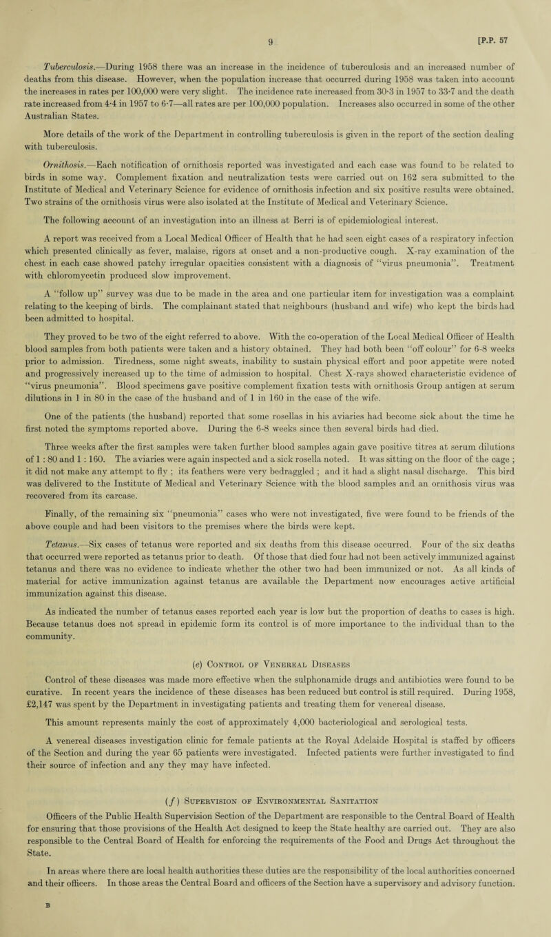 Tuberculosis.—During 1958 there was an increase in the incidence of tuberculosis and an increased number of deaths from this disease. However, when the population increase that occurred during 1958 was taken into account the increases in rates per 100,000 were very slight. The incidence rate increased from 30-3 in 1957 to 33-7 and the death rate increased from 4-4 in 1957 to 6-7—all rates are per 100,000 population. Increases also occurred in some of the other Australian States. More details of the work of the Department in controlling tuberculosis is given in the report of the section dealing with tuberculosis. Ornithosis.—Each notification of ornithosis reported was investigated and each case was found to be related to birds in some way. Complement fixation and neutralization tests were carried out on 162 sera submitted to the Institute of Medical and Veterinary Science for evidence of ornithosis infection and six positive results were obtained. Two strains of the ornithosis virus were also isolated at the Institute of Medical and Veterinary Science. The following account of an investigation into an illness at Berri is of epidemiological interest. A report was received from a Local Medical Officer of Health that he had seen eight cases of a respiratory infection which presented clinically as fever, malaise, rigors at onset and a non-productive cough. X-ray examination of the chest in each case showed patchy irregular opacities consistent with a diagnosis of “virus pneumonia”. Treatment with Chloromycetin produced slow improvement. A “follow up” survey was due to be made in the area and one particular item for investigation was a complaint relating to the keeping of birds. The complainant stated that neighbours (husband and wife) who kept the birds had been admitted to hospital. They proved to be two of the eight referred to above. With the co-operation of the Local Medical Officer of Health blood samples from both patients were taken and a history obtained. They had both been “off colour” for 6-8 weeks prior to admission. Tiredness, some night sweats, inability to sustain physical effort and poor appetite were noted and progressively increased up to the time of admission to hospital. Chest X-rays showed characteristic evidence of “virus pneumonia”. Blood specimens gave positive complement fixation tests with ornithosis Group antigen at serum dilutions in 1 in 80 in the case of the husband and of 1 in 160 in the case of the wife. One of the patients (the husband) reported that some rosellas in his aviaries had become sick about the time he first noted the symptoms reported above. During the 6-8 weeks since then several birds had died. Three weeks after the first samples were taken further blood samples again gave positive titres at serum dilutions of 1 : 80 and 1:160. The aviaries were again inspected and a sick rosella noted. It was sitting on the floor of the cage ; it did not make any attempt to fly ; its feathers were very bedraggled ; and it had a slight nasal discharge. This bird was delivered to the Institute of Medical and Veterinary Science with the blood samples and an ornithosis virus was recovered from its carcase. Finally, of the remaining six “pneumonia” cases who were not investigated, five were found to be friends of the above couple and had been visitors to the premises where the birds were kept. Tetanus.—Six cases of tetanus were reported and six deaths from this disease occurred. Four of the six deaths that occurred were reported as tetanus prior to death. Of those that died four had not been actively immunized against tetanus and there wras no evidence to indicate whether the other two had been immunized or not. As all kinds of material for active immunization against tetanus are available the Department now encourages active artificial immunization against this disease. As indicated the number of tetanus cases reported each year is low but the proportion of deaths to cases is high. Because tetanus does not spread in epidemic form its control is of more importance to the individual than to the community. (•e) Control op Venereal Diseases Control of these diseases was made more effective when the sulphonamide drugs and antibiotics were found to be curative. In recent years the incidence of these diseases has been reduced but control is still required. During 1958, £2,147 was spent by the Department in investigating patients and treating them for venereal disease. This amount represents mainly the cost of approximately 4,000 bacteriological and serological tests. A venereal diseases investigation clinic for female patients at the Royal Adelaide Hospital is staffed by officers of the Section and during the year 65 patients were investigated. Infected patients were further investigated to find their source of infection and any they may have infected. (/) Supervision op Environmental Sanitation Officers of the Public Health Supervision Section of the Department are responsible to the Central Board of Health for ensuring that those provisions of the Health Act designed to keep the State healthy are carried out. They are also responsible to the Central Board of Health for enforcing the requirements of the Food and Drugs Act throughout the State. In areas where there are local health authorities these duties are the responsibility of the local authorities concerned and their officers. In those areas the Central Board and officers of the Section have a supervisory and advisory function. B