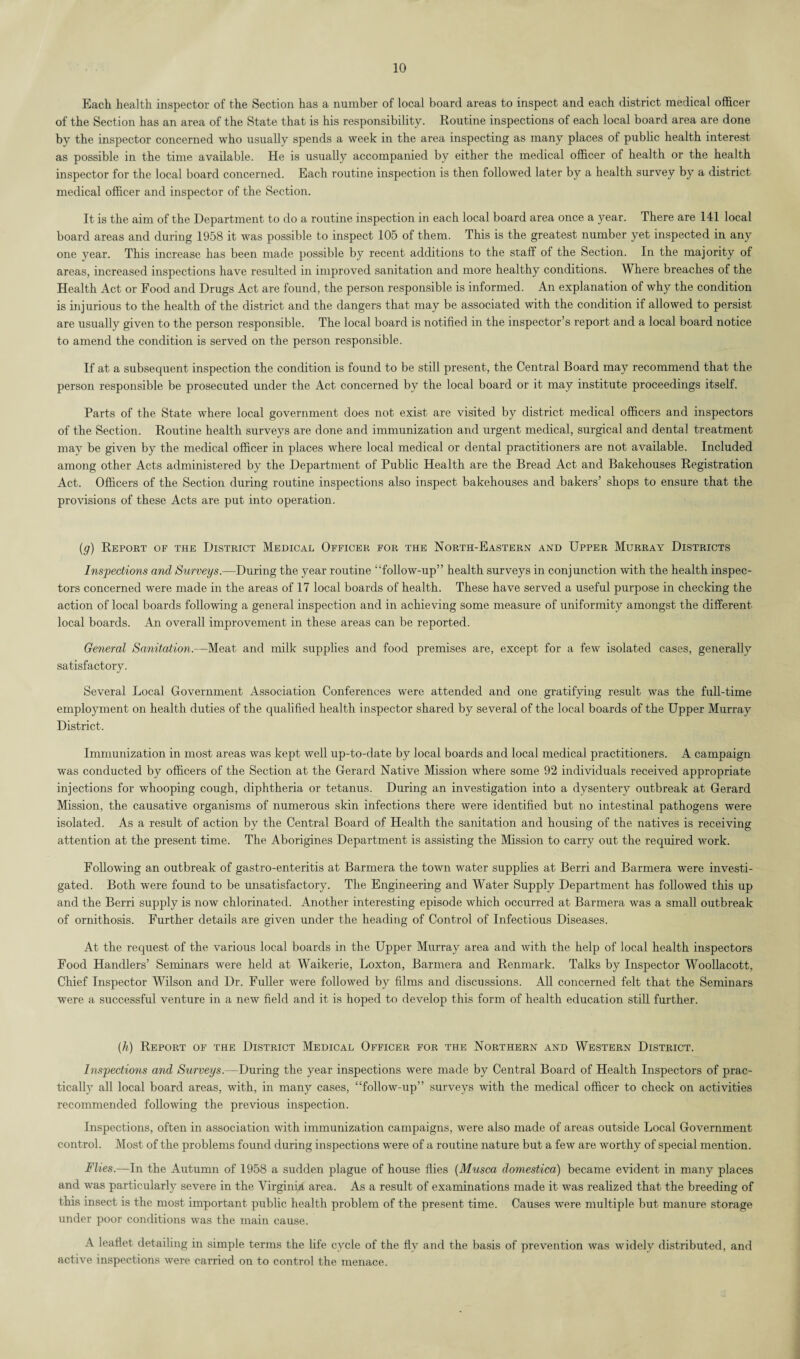 Each health inspector of the Section has a number of local board areas to inspect and each district medical officer of the Section has an area of the State that is his responsibility. Routine inspections of each local board area are done by the inspector concerned who usually spends a week in the area inspecting as many places of public health interest as possible in the time available. He is usually accompanied by either the medical officer of health or the health inspector for the local board concerned. Each routine inspection is then followed later by a health survey by a district medical officer and inspector of the Section. It is the aim of the Department to do a routine inspection in each local board area once a year. There are 141 local board areas and during 1958 it was possible to inspect 105 of them. This is the greatest number yet inspected in any one year. This increase has been made possible by recent additions to the staff of the Section. In the majority of areas, increased inspections have resulted in improved sanitation and more healthy conditions. Where breaches of the Health Act or Food and Drugs Act are found, the person responsible is informed. An explanation of why the condition is injurious to the health of the district and the dangers that may be associated with the condition if allowed to persist are usually given to the person responsible. The local board is notified in the inspector’s report and a local board notice to amend the condition is served on the person responsible. If at a subsequent inspection the condition is found to be still present, the Central Board may recommend that the person responsible be prosecuted under the Act concerned by the local board or it may institute proceedings itself. Parts of the State where local government does not exist are visited by district medical officers and inspectors of the Section. Routine health surveys are done and immunization and urgent medical, surgical and dental treatment may be given by the medical officer in places where local medical or dental practitioners are not available. Included among other Acts administered by the Department of Public Health are the Bread Act and Bakehouses Registration Act. Officers of the Section during routine inspections also inspect bakehouses and bakers’ shops to ensure that the provisions of these Acts are put into operation. (g) Report of the District Medical Officer for the North-Eastern and Upper Murray Districts Inspections and Surveys.—During the year routine “follow-up” health surveys in conjunction with the health inspec¬ tors concerned were made in the areas of 17 local boards of health. These have served a useful purpose in checking the action of local boards following a general inspection and in achieving some measure of uniformity amongst the different local boards. An overall improvement in these areas can be reported. General Sanitation.—Meat and milk supplies and food premises are, except for a few isolated cases, generally satisfactory. Several Local Government Association Conferences were attended and one gratifying result was the full-time employment on health duties of the qualified health inspector shared by several of the local boards of the Upper Murray District. Immunization in most areas was kept well up-to-date by local boards and local medical practitioners. A campaign was conducted by officers of the Section at the Gerard Native Mission where some 92 individuals received appropriate injections for whooping cough, diphtheria or tetanus. During an investigation into a dysentery outbreak at Gerard Mission, the causative organisms of numerous skin infections there were identified but no intestinal pathogens were isolated. As a result of action by the Central Board of Health the sanitation and housing of the natives is receiving attention at the present time. The Aborigines Department is assisting the Mission to carry out the required work. Following an outbreak of gastro-enteritis at Barmera the town water supplies at Berri and Barmera were investi¬ gated. Both were found to be unsatisfactory. The Engineering and Water Supply Department has followed this up and the Berri supply is now chlorinated. Another interesting episode which occurred at Barmera was a small outbreak of ornithosis. Further details are given under the heading of Control of Infectious Diseases. At the request of the various local boards in the Upper Murray area and with the help of local health inspectors Food Handlers’ Seminars were held at Waikerie, Loxton, Barmera and Renmark. Talks by Inspector Woollacott, Chief Inspector Wilson and Dr. Fuller were followed by films and discussions. All concerned felt that the Seminars were a successful venture in a new field and it is hoped to develop this form of health education still further. (h) Report of the District Medical Officer for the Northern and Western District. Inspections and Surveys.--During the year inspections were made by Central Board of Health Inspectors of prac¬ tically all local board areas, with, in many cases, “follow-up” surveys with the medical officer to check on activities recommended following the previous inspection. Inspections, often in association with immunization campaigns, were also made of areas outside Local Government control. Most of the problems found during inspections were of a routine nature but a few are worthy of special mention. Flies.—In the Autumn of 1958 a sudden plague of house flies (Musca domestica) became evident in many places and was particularly severe in the Virginia area. As a result of examinations made it was realized that the breeding of this insect is the most important public health problem of the present time. Causes were multiple but manure storage under poor conditions was the main cause. A leaflet detailing in simple terms the life cycle of the fly and the basis of prevention was widely distributed, and active inspections were carried on to control the menace.