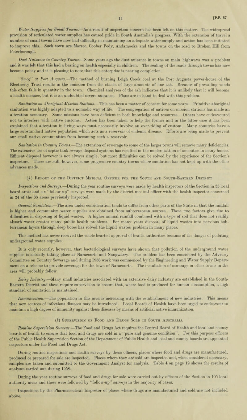 Water Supplies for Small Towns.—As a result of inspection concern has been felt on this matter. The widespread provision of reticulated water supplies has caused pride in South Australia’s progress. With the extension of travel a number of small towns have now had difficulty in maintaining an adequate water supply and action has been initiated to improve this. Such town are Marree, Coober Pedy, Andamooka and the towns on the road to Broken Hill from Peterborough. Dust Nuisance in Country Towns.—-Some years ago the dust nuisance in towns on main highways was a problem and it was felt that this had a bearing on health especially in children. The sealing of the roads through towns has now become policy and it is pleasing to note that this enterprise is nearing completion. “Smog” at Port Augusta.—The method of burning Leigh Creek coal at the Port Augusta power-house of the Electricity Trust results in the emission from the stacks of large amounts of fine ash. Because of prevailing winds this often falls in quantity in the town. Chemical analyses of the ash indicates that it is unlikely that it will become a health menace, but it is an undoubted severe nuisance. Plans are in hand to deal with this problem. Sanitation on Aboriginal Mission Stations.—This has been a matter of concern for some years. Primitive aboriginal sanitation was highly adapted to a nomadic way of life. The congregation of natives on mission stations has made an alteration necessary. Some missions have been deficient in both knowledge and resources. Others have endeavoured not to interfere with native customs. Action has been taken to help the former and in the latter case it has been explained that alteration in living ways must necessarily involve an over-riding of custom. Many countries have a large substandard native population which acts as a reservoir of endemic disease. Efforts are being made to prevent our small native communities from becoming such a reservoir. Sanitation in Country Towns.—The extension of sewerage to some of the larger towns will remove many deficiencies. The extensive use of septic tank sewage disposal systems has resulted in the modernization of amenities in many homes. Effluent disposal however is not always simple, but most difficulties can be solved by the experience of the Section’s inspectors. There are still, however, some progressive country towns where sanitation has not kept up with the other advances made. (j) Report op the District Medical Officer for the South and South-Eastern District Inspections and Surveys.—During the year routine surveys were made by health inspectors of the Section in 33 local board areas and six “follow-up” surveys were made by the district medical officer with the health inspector concerned in 24 of the 33 areas previously inspected. General Sanitation.—The area under consideration tends to differ from other parts of the State in that the rainfall is higher and community water supplies are obtained from subterranean sources. These two factors give rise to difficulties in disposing of liquid wastes. A higher annual rainfall combined with a type of soil that does not readily absorb water creates many public health problems. For many years disposal of liquid wastes into pervious sub¬ terranean layers through deep bores has solved the liquid wastes problem in many places. This method has never received the whole hearted approval of health authorities because of the danger of polluting underground water supplies. It is only recently, however, that bacteriological surveys have shown that pollution of the underground water supplies is actually taking place at Naracoorte and Nangwarry. The problem has been considered by the Advisory Committee on Country Sewerage and during 1958 work was commenced by the Engineering and Water Supply Depart¬ ment on a scheme to provide sewerage for the town of Naracoorte. The installation of sewerage in other towns in the area will probably follow. Dairy Industry.—Many small industries associated with an extensive dairy industry are established in the South- Eastern District and these require supervision to ensure that, where food is produced for human consumption, a high standard of sanitation is maintained. Immunization.—The population in this area is increasing with the establishment of new industries. This means that new sources of infectious diseases may be introduced. Local Boards of Health have been urged to endeavour to maintain a high degree of immunity against these diseases by means of artificial active immunization. (Jc) Supervision of Food and Drugs Sold in South Australia Routine Supervision Surveys.—The Food and Drugs Act requires the Central Board of Health and local and county boards of health to ensure that food and drugs are sold in a “pure and genuine condition”. For this purpose officers of the Public Health Supervision Section of the Department of Public Health and local and county boards are appointed inspectors under the Food and Drugs Act. During routine inspections and health surveys by these officers, places where food and drugs are manufactured, produced or prepared for sale are inspected. Places where they are sold are inspected and, when considered necessary, samples are taken and submitted to the Government Analyst for analysis. Table 4 on page 12 shows the results of analyses carried out during 1958. During the year routine surveys of food and drugs for sale were carried out by officers of the Section in 105 local authority areas and these were followed by “follow-up” surveys in the majority of cases. Inspections by the Pharmaceutical Inspector of places where drugs are manufactured and sold are not included above.