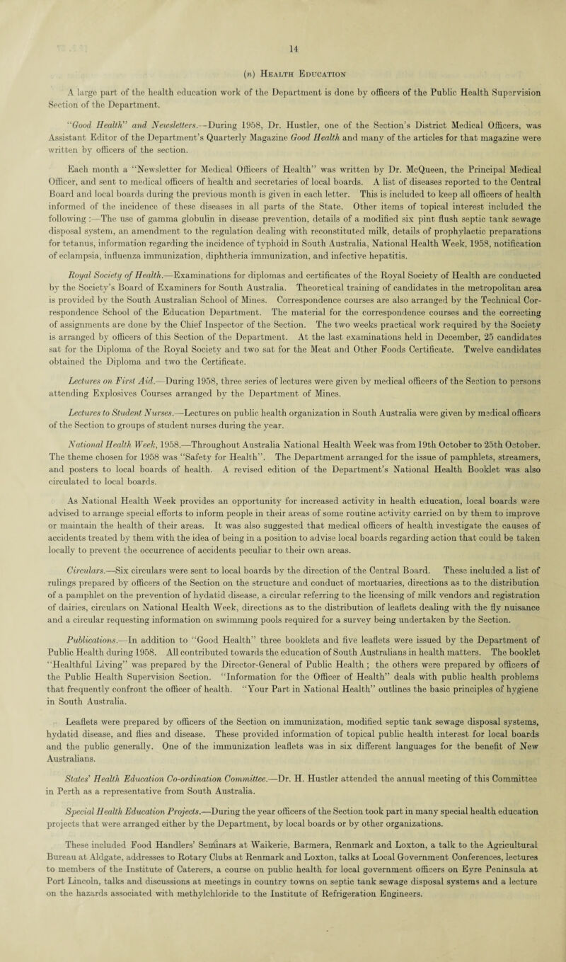 (n) Health Education A large part of the health education work of the Department is done by officers of the Public Health Supervision Section of the Department. “Good Health” and Newsletters.--During 1958, Dr. Hustler, one of the Section’s District Medical Officers, was Assistant Editor of the Department’s Quarterly Magazine Good Health and many of the articles for that magazine were written by officers of the section. Each month a “Newsletter for Medical Officers of Health” was written by Dr. McQueen, the Principal Medical Officer, and sent to medical officers of health and secretaries of local boards. A list of diseases reported to the Central Board and local boards during the previous month is given in each letter. This is included to keep all officers of health informed of the incidence of these diseases in all parts of the State. Other items of topical interest included the following :—The use of gamma globulin in disease prevention, details of a modified six pint flush septic tank sewage disposal system, an amendment to the regulation dealing with reconstituted milk, details of prophylactic preparations for tetanus, information regarding the incidence of typhoid in South Australia, National Health Week, 1958, notification of eclampsia, influenza immunization, diphtheria immunization, and infective hepatitis. Royal Society of Health.—Examinations for diplomas and certificates of the Royal Society of Health are conducted by the Society’s Board of Examiners for South Australia. Theoretical training of candidates in the metropolitan area is provided by the South Australian School of Mines. Correspondence courses are also arranged by the Technical Cor¬ respondence School of the Education Department. The material for the correspondence courses and the correcting of assignments are done by the Chief Inspector of the Section. The two weeks practical work required by the Society is arranged by officers of this Section of the Department. At the last examinations held in December, 25 candidates sat for the Diploma of the Royal Society and two sat for the Meat and Other Foods Certificate. Twelve candidates obtained the Diploma and two the Certificate. Lectures on First Aid.—During 1958, three series of lectures were given by medical officers of the Section to persons attending Explosives Courses arranged by the Department of Mines. Lectures to Student Nurses.—Lectures on public health organization in South Australia were given by medical officers of the Section to groups of student nurses during the year. National Health Week, 1958.—Throughout Australia National Health Week was from 19th October to 25th October. The theme chosen for 1958 was “Safety for Health”. The Department arranged for the issue of pamphlets, streamers, and posters to local boards of health. A revised edition of the Department’s National Health Booklet was also circulated to local boards. As National Health Week provides an opportunity for increased activity in health education, local boards were advised to arrange special efforts to inform people in their areas of some routine activity carried on by them to improve or maintain the health of their areas. It was also suggested that medical officers of health investigate the causes of accidents treated by them with the idea of being in a position to advise local boards regarding action that could be taken locally to prevent the occurrence of accidents peculiar to their own areas. Circulars.—-Six circulars were sent to local boards by the direction of the Central Board. These included a list of rulings prepared by officers of the Section on the structure and conduct of mortuaries, directions as to the distribution of a pamphlet on the prevention of hydatid disease, a circular referring to the licensing of milk vendors and registration of dairies, circulars on National Health Week, directions as to the distribution of leaflets dealing with the fly nuisance and a circular requesting information on swimming pools required for a survey being undertaken by the Section. Publications.—In addition to “Good Health” three booklets and five leaflets were issued by the Department of Public Health during 1958. All contributed towards the education of South Australians in health matters. The booklet “Healthful Living” was prepared by the Director-General of Public Health ; the others were prepared by officers of the Public Health Supervision Section. “Information for the Officer of Health” deals with public health problems that frequently confront the officer of health. “Your Part in National Health” outlines the basic principles of hygiene in South Australia. Leaflets were prepared by officers of the Section on immunization, modified septic tank sewage disposal systems, hydatid disease, and flies and disease. These provided information of topical public health interest for local boards and the public generally. One of the immunization leaflets was in six different languages for the benefit of New Australians. States' Health Education Co-ordination Committee.—Dr. H. Hustler attended the annual meeting of this Committee in Perth as a representative from South Australia. Special Health Education Projects.—During the year officers of the Section took part in many special health education projects that were arranged either by the Department, by local boards or by other organizations. These included Food Handlers’ Seminars at Waikerie, Barmera, Renmark and Loxton, a talk to the Agricultural Bureau at Aldgate, addresses to Rotary Clubs at Renmark and Loxton, talks at Local Government Conferences, lectures to members of the Institute of Caterers, a course on public health for local government officers on Eyre Peninsula at Port Lincoln, talks and discussions at meetings in country towns on septic tank sewage disposal systems and a lecture on the hazards associated with methylchloride to the Institute of Refrigeration Engineers.