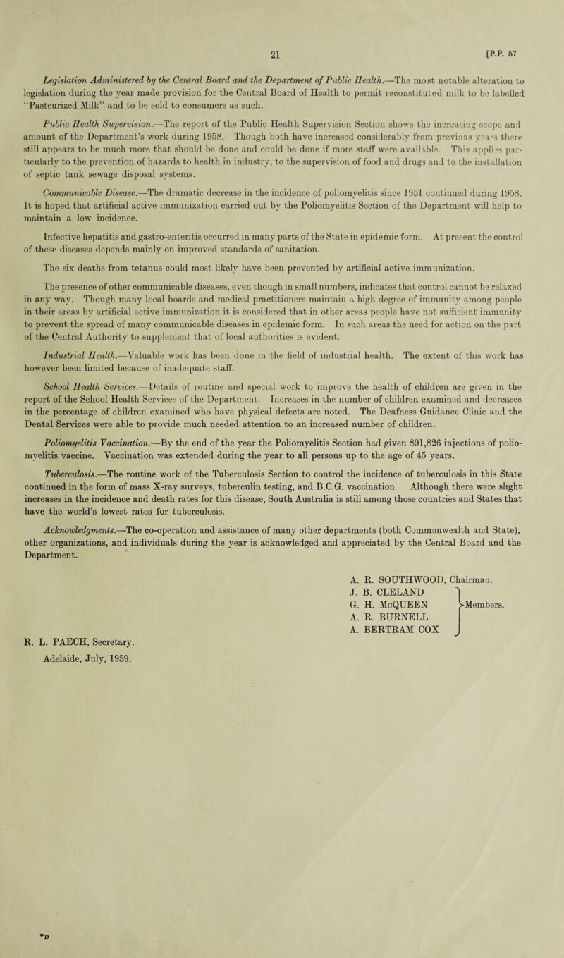Legislation Administered by the Central Board and the Department of Public Health.—The most notable alteration to legislation during the year made provision for the Central Board of Health to permit reconstituted milk to be labelled “Pasteurized Milk” and to be sold to consumers as such. Public Health Supervision.—The report of the Public Health Supervision Section shows the increasing scope and amount of the Department’s work during 1958. Though both have increased considerably from previous years there still appears to be much more that should be done and could be done if more staff were available. This applies par¬ ticularly to the prevention of hazards to health in industry, to the supervision of food and drugs and to the installation of septic tank sewage disposal systems. Communicable Disease.—The dramatic decrease in the incidence of poliomyelitis since 1951 continued during 1958. It is hoped that artificial active immunization carried out by the Poliomyelitis Section of the Department will help to maintain a low incidence. Infective hepatitis and gastro-enteritis occurred in many parts of the State in epidemic form. At present the control of these diseases depends mainly on improved standards of sanitation. The six deaths from tetanus could most likely have been prevented by artificial active immunization. The presence of other communicable diseases, even though in small numbers, indicates that control cannot be relaxed in any way. Though many local boards and medical practitioners maintain a high degree of immunity among people in their areas by artificial active immunization it is considered that in other areas people have not sufficient immunity to prevent the spread of many communicable diseases in epidemic form. In such areas the need for action on the part of the Central Authority to supplement that of local authorities is evident. Industrial Health.—Valuable work has been done in the field of industrial health. The extent of this work has however been limited because of inadequate staff. School Health Services.—Details of routine and special work to improve the health of children are given in the report of the School Health Services of the Department. Increases in the number of children examined and decreases in the percentage of children examined who have physical defects are noted. The Deafness Guidance Clinic and the Dental Services were able to provide much needed attention to an increased number of children. Poliomyelitis Vaccination.—By the end of the year the Poliomyelitis Section had given 891,826 injections of polio¬ myelitis vaccine. Vaccination was extended during the year to all persons up to the age of 45 years. Tuberculosis.—The routine work of the Tuberculosis Section to control the incidence of tuberculosis in this State continued in the form of mass X-ray surveys, tuberculin testing, and B.C.G. vaccination. Although there were slight increases in the incidence and death rates for this disease, South Australia is still among those countries and States that have the world’s lowest rates for tuberculosis. Acknowledgments.—The co-operation and assistance of many other departments (both Commonwealth and State), other organizations, and individuals during the year is acknowledged and appreciated by the Central Board and the Department. R. L. PAECH, Secretary. Adelaide, July, 1959. A. R. SOUTHWOOD, Chairman. J. B. CLELAND G. H. McQUEEN A. R. BURNELL A. BERTRAM COX 1 Members. *D