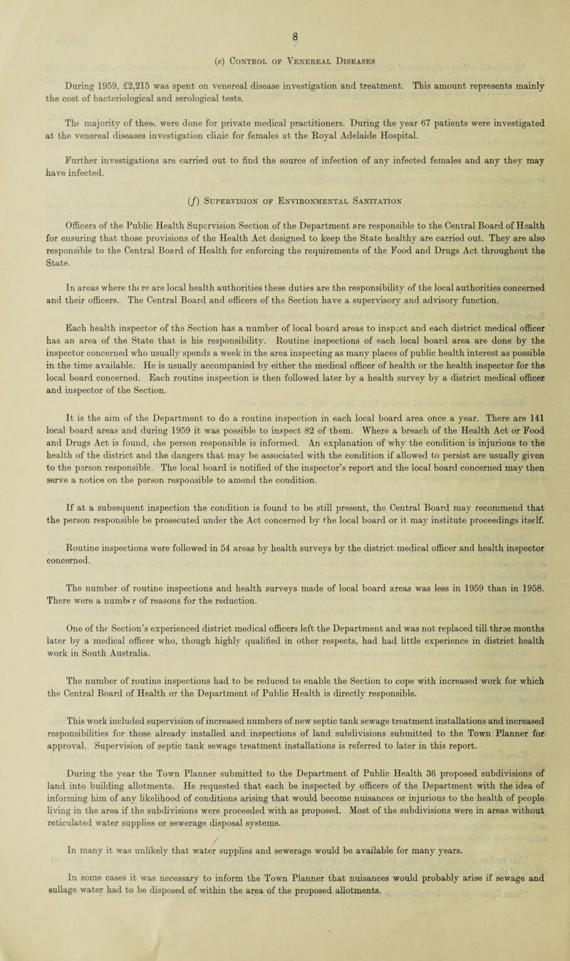 (e) Control of Venereal Diseases During 1959, £2,215 was spent on venereal disease investigation and treatment. This amount represents mainly the cost of bacteriological and serological tests. The majority of these were done for private medical practitioners. During the year 67 patients were investigated at the venereal diseases investigation clinic for females at the Royal Adelaide Hospital. Further investigations are carried out to find the source of infection of any infected females and any they may have infected. (/) Supervision of Environmental Sanitation Officers of the Public Health Supervision Section of the Department are responsible to the Central Board of Health for ensuring that those provisions of the Health Act designed to keep the State healthy are carried out. They are also responsible to the Central Board of Health for enforcing the requirements of the Food and Drugs Act throughout the State. In areas where th( re are local health authorities these duties are the responsibility of the local authorities concerned and their officers. The Central Board and officers of the Section have a supervisory and advisory function. Each health inspector of the Section has a number of local board areas to inspect and each district medical officer has an area of the State that is his responsibility. Routine inspections of each local board area are done by the inspector concerned who usually spends a week in the area inspecting as many places of public health interest as possible in the time available. He is usually accompanied by either the medical officer of health or the health inspector for the local board concerned. Each routine inspection is then followed later by a health survey by a district medical officer and inspector of the Section. It is the aim of the Department ro do a routine inspection in each local board area once a year. There are 141 local board areas and during 1959 it was possible to inspect 82 of them. Where a breach of the Health Act or Food and Drugs Act is found, che person responsible is informed. An explanation of why the condition is injurious to the health of the district and the dangers that may be associated with the condition if allowed to persist are usually given to the person responsible. The local board is notified of the inspector’s report and the local board concerned may then serve a notice on the person responsible to amend the condition. If at a subsequent inspection the condition is found to be still present, the Central Board may recommend that the person responsible be prosecuted under the Act concerned by the local board or it may institute proceedings itself. Routine inspections were followed in 54 areas by health surveys by the district medical officer and health inspector concerned. The number of routine inspections and health surveys made of local board areas was less in 1959 than in 1958. There were a number of reasons for the reduction. One of the Section’s experienced district medical officers left the Department and was not replaced till three months later by a medical officer who, though highly qualified in other respects, had had little experience in district health work in South Australia. The number of routine inspections had to be reduced to enable the Section to cope with increased work for which the Central Board of Health or the Department of Public Health is directly responsible. This work included supervision of increased numbers of new septic tank sewage treatment installations and increased responsibilities for those already installed and inspections of land subdivisions submitted to the Town Planner for approval. Supervision of septic tank sewage treatment installations is referred to later in this report. During the year the Town Planner submitted to the Department of Public Health 36 proposed subdivisions of land into building allotments. He requested that each be inspected by officers of the Department with the idea of informing him of any likelihood of conditions arising that would become nuisances or injurious to the health of people living in the area if the subdivisions were proceeded with as proposed. Most of the subdivisions were in areas without reticulated water supplies or sewerage disposal systems. In many it was unlikely that water supplies and sewerage would be available for many years. In some cases it was necessary to inform the Town Planner that nuisances would probably arise if sewage and sullage water had to be disposed of within the area of the proposed allotments.