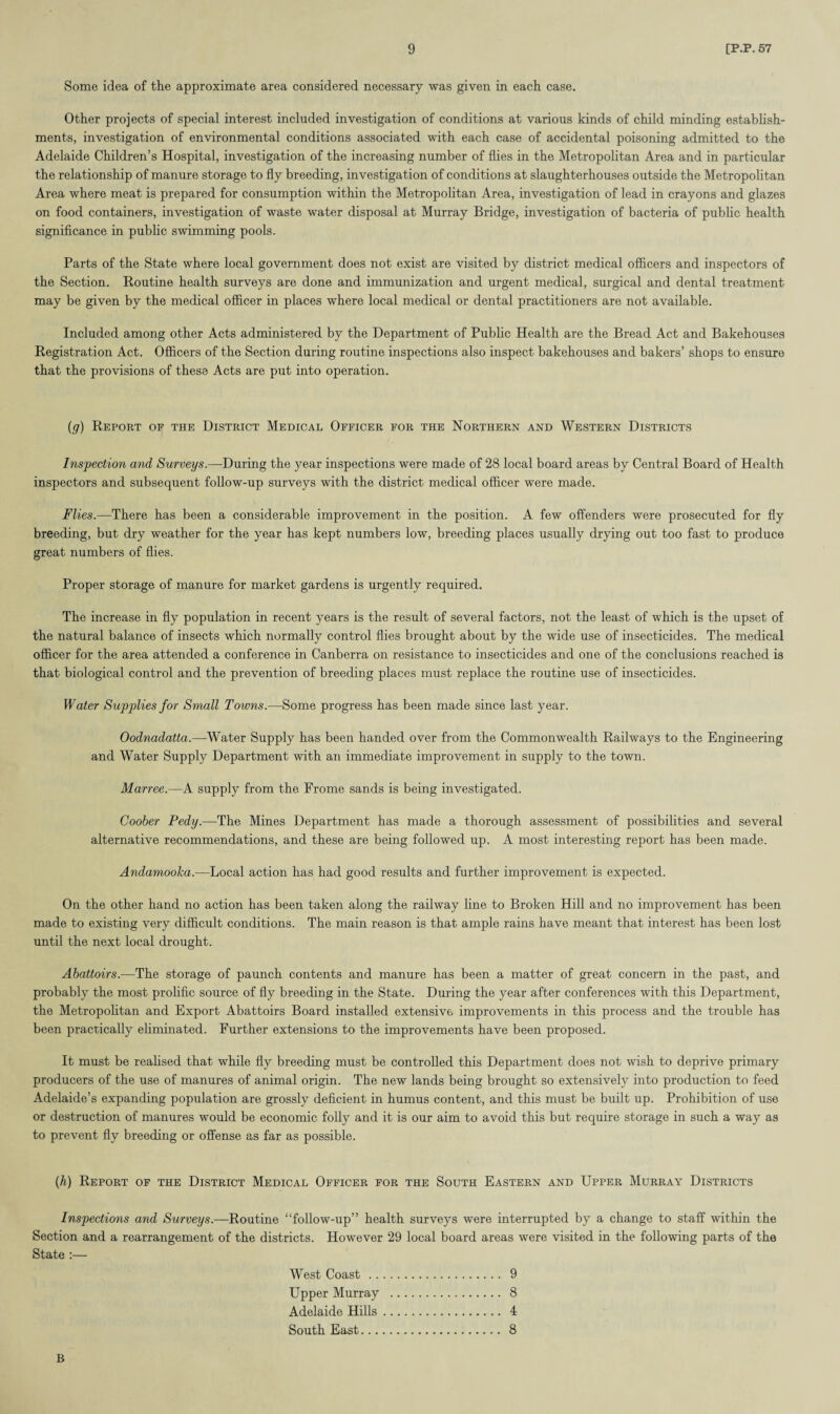 Some idea of the approximate area considered necessary was given in each case. Other projects of special interest included investigation of conditions at various kinds of child minding establish¬ ments, investigation of environmental conditions associated with each case of accidental poisoning admitted to the Adelaide Children’s Hospital, investigation of the increasing number of flies in the Metropolitan Area and in particular the relationship of manure storage to fly breeding, investigation of conditions at slaughterhouses outside the Metropolitan Area where meat is prepared for consumption within the Metropolitan Area, investigation of lead in crayons and glazes on food containers, investigation of waste water disposal at Murray Bridge, investigation of bacteria of public health significance in public swimming pools. Parts of the State where local government does not exist are visited by district medical officers and inspectors of the Section. Routine health surveys are done and immunization and urgent medical, surgical and dental treatment may be given by the medical officer in places where local medical or dental practitioners are not available. Included among other Acts administered by the Department of Public Health are the Bread Act and Bakehouses Registration Act. Officers of the Section during routine inspections also inspect bakehouses and bakers’ shops to ensure that the provisions of these Acts are put into operation. (g) Report oe the District Medical Officer for the Northern and Western Districts Inspection and Surveys.—During the year inspections were made of 28 local board areas by Central Board of Health inspectors and subsequent follow-up surveys with the district medical officer were made. Flies.—There has been a considerable improvement in the position. A few offenders were prosecuted for fly breeding, but dry weather for the year has kept numbers low, breeding places usually drying out too fast to produce great numbers of flies. Proper storage of manure for market gardens is urgently required. The increase in fly population in recent years is the result of several factors, not the least of which is the upset of the natural balance of insects which normally control flies brought about by the wide use of insecticides. The medical officer for the area attended a conference in Canberra on resistance to insecticides and one of the conclusions reached is that biological control and the prevention of breeding places must replace the routine use of insecticides. Water Supplies for Small Towns.—Some progress has been made since last year. Oodnadatta.—Water Supply has been handed over from the Commonwealth Railways to the Engineering and Water Supply Department with an immediate improvement in supply to the town. Marree.—A supply from the Frome sands is being investigated. Coober Pedy.—The Mines Department has made a thorough assessment of possibilities and several alternative recommendations, and these are being followed up. A most interesting report has been made. Andamooka.—Local action has had good results and further improvement is expected. On the other hand no action has been taken along the railway line to Broken Hill and no improvement has been made to existing very difficult conditions. The main reason is that ample rains have meant that interest has been lost until the next local drought. Abattoirs.—The storage of paunch contents and manure has been a matter of great concern in the past, and probably the most prolific source of fly breeding in the State. During the year after conferences with this Department, the Metropolitan and Export Abattoirs Board installed extensive improvements in this process and the trouble has been practically eliminated. Further extensions to the improvements have been proposed. It must be realised that while fly breeding must be controlled this Department does not wish to deprive primary producers of the use of manures of animal origin. The new lands being brought so extensively into production to feed Adelaide’s expanding population are grossly deficient in humus content, and this must be built up. Prohibition of use or destruction of manures would be economic folly and it is our aim to avoid this but require storage in such a way as to prevent fly breeding or offense as far as possible. (h) Report of the District Medical Officer for the South Eastern and Upper Murray Districts Inspections and Surveys.—Routine “follow-up” health surveys were interrupted by a change to staff within the Section and a rearrangement of the districts. However 29 local board areas were visited in the following parts of the State :— West Coast . 9 Upper Murray . 8 Adelaide Hills. 4 South East. 8 B