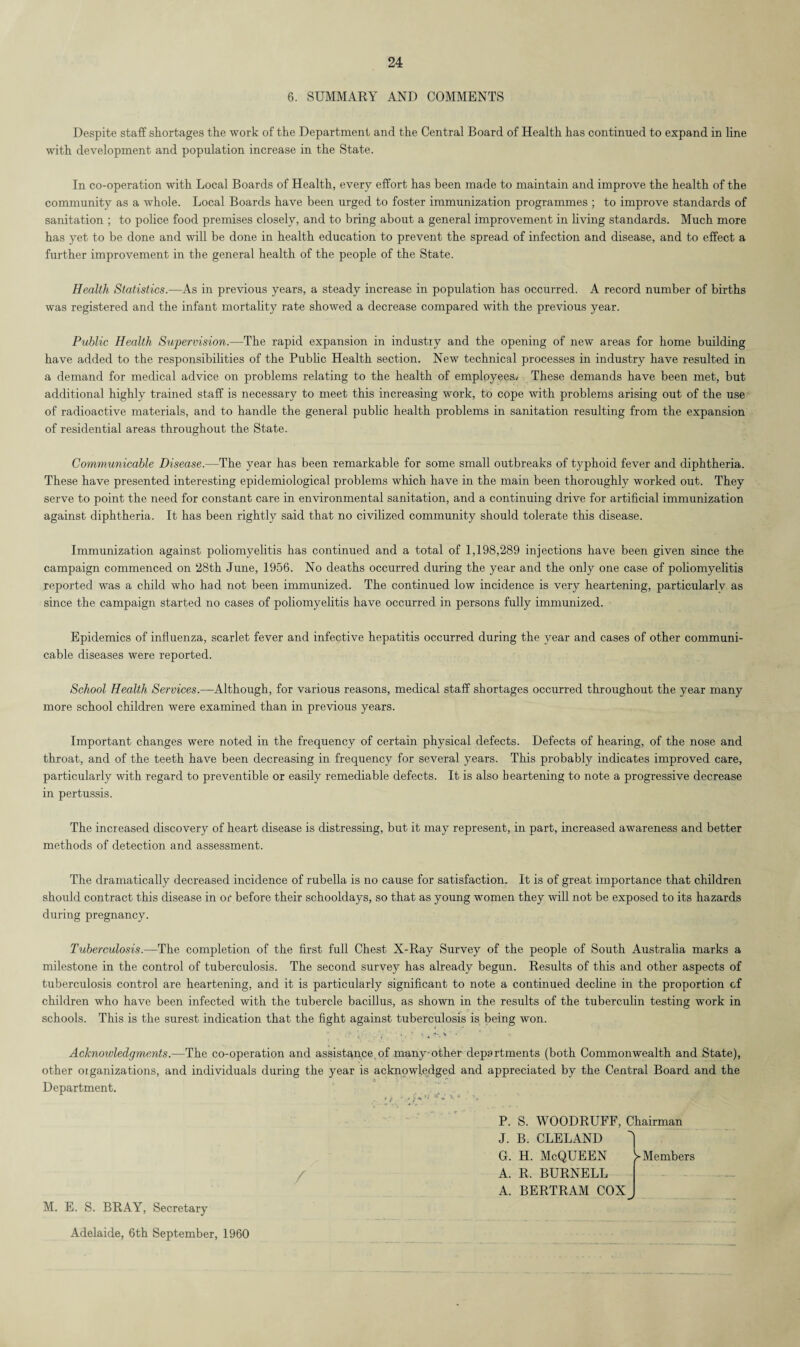 6. SUMMARY AND COMMENTS Despite staff shortages the work of the Department and the Central Board of Health has continued to expand in line with development and population increase in the State. In co-operation with Local Boards of Health, every effort has been made to maintain and improve the health of the community as a whole. Local Boards have been urged to foster immunization programmes ; to improve standards of sanitation ; to police food premises closely, and to bring about a general improvement in living standards. Much more has yet to be done and will be done in health education to prevent the spread of infection and disease, and to effect a further improvement in the general health of the people of the State. Health Statistics.—As in previous years, a steady increase in population has occurred. A record number of births was registered and the infant mortality rate showed a decrease compared with the previous year. Public Health Supervision.—The rapid expansion in industry and the opening of new areas for home building have added to the responsibilities of the Public Health section. New technical processes in industry have resulted in a demand for medical advice on problems relating to the health of emplpyees/ These demands have been met, but additional highly trained staff is necessary to meet this increasing work, to cope with problems arising out of the use of radioactive materials, and to handle the general public health problems in sanitation resulting from the expansion of residential areas throughout the State. Communicable Disease.—The year has been remarkable for some small outbreaks of typhoid fever and diphtheria. These have presented interesting epidemiological problems which have in the main been thoroughly worked out. They serve to point the need for constant care in environmental sanitation, and a continuing drive for artificial immunization against diphtheria. It has been rightly said that no civilized community should tolerate this disease. Immunization against poliomyelitis has continued and a total of 1,198,289 injections have been given since the campaign commenced on 28th June, 1956. No deaths occurred during the year and the only one case of poliomyelitis reported was a child who had not been immunized. The continued low incidence is very heartening, particularlv as since the campaign started no cases of poliomyelitis have occurred in persons fully immunized. Epidemics of influenza, scarlet fever and infective hepatitis occurred during the year and cases of other communi¬ cable diseases were reported. School Health Services.—Although, for various reasons, medical staff shortages occurred throughout the year many more school children were examined than in previous years. Important changes were noted in the frequency of certain physical defects. Defects of hearing, of the nose and throat, and of the teeth have been decreasing in frequency for several years. This probably indicates improved care, particularly with regard to preventible or easily remediable defects. It is also heartening to note a progressive decrease in pertussis. The increased discovery of heart disease is distressing, but it may represent, in part, increased awareness and better methods of detection and assessment. The dramatically decreased incidence of rubella is no cause for satisfaction. It is of great importance that children should contract this disease in or before their schooldays, so that as young women they will not be exposed to its hazards during pregnancy. Tuberculosis.—The completion of the first full Chest X-Ray Survey of the people of South Australia marks a milestone in the control of tuberculosis. The second survey has already begun. Results of this and other aspects of tuberculosis control are heartening, and it is particularly significant to note a continued decline in the proportion cf children who have been infected with the tubercle bacillus, as shown in the results of the tuberculin testing work in schools. This is the surest indication that the fight against tuberculosis is being won. Acknowledgments.—The co-operation and assistance of many-other departments (both Commonwealth and State), other oiganizations, and individuals during the year is acknowledged and appreciated by the Central Board and the Department. P. S. WOODRUFF, Chairman J. B. CLELAND G. H. McQUEEN ^Members A. R. BURNELL A. BERTRAM COX M. E. S. BRAY, Secretary Adelaide, 6th September, 1960