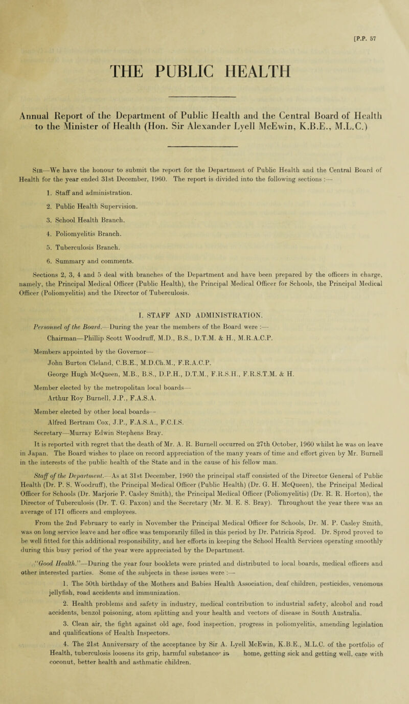 THE PUBLIC HEALTH Annual Report of the Department of Public Health and the Central Board of Health to the Minister of Health (Hon. Sir Alexander Lyell McEwin, K.B.E., M.L.C.) Sir—We have the honour to submit the report for the Department of Public Health and the Central Board of Health for the year ended 31st December, 1960. The report is divided into the following sections :— 1. Staff and administration. 2. Pub he Health Supervision. 3. School Health Branch. 4. Poliomyelitis Branch. 5. Tuberculosis Branch. 6. Summary and comments. Sections 2, 3, 4 and 5 deal with branches of the Department and have been prepared by the officers in charge, namely, the Principal Medical Officer (Public Health), the Principal Medical Officer for Schools, the Principal Medical Officer (Poliomyelitis) and the Director of Tuberculosis. I. STAFF AND ADMINISTRATION. Personnel of the Board. During the year the members of the Board were :— Chairman—Phillip Scott Woodruff, M.D., B.S., D.T.M. & H., M.R.A.C.P. Members appointed by the Governor— John Burton Cleland, C.B.E., M.D.Ch.M., F.R.A.C.P. George Hugh McQueen, M.B., B.S., D.P.H., D.T.M., F.R.S.H., F.R.S.T.M. & H. Member elected by the metropolitan local boards— Arthur Roy Burnell, J.P., F.A.S.A. Member elected by other local boards— Alfred Bertram Cox, J.P., F.A.S.A., F.C.I.S. Secretary—Murray Edwin Stephens Bray. It is reported with regret that the death of Mr. A. R. Burnell occurred on 27th October, 1960 whilst he was on leave in Japan. The Board wishes to place on record appreciation of the many years of time and effort given by Mr. Burnell in the interests of the public health of the State and in the cause of his fellow man. Staff of the Department.—As at 31st December, 1960 the principal staff consisted of the Director General of Public Health (Dr. P. S. Woodruff), the Principal Medical Officer (Public Health) (Dr. G. H. McQueen), the Principal Medical Officer for Schools (Dr. Marjorie P. Casley Smith), the Principal Medical Officer (Poliomyelitis) (Dr. R. R. Horton), the Director of Tuberculosis (Dr. T. G. Paxon) and the Secretary (Mr. M. E. S. Bray). Throughout the year there was an average of 171 officers and employees. From the 2nd February to early in November the Principal Medical Officer for Schools, Dr. M. P. Casley Smith, was on long service leave and her office was temporarily filled in this period by Dr. Patricia Sprod. Dr. Sprod proved to be well fitted for this additional responsibility, and her efforts in keeping the School Health Services operating smoothly during this busy period of the year were appreciated by the Department. “Good Health.”—During the year four booklets were printed and distributed to local boards, medical officers and other interested parties. Some of the subjects in these issues were :—- 1. The 50th birthday of the Mothers and Babies Health Association, deaf children, pesticides, venomous jellyfish, road accidents and immunization. 2. Health problems and safety in industry, medical contribution to industrial safety, alcohol and road accidents, benzol poisoning, atom splitting and your health and vectors of disease in South Australia. 3. Clean air, the fight against old age, food inspection, progress in poliomyelitis, amending legislation and qualifications of Health Inspectors. 4. The 21st Anniversary of the acceptance by Sir A. Lyell McEwin, K.B.E., M.L.C. of the portfolio of Health, tuberculosis loosens its grip, harmful substances in. home, getting sick and getting well, care with coconut, better health and asthmatic children.