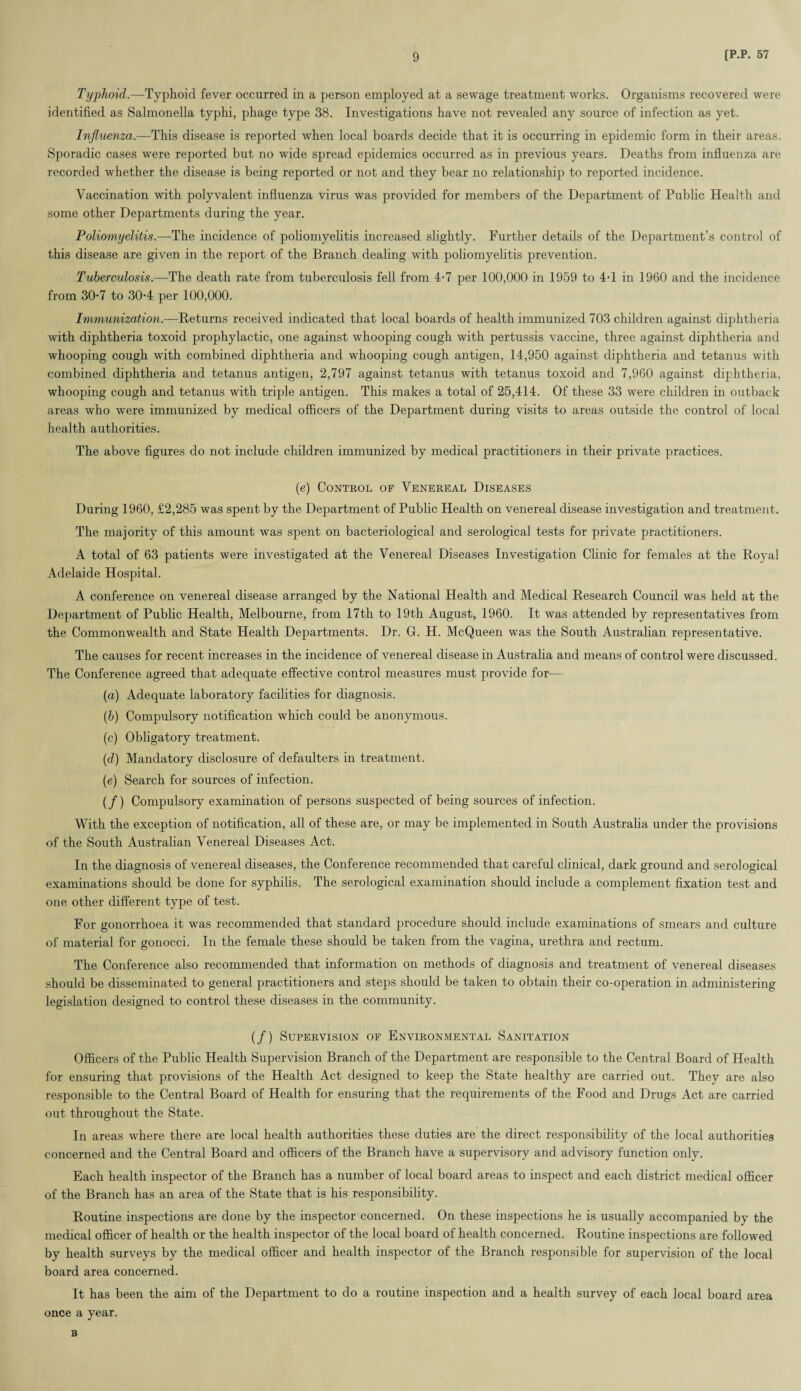 Typhoid.—Typhoid fever occurred in a person employed at a sewage treatment works. Organisms recovered were identified as Salmonella typlii, phage type 38. Investigations have not revealed any source of infection as yet. Influenza.—This disease is reported when local boards decide that it is occurring in epidemic form in their areas. Sporadic cases were reported but no wide spread epidemics occurred as in previous years. Deaths from influenza are recorded whether the disease is being reported or not and they bear no relationship to reported incidence. Vaccination with polyvalent influenza virus was provided for members of the Department of Public Health and some other Departments during the year. Poliomyelitis.—The incidence of poliomyelitis increased slightly. Further details of the Department’s control of this disease are given in the report of the Branch dealing with poliomyelitis prevention. Tuberculosis.—The death rate from tuberculosis fell from 4-7 per 100,000 in 1959 to 4-1 in 1960 and the incidence from 30-7 to 30-4 per 100,000. Immunization.—Beturns received indicated that local boards of health immunized 703 children against diphtheria with diphtheria toxoid prophylactic, one against whooping cough with pertussis vaccine, three against diphtheria and whooping cough with combined diphtheria and whooping cough antigen, 14,950 against diphtheria and tetanus with combined diphtheria and tetanus antigen, 2,797 against tetanus with tetanus toxoid and 7,960 against diphtheria, whooping cough and tetanus with triple antigen. This makes a total of 25,414. Of these 33 were children in outback areas who were immunized by medical officers of the Department during visits to areas outside the control of local health authorities. The above figures do not include children immunized by medical practitioners in their private practices. (e) Control op Venereal Diseases During 1960, £2,285 was spent by the Department of Public Health on venereal disease investigation and treatment. The majority of this amount was spent on bacteriological and serological tests for private practitioners. A total of 63 patients were investigated at the Venereal Diseases Investigation Clinic for females at the Royal Adelaide Hospital. A conference on venereal disease arranged by the National Health and Medical Research Council was held at the Department of Public Health, Melbourne, from 17th to 19th August, 1960. It was attended by representatives from the Commonwealth and State Health Departments. Dr. G. H. McQueen was the South Australian representative. The causes for recent increases in the incidence of venereal disease in Australia and means of control were discussed. The Conference agreed that adequate effective control measures must provide for— (a) Adequate laboratory facilities for diagnosis. (.b) Compulsory notification which could be anonymous. (c) Obligatory treatment. (d) Mandatory disclosure of defaulters in treatment. (e) Search for sources of infection. (/) Compulsory examination of persons suspected of being sources of infection. With the exception of notification, all of these are, or may be implemented in South Australia under the provisions of the South x4ustralian Venereal Diseases Act. In the diagnosis of venereal diseases, the Conference recommended that careful clinical, dark ground and serological examinations should be done for syphilis. The serological examination should include a complement fixation test and one other different type of test. For gonorrhoea it was recommended that standard procedure should include examinations of smears and culture of material for gonocci. In the female these should be taken from the vagina, urethra and rectum. The Conference also recommended that information on methods of diagnosis and treatment of venereal diseases should be disseminated to general practitioners and steps should be taken to obtain their co-operation in administering legislation designed to control these diseases in the community. (/) Supervision of Environmental Sanitation Officers of the Public Health Supervision Branch of the Department are responsible to the Central Board of Health for ensuring that provisions of the Health Act designed to keep the State healthy are carried out. They are also responsible to the Central Board of Health for ensuring that the requirements of the Food and Drugs Act are carried out throughout the State. In areas where there are local health authorities these duties are the direct responsibility of the local authorities concerned and the Central Board and officers of the Branch have a supervisory and advisory function only. Each health inspector of the Branch has a number of local board areas to inspect and each district medical officer of the Branch has an area of the State that is his responsibility. Routine inspections are done by the inspector concerned. On these inspections he is usually accompanied by the medical officer of health or the health inspector of the local board of health concerned. Routine inspections are followed by health surveys by the medical officer and health inspector of the Branch responsible for supervision of the local board area concerned. It has been the aim of the Department to do a routine inspection and a health survey of each local board area once a year. B