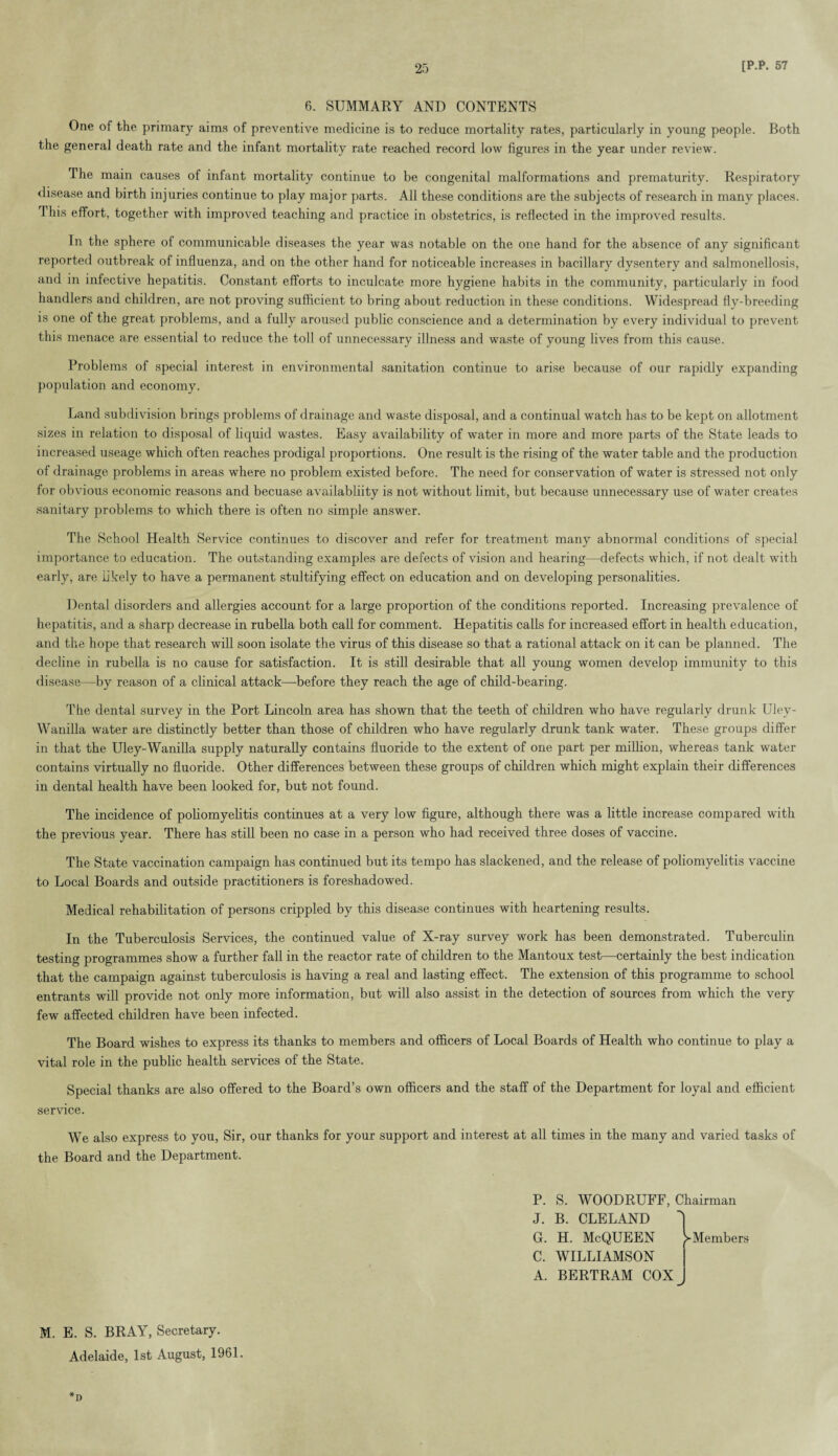 6. SUMMARY AND CONTENTS One of the primary aims of preventive medicine is to reduce mortality rates, particularly in young people. Both the general death rate and the infant mortality rate reached record low figures in the year under review. The main causes of infant mortality continue to be congenital malformations and prematurity. Respiratory disease and birth injuries continue to play major parts. All these conditions are the subjects of research in many places. This effort, together with improved teaching and practice in obstetrics, is reflected in the improved results. In the sphere of communicable diseases the year was notable on the one hand for the absence of any significant reported outbreak of influenza, and on the other hand for noticeable increases in bacillary dysentery and salmonellosis, and in infective hepatitis. Constant efforts to inculcate more hygiene habits in the community, particularly in food handlers and children, are not proving sufficient to bring about reduction in these conditions. Widespread fly-breeding is one of the great problems, and a fully aroused public conscience and a determination by every individual to prevent this menace are essential to reduce the toll of unnecessary illness and waste of young lives from this cause. Problems of special interest in environmental sanitation continue to arise because of our rapidly expanding population and economy. Land subdivision brings problems of drainage and waste disposal, and a continual watch has to be kept on allotment sizes in relation to disposal of liquid wastes. Easy availability of water in more and more parts of the State leads to increased useage which often reaches prodigal proportions. One result is the rising of the water table and the production of drainage problems in areas where no problem existed before. The need for conservation of water is stressed not only for obvious economic reasons and becuase availabliity is not without limit, but because unnecessary use of water creates sanitary problems to which there is often no simple answer. The School Health Service continues to discover and refer for treatment many abnormal conditions of special importance to education. The outstanding examples are defects of vision and hearing—defects which, if not dealt with early, are likely to have a permanent stultifying effect on education and on developing personalities. Dental disorders and allergies account for a large proportion of the conditions reported. Increasing prevalence of hepatitis, and a sharp decrease in rubella both call for comment. Hepatitis calls for increased effort in health education, and the hope that research will soon isolate the virus of this disease so that a rational attack on it can be planned. The decline in rubella is no cause for satisfaction. It is still desirable that all young women develop immunity to this disease—by reason of a clinical attack—before they reach the age of child-bearing. The dental survey in the Port Lincoln area has shown that the teeth of children who have regularly drunk Uley- Wanilla water are distinctly better than those of children who have regularly drunk tank water. These groups differ in that the Uley-Wanilla supply naturally contains fluoride to the extent of one part per million, whereas tank water contains virtually no fluoride. Other differences between these groups of children which might explain their differences in dental health have been looked for, but not found. The incidence of poliomyelitis continues at a very low figure, although there was a little increase compared with the previous year. There has still been no case in a person who had received three doses of vaccine. The State vaccination campaign has continued but its tempo has slackened, and the release of poliomyelitis vaccine to Local Boards and outside practitioners is foreshadowed. Medical rehabilitation of persons crippled by this disease continues with heartening results. In the Tuberculosis Services, the continued value of X-ray survey work has been demonstrated. Tuberculin testing programmes show a further fall in the reactor rate of children to the Mantoux test—certainly the best indication that the campaign against tuberculosis is having a real and lasting effect. The extension of this programme to school entrants will provide not only more information, but will also assist in the detection of sources from which the very few affected children have been infected. The Board wishes to express its thanks to members and officers of Local Boards of Health who continue to play a vital role in the public health services of the State. Special thanks are also offered to the Board’s own officers and the staff of the Department for loyal and efficient service. We also express to you, Sir, our thanks for your support and interest at all times in the many and varied tasks of the Board and the Department. P. J. G. C. A. S. WOODRUFF, Chairman B. CLELAND H. McQUEEN WILLIAMSON BERTRAM COX 1 Members M. E. S. BRAY, Secretary. Adelaide, 1st August, 1961. *D
