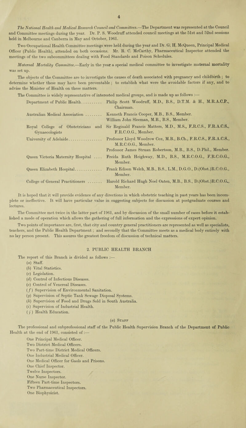 The National Health and Medical Research Council and Committees.—The Department was represented at the Council and Committee meetings during the year. Dr. P. S. Woodruff attended council meetings at the 51st and 52nd sessions held in Melbourne and Canberra in May and October, 1961. Two Occupational Health Committee meetings were held during the year and Dr. G. H. McQueen, Principal Medical Officer (Public Health), attended on both occasions. Mr. R. C. McCarthy, Pharmaceutical Inspector attended the meetings of the two subcommittees dealing with Food Standards and Poison Schedules. Maternal Mortality Committee.—Early in the year a special medical committee to investigate maternal mortality was set up. The objects of the Committee are to investigate the causes of death associated with pregnancy and childbirth ; to determine whether these may have been preventable ; to establish what were the avoidable factors if any, and to advise the Minister of Health on these matters. The Committee is widely representative of interested medical groups, and is made up as follows :— Department of Public Health. Philip Scott Woodruff, M.D., B.S., D.T.M. & H., M.R.A.C.P., Chairman. Australian Medical Association. Royal College of Obstetricians and Gynaecologists University of Adelaide. Kenneth Francis Cooper, M.B., B.S., Member. William John Sleeman, M.B., B.S., Member. Sir Reginald Francis Matters, M.D., M.S., F.R.C.S., F.R.A.C.S., F.R.C.O.G., Member. Professor Lloyd Woodrow Cox, M.B., B.Ch., F.R.C.S., F.R.A.C.S., M.R.C.O.G., Member. Professor James Struan Robertson, M.B., B.S., D.Phil., Member. Queen Victoria Maternity Hospital .... Freida Ruth Heighway, M.D., B.S., M.R.C.O.G., F.R.C.O.G., Queen Elizabeth Hospital Member. Frank Edison Welch, M.B., B.S., L.M., D.G.O., D.(Obst.)R.C.O.G., Member. College of General Practitioners . Harold Richard Hugh Noel Oaten, M.B., B.S., D.(Obst.)R.C.O.G,, Member. It is hoped that it will provide evidence of any directions in which obstetric teaching in past years has been incom¬ plete or ineffective. It will have particular value in suggesting subjects for discussion at postgraduate courses and lectures. The Committee met twice in the latter part of 1961, and by discussion of the small number of cases before it estab¬ lished a mode of operation which allows the gathering of full information and the expressions of expert opinion. Two points of importance are, first, that city and country general practitioners are represented as well as specialists, teachers, and the Public Health Department; and secondly that the Committee meets as a medical body entirely with no lay person present. This assures the greatest freedom of discussion of technical matters. 2. PUBLIC HEALTH BRANCH The report of this Branch is divided as follows :•— (a) Staff. (h) Vital Statistics. (c) Legislation. (d) Control of Infectious Diseases. (e) Control of Venereal Diseases. (/) Supervision of Environmental Sanitation. (g) Supervision of Septic Tank Sewage Disposal Systems. (h) Supervision of Food and Drugs Sold in South Australia. (i) Supervision of Industrial Health. (j ) Health Education. (a) Staff The professional and subprofessional staff of the Public Health Supervision Branch of the Department of Public Health at the end of 1961, consisted of:— One Principal Medical Officer. Two District Medical Officers. Two Part-time District Medical Officers. One Industrial Medical Officer. One Medical Officer for Gaols and Prisons. One Chief Inspector. Twelve Inspectors. One Nurse Inspector. Fifteen Part-time Inspectors. Two Pharmaceutical Inspectors. One Biophysicist.