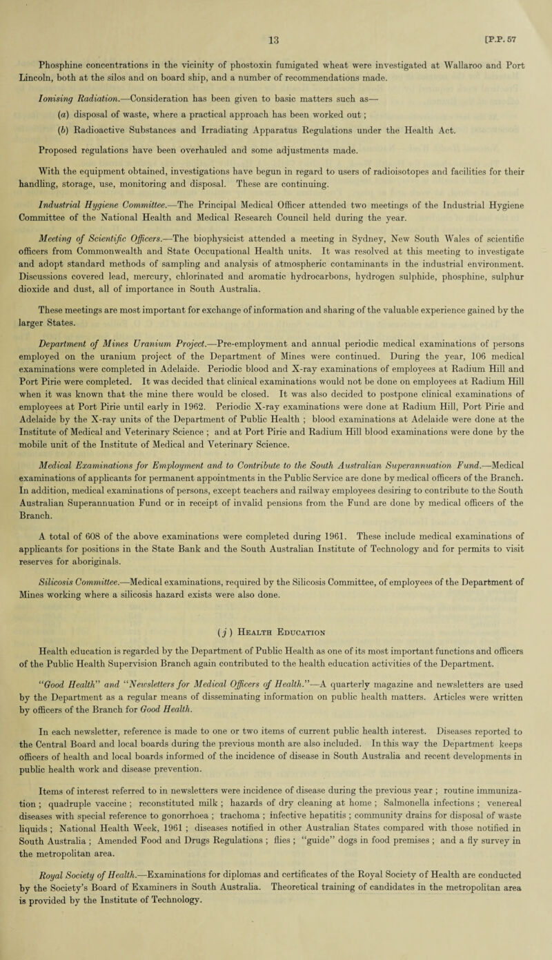 Phosphine concentrations in the vicinity of phostoxin fumigated wheat were investigated at Wallaroo and Port Lincoln, both at the silos and on board ship, and a number of recommendations made. Ionising Radiation.—Consideration has been given to basic matters such as— (a) disposal of waste, where a practical approach has been worked out; (b) Radioactive Substances and Irradiating Apparatus Regulations under the Health Act. Proposed regulations have been overhauled and some adjustments made. With the equipment obtained, investigations have begun in regard to users of radioisotopes and facilities for their handling, storage, use, monitoring and disposal. These are continuing. Industrial Hygiene Committee.—The Principal Medical Officer attended two meetings of the Industrial Hygiene Committee of the National Health and Medical Research Council held during the year. Meeting of Scientific Officers.—The biophysicist attended a meeting in Sydney, New South Wales of scientific officers from Commonwealth and State Occupational Health units. It was resolved at this meeting to investigate and adopt standard methods of sampling and analysis of atmospheric contaminants in the industrial environment. Discussions covered lead, mercury, chlorinated and aromatic hydrocarbons, hydrogen sulphide, phosphine, sulphur dioxide and dust, all of importance in South Australia. These meetings are most important for exchange of information and sharing of the valuable experience gained by the larger States. Department of Mines Uranium Project.—Pre-employment and annual periodic medical examinations of persons employed on the uranium project of the Department of Mines were continued. During the year, 106 medical examinations were completed in Adelaide. Periodic blood and X-ray examinations of employees at Radium Hill and Port Pirie were completed. It was decided that clinical examinations would not be done on employees at Radium Hill when it was known that the mine there would be closed. It was also decided to postpone clinical examinations of employees at Port Pirie until early in 1962. Periodic X-ray examinations were done at Radium Hill, Port Pirie and Adelaide by the X-ray units of the Department of Public Health ; blood examinations at Adelaide were done at the Institute of Medical and Veterinary Science ; and at Port Pirie and Radium Hill blood examinations were done by the mobile unit of the Institute of Medical and Veterinary Science. Medical Examinations for Employment and to Contribute to the South Australian Superannuation Fund.—Medical examinations of applicants for permanent appointments in the Public Service are done by medical officers of the Branch. In addition, medical examinations of persons, except teachers and railway employees desiring to contribute to the South Australian Superannuation Fund or in receipt of invalid pensions from the Fund are done by medical officers of the Branch. A total of 608 of the above examinations were completed during 1961. These include medical examinations of applicants for positions in the State Bank and the South Australian Institute of Technology and for permits to visit reserves for aboriginals. Silicosis Committee.—Medical examinations, required by the Silicosis Committee, of employees of the Department of Mines working where a silicosis hazard exists were also done. (j ) Health Education Health education is regarded by the Department of Public Health as one of its most important functions and officers of the Public Health Supervision Branch again contributed to the health education activities of the Department. “Good Health” and “Newsletters for Medical Officers of Health.”—A quarterly magazine and newsletters are used by the Department as a regular means of disseminating information on public health matters. Articles were written by officers of the Branch for Good Health. In each newsletter, reference is made to one or two items of current public health interest. Diseases reported to the Central Board and local boards during the previous month are also included. In this way the Department keeps officers of health and local boards informed of the incidence of disease in South Australia and recent developments in pub he health work and disease prevention. Items of interest referred to in newsletters were incidence of disease during the previous year ; routine immuniza¬ tion ; quadruple vaccine ; reconstituted milk ; hazards of dry cleaning at home ; Salmonella infections ; venereal diseases with special reference to gonorrhoea ; trachoma ; infective hepatitis ; community drains for disposal of waste liquids ; National Health Week, 1961 ; diseases notified in other Australian States compared with those notified in South Australia ; Amended Food and Drugs Regulations ; flies ; “guide” dogs in food premises ; and a fly survey in the metropolitan area. Royal Society of Health.—Examinations for diplomas and certificates of the Royal Society of Health are conducted by the Society’s Board of Examiners in South Australia. Theoretical training of candidates in the metropolitan area is provided by the Institute of Technology.