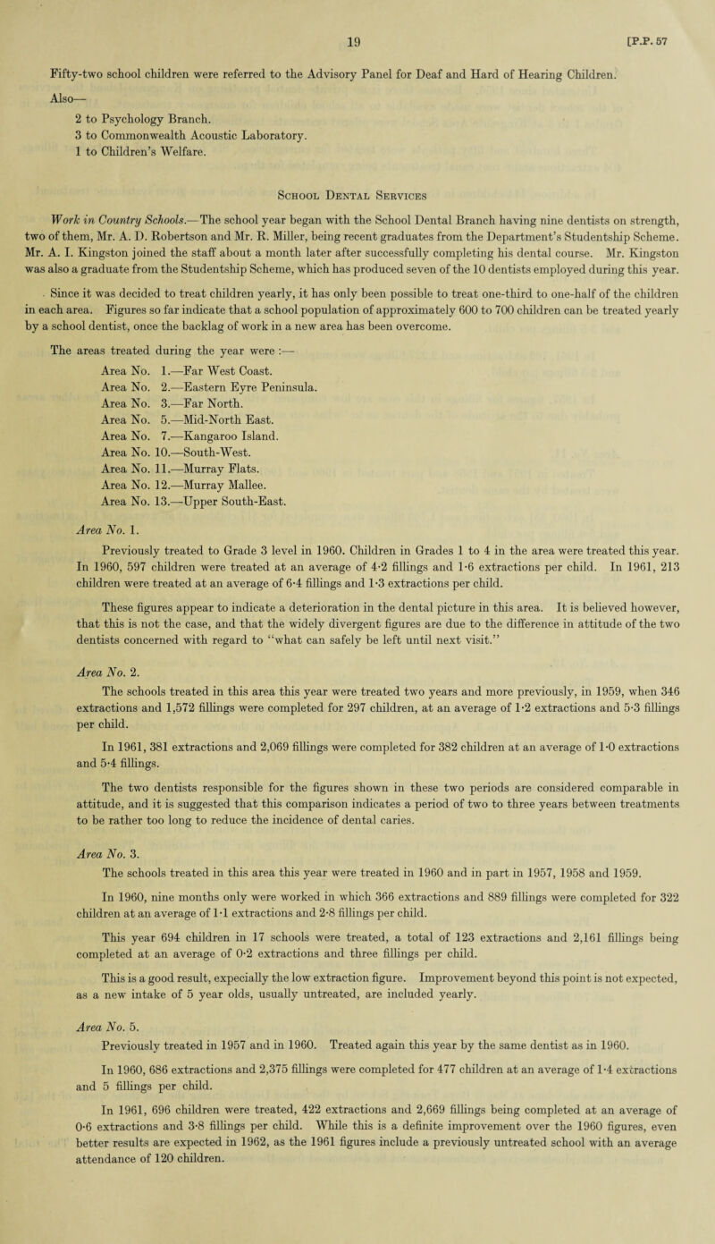 Fifty-two school children were referred to the Advisory Panel for Deaf and Hard of Hearing Children. Also— 2 to Psychology Branch. 3 to Commonwealth Acoustic Laboratory. 1 to Children’s Welfare. School Dental Services Work in Country Schools.—The school year began with the School Dental Branch having nine dentists on strength, two of them, Mr. A. D. Bobertson and Mr. B. Miller, being recent graduates from the Department’s Studentship Scheme. Mr. A. I. Kingston joined the staff about a month later after successfully completing his dental course. Mr. Kingston was also a graduate from the Studentship Scheme, which has produced seven of the 10 dentists employed during this year. ■ Since it was decided to treat children yearly, it has only been possible to treat one-third to one-half of the children in each area. Figures so far indicate that a school population of approximately 600 to 700 children can be treated yearly by a school dentist, once the backlag of work in a new area has been overcome. The areas treated during the year were :— Area No. 1.—Far West Coast. Area No. 2.—Eastern Eyre Peninsula. Area No. 3.—Far North. Area No. 5.—Mid-North East. Area No. 7.—Kangaroo Island. Area No. 10.—South-West. Area No. 11.-—-Murray Flats. Area No. 12.—Murray Mallee. Area No. 13.—Upper South-East. Area No. 1. Previously treated to Grade 3 level in 1960. Children in Grades 1 to 4 in the area were treated this year. In 1960, 597 children were treated at an average of 4-2 fillings and 1-6 extractions per child. In 1961, 213 children were treated at an average of 6-4 fillings and 1*3 extractions per child. These figures appear to indicate a deterioration in the dental picture in this area. It is believed however, that this is not the case, and that the widely divergent figures are due to the difference in attitude of the two dentists concerned with regard to “what can safely be left until next visit.” Area No. 2. The schools treated in this area this year were treated two years and more previously, in 1959, when 346 extractions and 1,572 fillings were completed for 297 children, at an average of 1-2 extractions and 5-3 fillings per child. In 1961, 381 extractions and 2,069 fillings were completed for 382 children at an average of 1-0 extractions and 54 fillings. The two dentists responsible for the figures shown in these two periods are considered comparable in attitude, and it is suggested that this comparison indicates a period of two to three years between treatments to be rather too long to reduce the incidence of dental caries. Area No. 3. The schools treated in this area this year were treated in 1960 and in part in 1957, 1958 and 1959. In 1960, nine months only were worked in which 366 extractions and 889 fillings were completed for 322 children at an average of 1-1 extractions and 2-8 fillings per child. This year 694 children in 17 schools were treated, a total of 123 extractions and 2,161 fillings being completed at an average of 0-2 extractions and three fillings per child. This is a good result, expecially the low extraction figure. Improvement beyond this point is not expected, as a new intake of 5 year olds, usually untreated, are included yearly. Area No. 5. Previously treated in 1957 and in 1960. Treated again this year by the same dentist as in 1960. In 1960, 686 extractions and 2,375 fillings were completed for 477 children at an average of 14 extractions and 5 fillings per child. In 1961, 696 children were treated, 422 extractions and 2,669 fillings being completed at an average of 0-6 extractions and 3-8 fillings per child. While this is a definite improvement over the 1960 figures, even better results are expected in 1962, as the 1961 figures include a previously untreated school with an average attendance of 120 children.