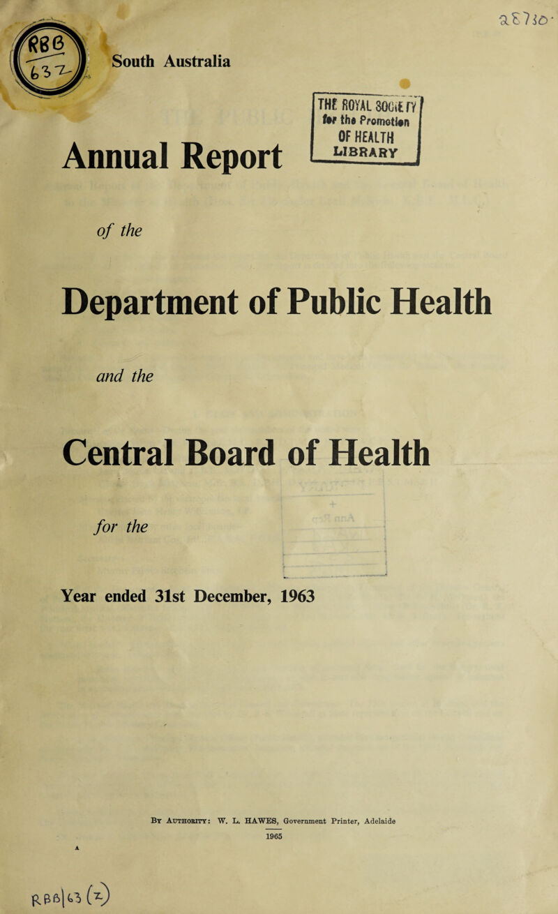 aE?i£>- Annual Report THE fiOVAL SOGtfc TV I tef th» Promotion I OF HEALTH LIBRARY I of the Department of Public Health and the Central Board of Health for the Year ended 31st December, 1963 By Authority : W. L. HAWES, Government Printer, Adelaide 1965 A