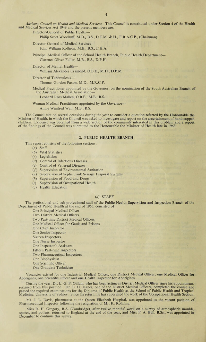 Advisory Council on Health and Medical Services—This Council is constituted under Section 4 of the Health and Medical Services Act 1949 and the present members are: Director-General of Public Health— Philip Scott Woodruff, M.D., B.S., D.T.M. & H., F.R.A.C.P., (Chairman). Director-General of Medical Services— John William Rollison, M.B., B.S., F.H.A. Principal Medical Officer of the School Health Branch, Public Health Department— Clarence Oliver Fuller, M.B., B.S., D.P.H. Director of Mental Health— William Alexander Cramond, O.B.E., M.D., D.P.M. Director of Tuberculosis— Thomas Gordon Paxon, M.D., M.R.C.P. Medical Practitioner appointed by the Governor, on the nomination of the South Australian Branch of the Australian Medical Association—- Leonard Ross Mallen, O.B.E., M.B., B.S. Woman Medical Practitioner appointed by the Governor— Annie Winifred Wall, M.B., B.S. The Council met on several occasions during the year to consider a question referred by the Honourable the Minister of Health, in which the Council was asked to investigate and report on the ascertainment of handicapped children. Evidence was obtained from a wide section of the community interested in this problem and a report of the findings of the Council was submitted to the Honourable the Minister of Health late in 1963. 2. PUBLIC HEALTH BRANCH This report consists of the following sections: (a) Staff (b) Vital Statistics (c) Legislation (d) Control of Infectious Diseases (ie) Control of Venereal Diseases (/) Supervision of Environmental Sanitation (g) Supervision of Septic Tank Sewage Disposal Systems (h) Supervision of Food and Drugs (z) Supervision of Occupational Health (j) Health Education (a) STAFF The professional and sub-professional staff of the Public Health Supervision and Inspection Branch of the Department of Public Health at the end of 1963, consisted of: One Principal Medical Officer Two District Medical Officers Two Part-time District Medical Officers One Medical Officer for Gaols and Prisons One Chief Inspector One Senior Inspector Sixteen Inspectors One Nurse Inspector One Inspector’s Assistant Fifteen Part-time Inspectors Two Pharmaceutical Inspectors One Biophysicist One Scientific Officer One Graduate Technician Vacancies existed for one Industrial Medical Officer, one District Medical Officer, one Medical Officer for Aborigines, one Scientific Officer and one Health Inspector for Aborigines. During the year, Dr. L. G. F. Gillam, who has been acting as District Medical Officer since his appointment, resigned from this position. Dr. B. H. Jeanes, one of the District Medical Officers, completed the course and passed the required examinations for the Diploma of Public Health at the School of Public Health and Tropical Medicine, University of Sydney. Since his return, he has supervised the work of the Occupational Health Section. Mr. J. L. Davis, pharmacist at the Queen Elizabeth Hospital, was appointed to the vacant position of Pharmaceutical Inspector following the resignation of Mr. K. Rohlfing. Miss R. H. Gregory, B.A. (Cambridge), after twelve months’ work on a survey of atmospheric moulds, spores, and pollens, returned to England at the end of the year, and Miss P. A. Bull, B.Sc., was appointed in December to continue this survey.