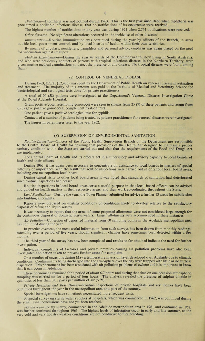 Diphtheria—Diphtheria was not notified during 1963. This is the first year since 1899, when diphtheria was proclaimed a notifiable infectious disease, that no notifications of its occurrence were received. The highest number of notifications in any year was during 1921 when 2,744 notifications were received. Other diseases—No significant alterations occurred in the incidence of other diseases. Immunization—Routine immunization was continued during the year by officers of the Branch, in areas outside local government control, and by local boards of health within their own territories. By means of circulars, newsletters, pamphlets and personal advice, emphasis was again placed on the need for vaccination against smallpox. Medical Examinations—During the year 49 wards of the Commonwealth, now living in South Australia, and who were previously contacts of persons with tropical infectious diseases in the Northern Territory, were given routine medical examinations to detect the presence of any disease. No tropical diseases were found among them. (e) CONTROL OF VENEREAL DISEASE During 1963, £2,321 (£2,436) was spent by the Department of Public Health on venereal disease investigation and treatment. The majority of this amount was paid to the Institute of Medical and Veterinary Science for bacteriological and serological tests done for private practitioners. A total of 90 (58) patients were investigated at the Department’s Venereal Diseases Investigation Clinic at the Royal Adelaide Hospital. Gram positive cocci resembling gonococci were seen in smears from 25 (7) of these patients and serum from 6 (3) gave positive gonococcal complement fixation tests. One patient gave a positive serological test for syphilis. Contacts of a number of patients being treated by private practitioners for venereal diseases were investigated. The figures in parentheses refer to the year 1962. (/) SUPERVISION OF ENVIRONMENTAL SANITATION Routine Inspection—Officers of the Public Health Supervision Branch of the Department are responsible to the Central Board of Health for ensuring that provisions of the Health Act designed to maintain a proper sanitary condition within the State are carried out and also that the requirements of the Food and Drugs Act are implemented. The Central Board of Health and its officers act in a supervisory and advisory capacity to local boards of health and their officers. During 1963, it has again been necessary to concentrate on assistance to local boards in matters of special difficulty or importance, with the result that routine inspections were carried out in only four local board areas, including one metropolitan local board. During casual visits to other local board areas it was noted that standards of sanitation had deteriorated since routine inspections had ceased. Routine inspections in local board areas serve a useful purpose in that local board officers can be advised and guided on health matters in their respective areas, and their work co-ordinated throughout the State. Land Subdivisions—During the year, the Town Planner submitted for advice a further 13 areas for subdivision into building allotments. Reports were prepared on existing conditions or conditions likely to develop relative to the satisfactory disposal of refuse and liquid wastes. It was necessary to report that the areas of some proposed allotments were not considered large enough for the continuous disposal of domestic waste waters. Larger allotments were recommended in these instances. Air Pollution—Collection of deposited material from 50 sampling points in the Adelaide metropolitan area has continued during the year. In practice overseas, the most useful information from such surveys has been drawn from monthly readings, extending over a period of five years, though significant changes have sometimes been detected within a few months. The third year of the survey has now been completed and results so far obtained indicate the need for further investigation. Individual complaints of factories and private premises causing air pollution problems have also been investigated and action taken to prevent further cause for complaint. On a number of occasions during May a temperature inversion layer developed over Adelaide due to climatic conditions. Contaminants being discharged into the atmosphere over the city were trapped with little or no vertical dispersion. This phenomena has been associated with air pollution problems elsewhere and it is important to know that it can occur in Adelaide. These phenomena remained for a period of about 6-7 hours and during that time on one occasion atmospheric sampling was carried on for a period of four hours. The analysis revealed the presence of sulphur dioxide in quantities of less than 0.01 parts per million of air (V/V). Private Hospitals and Rest Homes—Routine inspections of private hospitals and rest homes have been continued throughout the year in the metropolitan area and part of the country. Special investigations have sometimes necessitated more frequent visits. A special survey on sterile water supplies at hospitals, which was commenced in 1962, was continued during the year. Final conclusions have not yet been reached. Fly Survey—The fly survey, commenced in the Adelaide metropolitan area in 1961 and continued in 1962, was further continued throughout 1963. The highest levels of infestation occur in early and late summer, as the very cold and very hot dry weather conditions are not conducive to flies breeding.