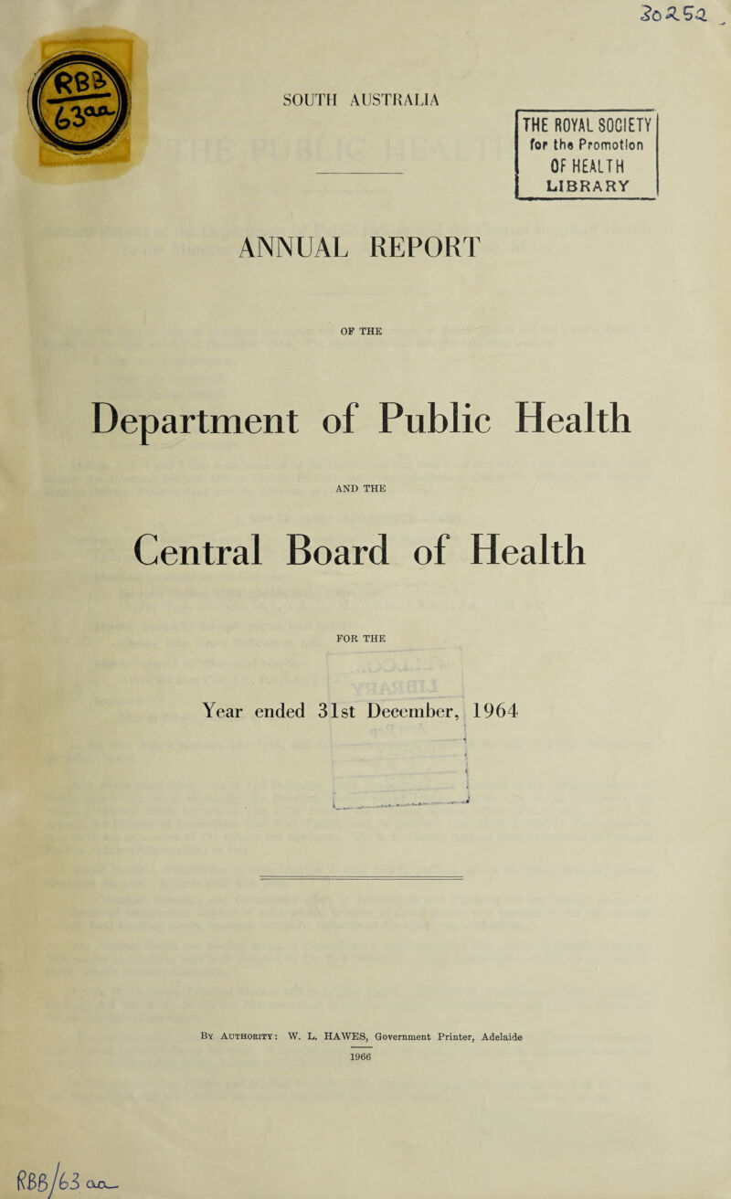 SOUTH AUSTRALIA THE ROYAL SOCIETY for the Promotion _ OF HEALTH LIBRARY ANNUAL REPORT OF THE Department of Public Health AND THE Central Board of Health FOR THE Year ended 31st December, 1964 « By Authority : W. L. HAWES, Government Printer, Adelaide 1966 ClCl_