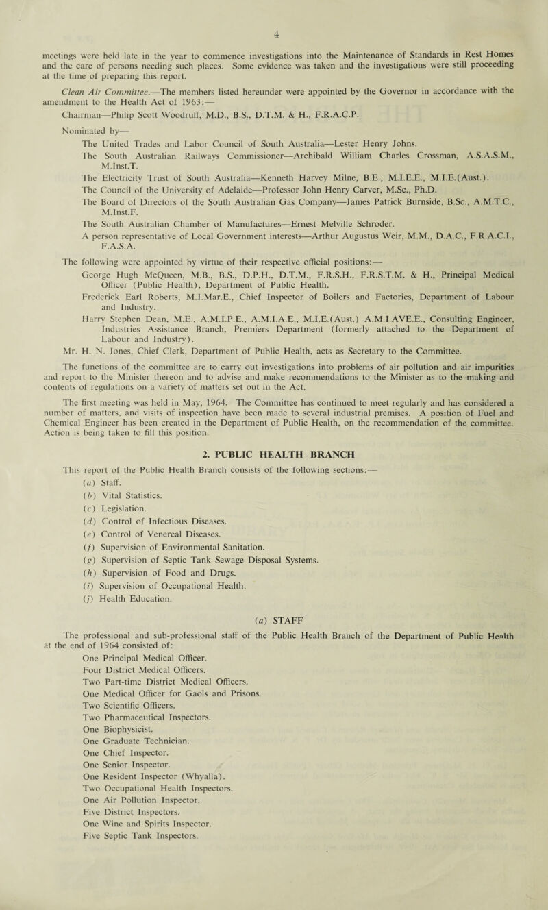 meetings were held late in the year to commence investigations into the Maintenance of Standards in Rest Homes and the care of persons needing such places. Some evidence was taken and the investigations were still proceeding at the time of preparing this report. Clean Air Committee.—The members listed hereunder were appointed by the Governor in accordance with the amendment to the Health Act of 1963:— Chairman—-Philip Scott Woodruff, M.D., B.S., D.T.M. & H., F.R.A.C.P. Nominated by— The United Trades and Labor Council of South Australia—Lester Henry Johns. The South Australian Railways Commissioner—Archibald William Charles Crossman, A.S.A.S.M., M.Inst.T. The Electricity Trust of South Australia—Kenneth Harvey Milne, B.E., M.I.E.E., M.I.E.(Aust.). The Council of the University of Adelaide—Professor John Henry Carver, M.Sc., Ph.D. The Board of Directors of the South Australian Gas Company—James Patrick Burnside, B.Sc., A.M.T.C., M.Inst.F. The South Australian Chamber of Manufactures—Ernest Melville Schroder. A person representative of Local Government interests—Arthur Augustus Weir, M.M., D.A.C., F.R.A.C.I., F.A.S.A. The following were appointed by virtue of their respective official positions: — George Hugh McQueen, M.B., B.S., D.P.H., D.T.M., F.R.S.H., F.R.S.T.M. & H., Principal Medical Officer (Public Health), Department of Public Health. Frederick Earl Roberts, M.I.Mar.E., Chief Inspector of Boilers and Factories, Department of Labour and Industry. Harry Stephen Dean, M.E., A.M.I.P.E., A.M.I.A.E., M.I.E.(Aust.) A.M.I.AVE.E., Consulting Engineer, Industries Assistance Branch, Premiers Department (formerly attached to the Department of Labour and Industry). Mr. H. N. Jones, Chief Clerk. Department of Public Health, acts as Secretary to the Committee. The functions of the committee are to carry out investigations into problems of air pollution and air impurities and report to the Minister thereon and to advise and make recommendations to the Minister as to the making and contents of regulations on a variety of matters set out in the Act. The first meeting was held in May, 1964. The Committee has continued to meet regularly and has considered a number of matters, and visits of inspection have been made to several industrial premises. A position of Fuel and Chemical Engineer has been created in the Department of Public Health, on the recommendation of the committee. Action is being taken to fill this position. 2. PUBLIC HEALTH BRANCH This report of the Public Health Branch consists of the following sections: — (a) Staff. (b) Vital Statistics. (c) Legislation. (d) Control of Infectious Diseases. (e) Control of Venereal Diseases. (/) Supervision of Environmental Sanitation. (g) Supervision of Septic Tank Sewage Disposal Systems. (h) Supervision of Food and Drugs. (/) Supervision of Occupational Health. (/) Health Education. (a) STAFF The professional and sub-professional staff of the Public Health Branch of the Department of Public Health at the end of 1964 consisted of: One Principal Medical Officer. Four District Medical Officers. Two Part-time District Medical Officers. One Medical Officer for Gaols and Prisons. Two Scientific Officers. Two Pharmaceutical Inspectors. One Biophysicist. One Graduate Technician. One Chief Inspector. One Senior Inspector. One Resident Inspector (Whyalla). Two Occupational Health Inspectors. One Air Pollution Inspector. Five District Inspectors. One Wine and Spirits Inspector. Five Septic Tank Inspectors.