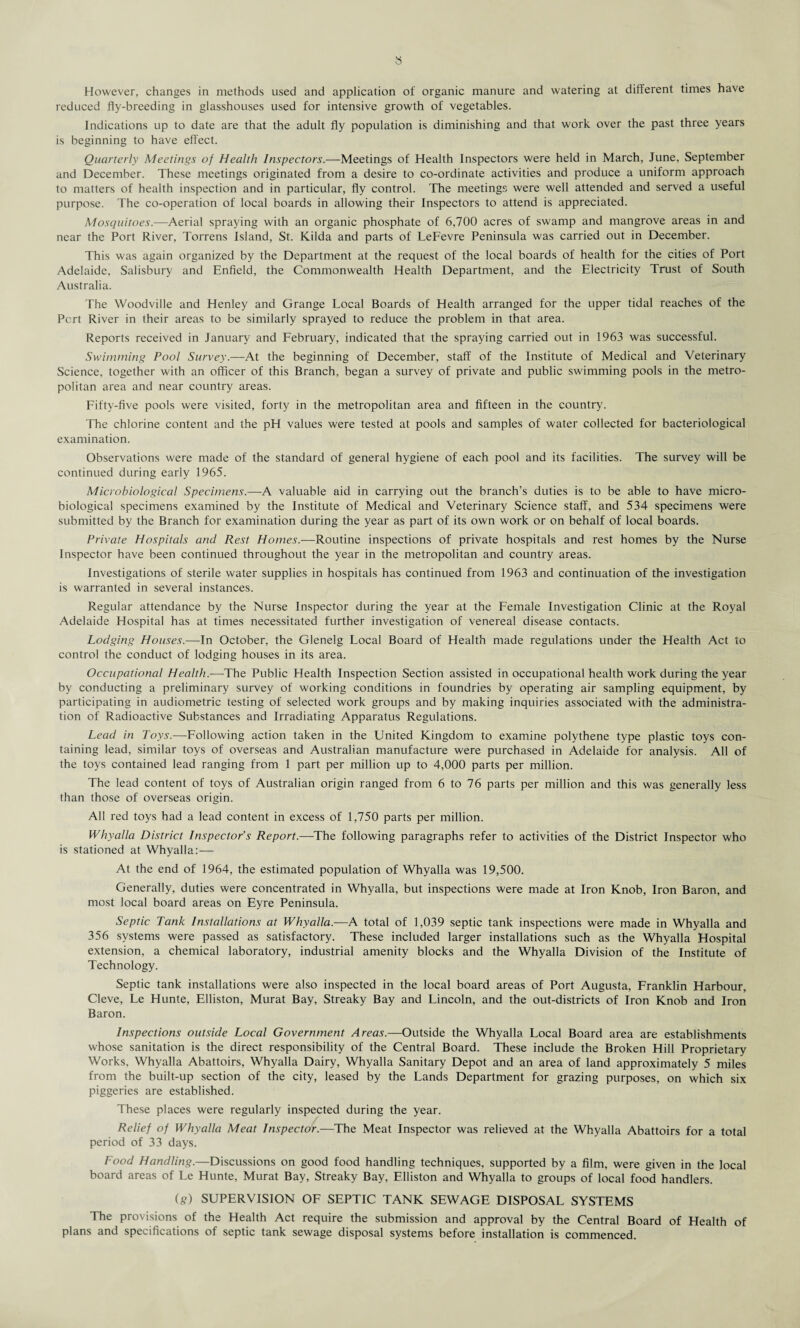 reduced fly-breeding in glasshouses used for intensive growth of vegetables. Indications up to date are that the adult fly population is diminishing and that work over the past three years is beginning to have effect. Quarterly Meetings of Health Inspectors.—Meetings of Health Inspectors were held in March, June, September and December. These meetings originated from a desire to co-ordinate activities and produce a uniform approach to matters of health inspection and in particular, fly control. The meetings were well attended and served a useful purpose. The co-operation of local boards in allowing their Inspectors to attend is appreciated. Mosquitoes.—Aerial spraying with an organic phosphate of 6,700 acres of swamp and mangrove areas in and near the Port River, Torrens Island, St. Kilda and parts of LeFevre Peninsula was carried out in December. This was again organized by the Department at the request of the local boards of health for the cities of Port Adelaide, Salisbury and Enfield, the Commonwealth Health Department, and the Electricity Trust of South Australia. The Woodville and Henley and Grange Local Boards of Health arranged for the upper tidal reaches of the Pert River in their areas to be similarly sprayed to reduce the problem in that area. Reports received in January and February, indicated that the spraying carried out in 1963 was successful. Swimming Pool Survey.—At the beginning of December, staff of the Institute of Medical and Veterinary Science, together with an officer of this Branch, began a survey of private and public swimming pools in the metro¬ politan area and near country areas. Fifty-five pools were visited, forty in the metropolitan area and fifteen in the country. The chlorine content and the pH values were tested at pools and samples of water collected for bacteriological examination. Observations were made of the standard of general hygiene of each pool and its facilities. The survey will be continued during early 1965. Microbiological Specimens.—A valuable aid in carrying out the branch’s duties is to be able to have micro¬ biological specimens examined by the Institute of Medical and Veterinary Science staff, and 534 specimens were submitted by the Branch for examination during the year as part of its own work or on behalf of local boards. Private Hospitals and Rest Homes.—Routine inspections of private hospitals and rest homes by the Nurse Inspector have been continued throughout the year in the metropolitan and country areas. Investigations of sterile water supplies in hospitals has continued from 1963 and continuation of the investigation is warranted in several instances. Regular attendance by the Nurse Inspector during the year at the Female Investigation Clinic at the Royal Adelaide Hospital has at times necessitated further investigation of venereal disease contacts. Lodging Houses.—In October, the Glenelg Local Board of Health made regulations under the Health Act to control the conduct of lodging houses in its area. Occupational Health.—The Public Health Inspection Section assisted in occupational health work during the year by conducting a preliminary survey of working conditions in foundries by operating air sampling equipment, by participating in audiometric testing of selected work groups and by making inquiries associated with the administra¬ tion of Radioactive Substances and Irradiating Apparatus Regulations. Lead in Toys.—Following action taken in the United Kingdom to examine polythene type plastic toys con¬ taining lead, similar toys of overseas and Australian manufacture were purchased in Adelaide for analysis. All of the toys contained lead ranging from 1 part per million up to 4,000 parts per million. The lead content of toys of Australian origin ranged from 6 to 76 parts per million and this was generally less than those of overseas origin. All red toys had a lead content in excess of 1,750 parts per million. Whyalla District Inspector’s Report.—The following paragraphs refer to activities of the District Inspector who is stationed at Whyalla:— At the end of 1964, the estimated population of Whyalla was 19,500. Generally, duties were concentrated in Whyalla, but inspections were made at Iron Knob, Iron Baron, and most local board areas on Eyre Peninsula. Septic Tank Installations at Whyalla.—A total of 1,039 septic tank inspections were made in Whyalla and 356 systems were passed as satisfactory. These included larger installations such as the Whyalla Hospital extension, a chemical laboratory, industrial amenity blocks and the Whyalla Division of the Institute of Technology. Septic tank installations were also inspected in the local board areas of Port Augusta, Franklin Harbour, Cleve, Le Hunte, Elliston, Murat Bay, Streaky Bay and Lincoln, and the out-districts of Iron Knob and Iron Baron. Inspections outside Local Government Areas.—Outside the Whyalla Local Board area are establishments whose sanitation is the direct responsibility of the Central Board. These include the Broken Hill Proprietary Works, Whyalla Abattoirs, Whyalla Dairy, Whyalla Sanitary Depot and an area of land approximately 5 miles from the built-up section of the city, leased by the Lands Department for grazing purposes, on which six piggeries are established. These places were regularly inspected during the year. Relief of Whyalla Meat Inspector.—The Meat Inspector was relieved at the Whyalla Abattoirs for a total period of 33 days. Food Handling.—Discussions on good food handling techniques, supported by a film, were given in the local board areas of Le Hunte, Murat Bay, Streaky Bay, Elliston and Whyalla to groups of local food handlers. (g) SUPERVISION OF SEPTIC TANK SEWAGE DISPOSAL SYSTEMS The provisions of the Health Act require the submission and approval by the Central Board of Health of plans and specifications of septic tank sewage disposal systems before installation is commenced.