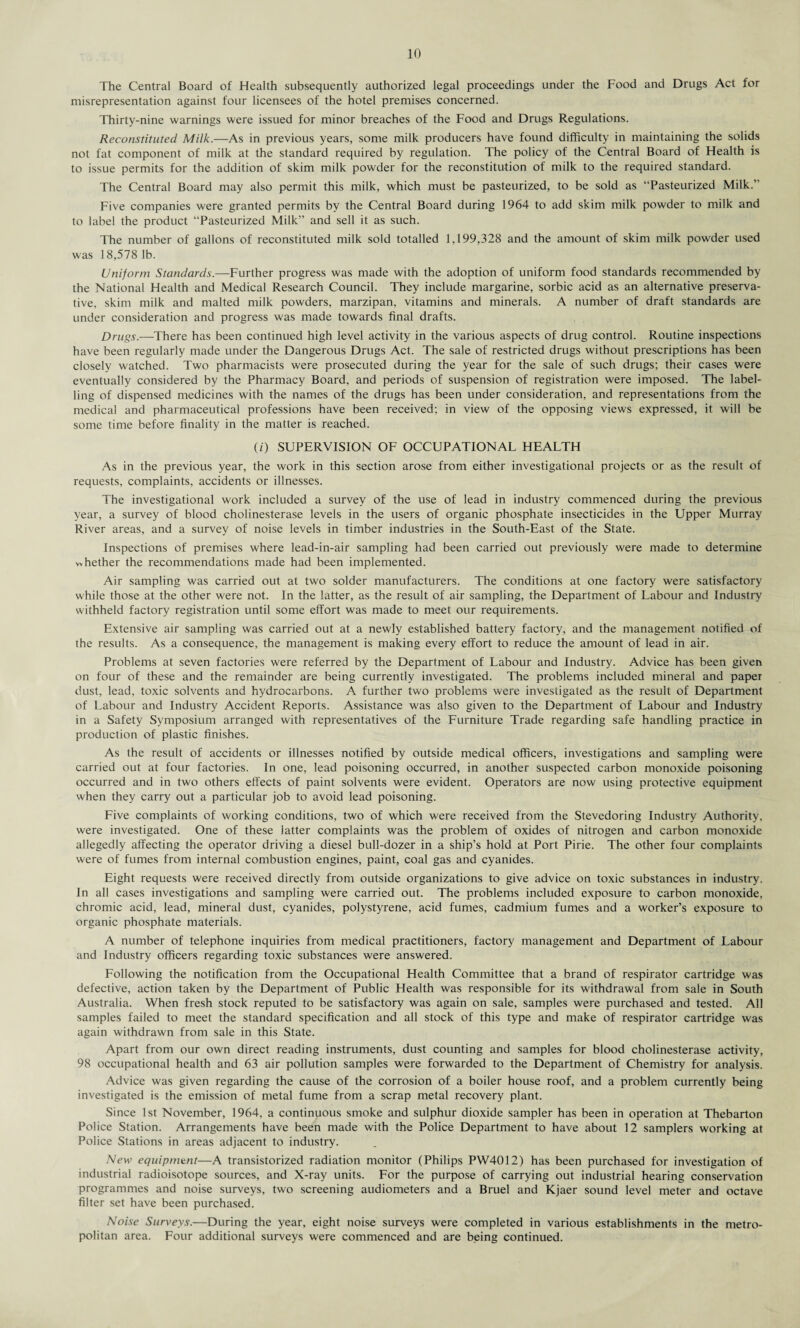 The Central Board of Health subsequently authorized legal proceedings under the Food and Drugs Act for misrepresentation against four licensees of the hotel premises concerned. Thirty-nine warnings were issued for minor breaches of the Food and Drugs Regulations. Reconstituted Milk.—As in previous years, some milk producers have found difficulty in maintaining the solids not fat component of milk at the standard required by regulation. The policy of the Central Board of Health is to issue permits for the addition of skim milk powder for the reconstitution of milk to the required standard. The Central Board may also permit this milk, which must be pasteurized, to be sold as “Pasteurized Milk.” Five companies were granted permits by the Central Board during 1964 to add skim milk powder to milk and to label the product “Pasteurized Milk” and sell it as such. The number of gallons of reconstituted milk sold totalled 1,199,328 and the amount of skim milk powder used was 18,578 lb. Uniform Standards.—Further progress was made with the adoption of uniform food standards recommended by the National Health and Medical Research Council. They include margarine, sorbic acid as an alternative preserva¬ tive, skim milk and malted milk powders, marzipan, vitamins and minerals. A number of draft standards are under consideration and progress was made towards final drafts. Drugs.—There has been continued high level activity in the various aspects of drug control. Routine inspections have been regularly made under the Dangerous Drugs Act. The sale of restricted drugs without prescriptions has been closely watched. Two pharmacists were prosecuted during the year for the sale of such drugs; their cases were eventually considered by the Pharmacy Board, and periods of suspension of registration were imposed. The label¬ ling of dispensed medicines with the names of the drugs has been under consideration, and representations from the medical and pharmaceutical professions have been received; in view of the opposing views expressed, it will be some time before finality in the matter is reached. (/) SUPERVISION OF OCCUPATIONAL HEALTH As in the previous year, the work in this section arose from either investigational projects or as the result of requests, complaints, accidents or illnesses. The investigational work included a survey of the use of lead in industry commenced during the previous year, a survey of blood cholinesterase levels in the users of organic phosphate insecticides in the Upper Murray River areas, and a survey of noise levels in timber industries in the South-East of the State. Inspections of premises where lead-in-air sampling had been carried out previously were made to determine whether the recommendations made had been implemented. Air sampling was carried out at two solder manufacturers. The conditions at one factory were satisfactory while those at the other were not. In the latter, as the result of air sampling, the Department of Labour and Industry withheld factory registration until some effort was made to meet our requirements. Extensive air sampling was carried out at a newly established battery factory, and the management notified of the results. As a consequence, the management is making every effort to reduce the amount of lead in air. Problems at seven factories were referred by the Department of Labour and Industry. Advice has been given on four of these and the remainder are being currently investigated. The problems included mineral and paper dust, lead, toxic solvents and hydrocarbons. A further two problems were investigated as the result of Department of Labour and Industry Accident Reports. Assistance was also given to the Department of Labour and Industry in a Safety Symposium arranged with representatives of the Lurniture Trade regarding safe handling practice in production of plastic finishes. As the result of accidents or illnesses notified by outside medical officers, investigations and sampling were carried out at four factories. In one, lead poisoning occurred, in another suspected carbon monoxide poisoning occurred and in two others effects of paint solvents were evident. Operators are now using protective equipment when they carry out a particular job to avoid lead poisoning. Live complaints of working conditions, two of which were received from the Stevedoring Industry Authority, were investigated. One of these latter complaints was the problem of oxides of nitrogen and carbon monoxide allegedly affecting the operator driving a diesel bull-dozer in a ship’s hold at Port Pirie. The other four complaints were of fumes from internal combustion engines, paint, coal gas and cyanides. Eight requests were received directly from outside organizations to give advice on toxic substances in industry. In all cases investigations and sampling were carried out. The problems included exposure to carbon monoxide, chromic acid, lead, mineral dust, cyanides, polystyrene, acid fumes, cadmium fumes and a worker’s exposure to organic phosphate materials. A number of telephone inquiries from medical practitioners, factory management and Department of Labour and Industry officers regarding toxic substances were answered. Lollowing the notification from the Occupational Health Committee that a brand of respirator cartridge was defective, action taken by the Department of Public Health was responsible for its withdrawal from sale in South Australia. When fresh stock reputed to be satisfactory was again on sale, samples were purchased and tested. All samples failed to meet the standard specification and all stock of this type and make of respirator cartridge was again withdrawn from sale in this State. Apart from our own direct reading instruments, dust counting and samples for blood cholinesterase activity, 98 occupational health and 63 air pollution samples were forwarded to the Department of Chemistry for analysis. Advice was given regarding the cause of the corrosion of a boiler house roof, and a problem currently being investigated is the emission of metal fume from a scrap metal recovery plant. Since 1st November, 1964, a continuous smoke and sulphur dioxide sampler has been in operation at Thebarton Police Station. Arrangements have been made with the Police Department to have about 12 samplers working at Police Stations in areas adjacent to industry. New equipment—A transistorized radiation monitor (Philips PW4012) has been purchased for investigation of industrial radioisotope sources, and X-ray units. Lor the purpose of carrying out industrial hearing conservation programmes and noise surveys, two screening audiometers and a Bruel and Kjaer sound level meter and octave filter set have been purchased. Noise Surveys.—During the year, eight noise surveys were completed in various establishments in the metro¬ politan area. Four additional surveys were commenced and are being continued.