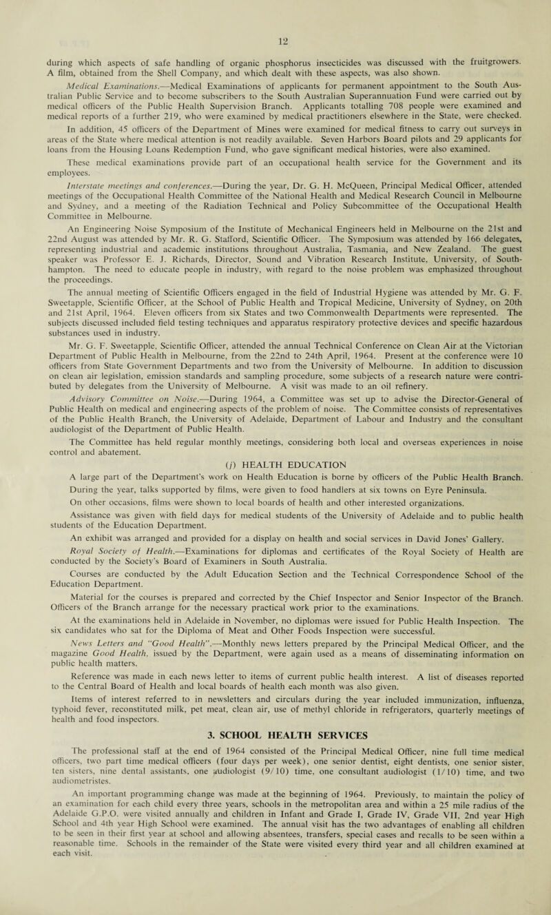 during which aspects of safe handling of organic phosphorus insecticides was discussed with the fruitgrowers. A film, obtained from the Shell Company, and which dealt with these aspects, was also shown. Medical Examinations.—Medical Examinations of applicants for permanent appointment to the South Aus¬ tralian Public Service and to become subscribers to the South Australian Superannuation Fund were carried out by medical officers of the Public Health Supervision Branch. Applicants totalling 708 people were examined and medical reports of a further 219, who were examined by medical practitioners elsewhere in the State, were checked. In addition, 45 officers of the Department of Mines were examined for medical fitness to carry out surveys in areas of the State where medical attention is not readily available. Seven Harbors Board pilots and 29 applicants for loans from the Housing Loans Redemption Fund, who gave significant medical histories, were also examined. These medical examinations provide part of an occupational health service for the Government and its employees. Interstate meetings and conferences.—During the year. Dr. G. H. McQueen, Principal Medical Officer, attended meetings of the Occupational Health Committee of the National Health and Medical Research Council in Melbourne and Sydney, and a meeting of the Radiation Technical and Policy Subcommittee of the Occupational Health Committee in Melbourne. An Engineering Noise Symposium of the Institute of Mechanical Engineers held in Melbourne on the 21st and 22nd August was attended by Mr. R. G. Stafford, Scientific Officer. The Symposium was attended by 166 delegates, representing industrial and academic institutions throughout Australia, Tasmania, and New Zealand. The guest speaker was Professor E. J. Richards, Director, Sound and Vibration Research Institute, University, of South¬ hampton. The need to educate people in industry, with regard to the noise problem was emphasized throughout the proceedings. The annual meeting of Scientific Officers engaged in the field of Industrial Hygiene was attended by Mr. G. F. Sweetapple, Scientific Officer, at the School of Public Health and Tropical Medicine, University of Sydney, on 20th and 21st April, 1964. Eleven officers from six States and two Commonwealth Departments were represented. The subjects discussed included field testing techniques and apparatus respiratory protective devices and specific hazardous substances used in industry. Mr. G. F. Sweetapple, Scientific Officer, attended the annual Technical Conference on Clean Air at the Victorian Department of Public Health in Melbourne, from the 22nd to 24th April, 1964. Present at the conference were 10 officers from State Government Departments and two from the University of Melbourne. In addition to discussion on clean air legislation, emission standards and sampling procedure, some subjects of a research nature were contri¬ buted by delegates from the University of Melbourne. A visit was made to an oil refinery. Advisory Committee on Noise.—During 1964, a Committee was set up to advise the Director-General of Public Health on medical and engineering aspects of the problem of noise. The Committee consists of representatives of the Public Health Branch, the University of Adelaide, Department of Labour and Industry and the consultant audiologist of the Department of Public Health. The Committee has held regular monthly meetings, considering both local and overseas experiences in noise control and abatement. (;) HEALTH EDUCATION A large part of the Department’s work on Health Education is borne by officers of the Public Health Branch. During the year, talks supported by films, were given to food handlers at six towns on Eyre Peninsula. On other occasions, films were shown to local boards of health and other interested organizations. Assistance was given with field days for medical students of the University of Adelaide and to public health students of the Education Department. An exhibit was arranged and provided for a display on health and social services in David Jones’ Gallery. Royal Society of Health.—Examinations for diplomas and certificates of the Royal Society of Health are conducted by the Society’s Board of Examiners in South Australia. Courses are conducted by the Adult Education Section and the Technical Correspondence School of the Education Department. Material for the courses is prepared and corrected by the Chief Inspector and Senior Inspector of the Branch. Officers of the Branch arrange for the necessary practical work prior to the examinations. At the examinations held in Adelaide in November, no diplomas were issued for Public Health Inspection. The six candidates who sat for the Diploma of Meat and Other Foods Inspection were successful. News Letters and “Good Health”.—Monthly news letters prepared by the Principal Medical Officer, and the magazine Good Health, issued by the Department, were again used as a means of disseminating information on public health matters. Reference was made in each news letter to items of current public health interest. A list of diseases reported to the Central Board of Health and local boards of health each month was also given. Items of interest referred to in newsletters and circulars during the year included immunization, influenza, typhoid fever, reconstituted milk, pet meat, clean air, use of methyl chloride in refrigerators, quarterly meetings of health and food inspectors. 3. SCHOOL HEALTH SERVICES The professional staff at the end of 1964 consisted of the Principal Medical Officer, nine full time medical officers, two part time medical officers (four days per week), one senior dentist, eight dentists, one senior sister, ten sisters, nine dental assistants, one audiologist (9/10) time, one consultant audiologist (1/10) time, and two audiometristes. An important programming change was made at the beginning of 1964. Previously, to maintain the policy of an examination for each child every three years, schools in the metropolitan area and within a 25 mile radius of the Adelaide G.P.O. were visited annually and children in Infant and Grade I, Grade IV, Grade VII, 2nd year High School and 4th year High School were examined. The annual visit has the two advantages of enabling all children to be seen in their first year at school and allowing absentees, transfers, special cases and recalls to be seen within a reasonable time. Schools in the remainder of the State were visited every third year and all children examined at each visit.