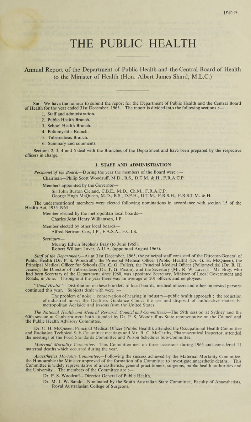 THE PUBLIC HEALTH Annual Report of the Department of Public Health and the Central Board of Health to the Minister of Health (Hon. Albert James Shard, M.L.C.) Sir—We have the honour to submit the report for the Department of Public Health and the Central Board of Health for the year ended 31st December, 1965. The report is divided into the following sections :— 1. Staff and administration. 2. Public Health Branch. 3. School Health Branch. 4. Poliomyelitis Branch. 5. Tuberculosis Branch. 6. Summary and comments. Sections 2, 3, 4 and 5 deal with the Branches of the Department and have been prepared by the respective officers in charge. 1. STAFF AND ADMINISTRATION Personnel of the Board.—During the year the members of the Board were :— Chairman—Philip Scott Woodruff, M.D., B.S., D.T.M. & H., F.R.A.C.P. Members appointed by the Governor— Sir John Burton Cleland, C.B.E., M.D., Ch.M., F.R.A.C.P. George Hugh McQueen, M.D., B.S., D.P.H., D.T.M., F.R.S.H., F.R.S.T.M. & H. The undermentioned members were elected following nominations in accordance with section 15 of the Health Act, 1935-1963- Member elected by the metropolitan local boards— Charles John Henry Williamson, J.P. Member elected by other local boards— Alfred Bertram Cox, J.P., F.A.S.A., F.C.I.S. Secretary— Murray Edwin Stephens Bray (to June 1965). Robert William Laver, A.U.A. (appointed August 1965). Staff of the Department.—As at 31st December, 1965, the principal staff consisted of the Director-General of Public Health (Dr. P. S. Woodruff), the Principal Medical Officer (Public Health) (Dr. G. H. McQueen), the Principal Medical Officer for Schools (Dr. C. O. Fuller), the Principal Medical Officer (Poliomyelitis) (Dr. B, H. Jeanes), the Director of Tuberculosis (Dr. T. G. Paxon), and the Secretary (Mr. R. W. Laver). Mr. Bray, who had been Secretary of the Department since 1960, was appointed Secretary, Minister of Local Government and Roads, in June. Throughout the year there was an average of 201 officers and employees. “Good Health''’—Distribution of these booklets to local boards, medical officers and other interested persons continued this year. Subjects dealt with were :— The problem of noise ; conservation of hearing in industry—public health approach ; the reduction of industrial noise; the Deafness Guidance Clinic; the use and disposal of radioactive materials; metropolitan Adelaide and lessons from the United States. The National Health and Medical Research Council and Committees.—The 59th session at Sydney and the 60th session at Canberra were both attended by Dr. P. S. Woodruff as State representative on the Council and the Public Health Advisory Committee. Dr. C. H. McQueen, Principal Medical Officer (Public Health), attended the Occupational Health Committee and Radiation Technical Sub-Committee meetings and Mr. R. C. McCarthy, Pharmaceutical Inspector, attended the meetings of the Food Standards Committee and Poison Schedules Sub-Committee. Maternal Mortality Committee.—This Committee met on three occasions during 1965 and considered 11 maternal deaths which occurred during the year. Anaesthetics Mortality Committee.—Following the success achieved by the Maternal Mortality Committee, the Honourable the Minister approved of the formation of a Committee to investigate anaesthetic deaths. This Committee is widely representative of aneasthetists, general practitioners, surgeons, public health authorities and the University. The members of the Committee are :— Dr. P. S. Woodruff—Director General of Public Health. Dr. M. J. W. Sando—Nominated by the South Australian State Committee, Faculty of Anaesthetists, Royal Australasian College of Surgeons.