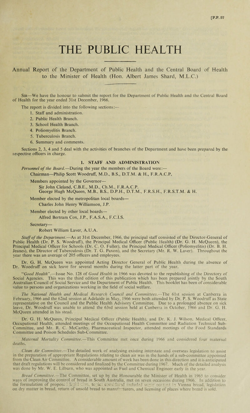 THE PUBLIC HEALTH Annual Report of the Department of Public Health and the Central Board of Health to the Minister of Health (Hon. Albert James Shard, M.L.C.) Sir—We have the honour to submit the report for the Department of Public Health and the Central Board of Health for the year ended 31st December, 1966. The report is divided into the following sections:— 1. Staff and administration. 2. Public Health Branch. 3. School Health Branch. 4. Poliomyelitis Branch. 5. Tuberculosis Branch. 6. Summary and comments. Sections 2, 3, 4 and 5 deal with the activities of branches of the Department and have been prepared by the respective officers in charge. 1. STAFF AND ADMINISTRATION Personnel of the Board.—During the year the members of the Board were:— Chairman—Philip Scott Woodruff, M.D., B.S., D.T.M. & H., F.R.A.C.P. Members appointed by the Governor— Sir John Cleland, C.B.E., M.D., Ch.M., F.R.A.C.P. George Hugh McQueen, M.B., B.S., D.P.H., D.T.M., F.R.S.H., F.R.S.T.M. & H. Member elected by the metropolitan local boards— Charles John Henry Williamson, J.P. Member elected by other local boards— Alfred Bertram Cox, J.P., F.A.S.A., F.C.I.S. Secretary— Robert William Laver, A.U.A. Staff of the Department.—As at 31st December, 1966, the principal staff consisted of the Director-General of Public Health (Dr. P. S. Woodruff), the Principal Medical Officer (Public Health) (Dr. G. H, McQueen), the Principal Medical Officer for Schools (Dr. C. O. Fuller), the Principal Medical Officer (Poliomyelitis) (Dr. B. H. Jeanes), the Director of Tuberculosis (Dr. T. G. Paxon), and the Secretary (Mr. R. W. Laver). Throughout the year there was an average of 205 officers and employees. Dr. G. H. McQueen was appointed Acting Director General of Public Health during the absence of Dr. Woodruff on sick leave for several months during the latter part of the year. “Good Health”.—Issue No. 128 of Good Health in 1966 was devoted to the republishing of the Directory of Social Agencies. This was the third edition of this publication which has been prepared jointly by the South Australian Council of Social Service and the Department of Public Health. This booklet has been of considerable value to persons and organizations working in the field of social welfare. The National Health and Medical Research Council and Committees.—The 61st session at Canberra in February, 1966 and the 62nd session at Adelaide in May, 1966 were both attended by Dr. P. S. Woodruff as State representative on the Council and the Public Health Advisory Committee. Due to a prolonged absence on sick leave, Dr. Woodruff was unable to attend the 63rd session held at Canberra in October, 1966 and Dr. G. H. McQueen attended in his stead. Dr. G. H. McQueen, Principal Medical Officer (Public Health), and Dr. K. J. Wilson, Medical Officer, Occupational Health, attended meetings of the Occupational Health Committee and Radiation Technical Sub- Committee, and Mr. R. C. McCarthy, Pharmaceutical Inspector, attended meetings of the Food Standards Committee and Poison Schedules Sub-Committee. Maternal Mortality Committee.—This Committee met once during 1966 and considered four maternal deaths. Clean Air Committee.—The detailed work of analysing existing interstate and overseas legislation to assist in the preparation of appropriate Regulations relating to clean air was in the hands of a sub-committee appointed from the Clean Air Committee. A considerable amount of work has been done in this direction and it is anticipated that draft regulations will be considered and finalized by the Committee during 1967. Much of the detailed analysis was done by Mr. W. E. Lilburn, who was appointed as Fuel and Chemical Engineer early in the year. Bread Committee.—The Committee, set up by the Honourable the Minister of Health in 1965 to consider ways of improving the control of bread in South Australia, met on seven occasions during 1966. In addition to the formulation of propose ’ lejisld'on, topics considered included sugar content in Vienna bread, legislation on dry matter in bread, return of unsold bread to manufacturers, and licensing of places where bread is sold.