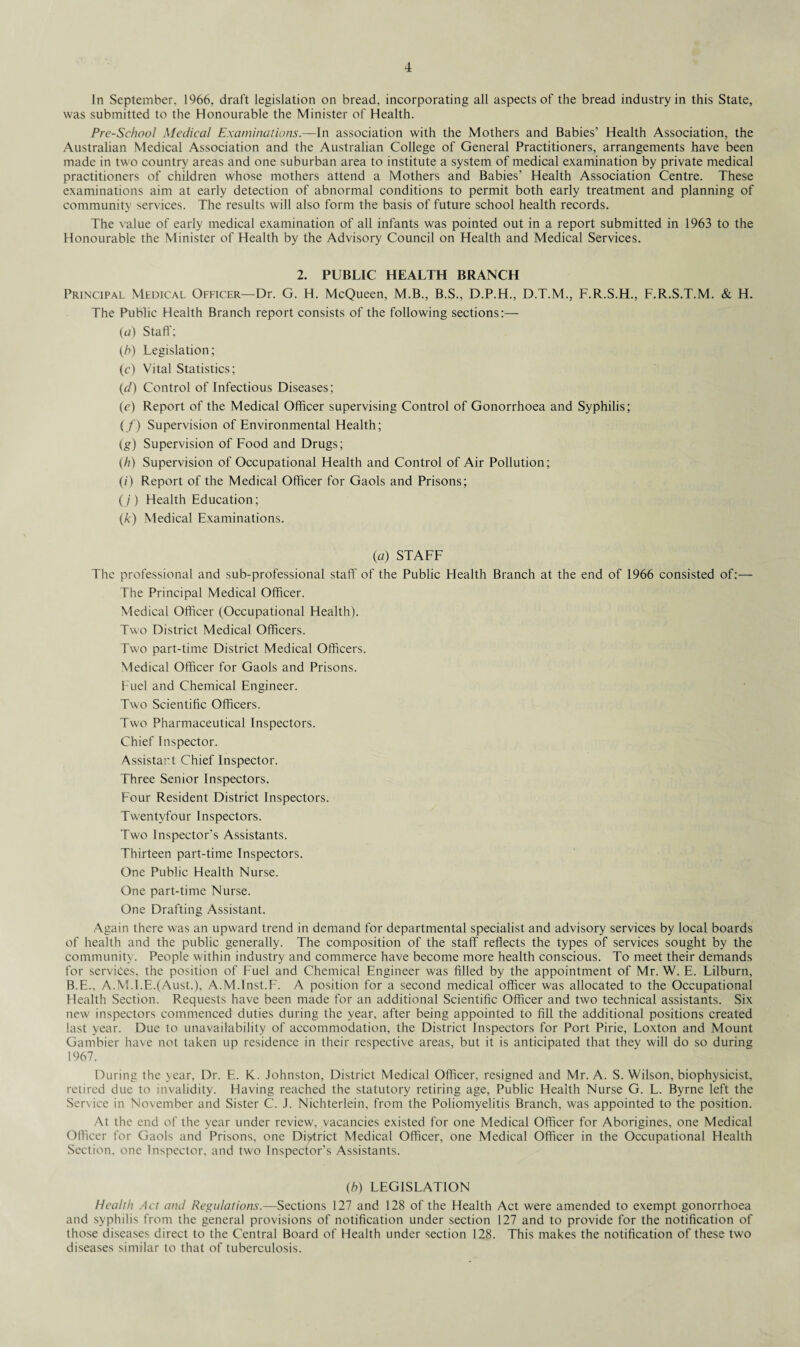 In September, 1966, draft legislation on bread, incorporating all aspects of the bread industry in this State, was submitted to the Honourable the Minister of Health. Pre-School Medical Examinations.—In association with the Mothers and Babies’ Health Association, the Australian Medical Association and the Australian College of General Practitioners, arrangements have been made in two country areas and one suburban area to institute a system of medical examination by private medical practitioners of children whose mothers attend a Mothers and Babies’ Health Association Centre. These examinations aim at early detection of abnormal conditions to permit both early treatment and planning of community services. The results will also form the basis of future school health records. The value of early medical examination of all infants was pointed out in a report submitted in 1963 to the Honourable the Minister of Health by the Advisory Council on Health and Medical Services. 2. PUBLIC HEALTH BRANCH Principal Medical Officer—Dr. G. H. McQueen, M.B., B.S., D.P.H., D.T.M., F.R.S.H., F.R.S.T.M. & H. The Public Health Branch report consists of the following sections:— (и) Staff; (h) Legislation; (c) Vital Statistics; (d) Control of Infectious Diseases; (e) Report of the Medical Officer supervising Control of Gonorrhoea and Syphilis; (/) Supervision of Environmental Health; (g) Supervision of Food and Drugs; (,h) Supervision of Occupational Health and Control of Air Pollution; (?) Report of the Medical Officer for Gaols and Prisons; (/) Health Education; (к) Medical Examinations. (a) STAFF The professional and sub-professional staff of the Public Health Branch at the end of 1966 consisted of:— The Principal Medical Officer. Medical Officer (Occupational Health). Two District Medical Officers. Two part-time District Medical Officers. Medical Officer for Gaols and Prisons. Fuel and Chemical Engineer. Two Scientific Officers. Two Pharmaceutical Inspectors. Chief Inspector. Assistant Chief Inspector. Three Senior Inspectors. Four Resident District Inspectors. Twentyfour Inspectors. Two Inspector's Assistants. Thirteen part-time Inspectors. One Public Health Nurse. One part-time Nurse. One Drafting Assistant. Again there was an upward trend in demand for departmental specialist and advisory services by local boards of health and the public generally. The composition of the staff reflects the types of services sought by the community. People within industry and commerce have become more health conscious. To meet their demands for services, the position of Fuel and Chemical Engineer was filled by the appointment of Mr. W. E. Lilburn, B.E., A.M.l.E.(AusL), A.M.Inst.F. A position for a second medical officer was allocated to the Occupational Health Section. Requests have been made for an additional Scientific Officer and two technical assistants. Six new inspectors commenced duties during the year, after being appointed to fill the additional positions created last year. Due to unavailability of accommodation, the District Inspectors for Port Pirie, Loxton and Mount Gambier have not taken up residence in their respective areas, but it is anticipated that they will do so during 1967. During the year, Dr. E. K. Johnston, District Medical Officer, resigned and Mr. A. S. Wilson, biophysicist, retired due to invalidity. Having reached the statutory retiring age, Public Health Nurse G. L. Byrne left the Service in November and Sister C. J. Nichterlein, from the Poliomyelitis Branch, was appointed to the position. At the end of the year under review, vacancies existed for one Medical Officer for Aborigines, one Medical Officer for Gaols and Prisons, one District Medical Officer, one Medical Officer in the Occupational Health Section, one Inspector, and two Inspector’s Assistants. (h) LEGISLATION Health Act and Regulations.—Sections 127 and 128 of the Health Act were amended to exempt gonorrhoea and syphilis from the general provisions of notification under section 127 and to provide for the notification of those diseases direct to the Central Board of Health under section 128. This makes the notification of these two diseases similar to that of tuberculosis.