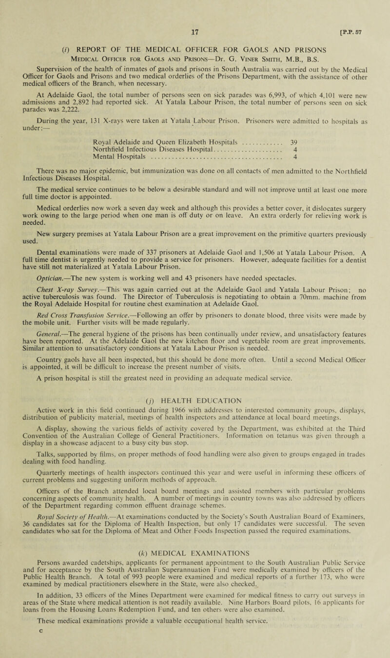 (/) REPORT OF THE MEDICAL OFFICER FOR GAOLS AND PRISONS Medical Officer for Gaols and Prisons—Dr. G. Viner Smith, M.B., B.S. Supervision of the health of inmates of gaols and prisons in South Australia was carried out by the Medical Officer for Gaols and Prisons and two medical orderlies of the Prisons Department, with the assistance of other medical officers of the Branch, when necessary. At Adelaide Gaol, the total number of persons seen on sick parades was 6,993, of which 4,101 were new admissions and 2,892 had reported sick. At Yatala Labour Prison, the total number of persons seen on sick parades was 2,222. During the year, 131 X-rays were taken at Yatala Labour Prison. Prisoners were admitted to hospitals as under:— Royal Adelaide and Queen Elizabeth Hospitals . 39 Northfield Infectious Diseases Hospital. 4 Mental Hospitals . 4 There was no major epidemic, but immunization was done on all contacts of men admitted to the Northfield Infectious Diseases Hospital. The medical service continues to be below a desirable standard and will not improve until at least one more full time doctor is appointed. Medical orderlies now work a seven day week and although this provides a better cover, it dislocates surgery work owing to the large period when one man is off duty or on leave. An extra orderly for relieving work is needed. New surgery premises at Yatala Labour Prison are a great improvement on the primitive quarters previously used. Dental examinations were made of 337 prisoners at Adelaide Gaol and 1,506 at Yatala Labour Prison. A full time dentist is urgently needed to provide a service for prisoners. However, adequate facilities for a dentist have still not materialized at Yatala Labour Prison. Optician.—The new system is working well and 43 prisoners have needed spectacles. Chest X-ray Survey.—This was again carried out at the Adelaide Gaol and Yatala Labour Prison; no active tuberculosis was found. The Director of Tuberculosis is negotiating to obtain a 70mm. machine from the Royal Adelaide Hospital for routine chest examination at Adelaide Gaol. Red Cross Transfusion Service.—Following an offer by prisoners to donate blood, three visits were made by the mobile unit. Further visits will be made regularly. General.—The general hygiene of the prisons has been continually under review, and unsatisfactory features have been reported. At the Adelaide Gaol the new kitchen floor and vegetable room are great improvements. Similar attention to unsatisfactory conditions at Yatala Labour Prison is needed. Country gaols have all been inspected, but this should be done more often. Until a second Medical Officer is appointed, it will be difficult to increase the present number of visits. A prison hospital is still the greatest need in providing an adequate medical service. (j) HEALTH EDUCATION Active work in this field continued during 1966 with addresses to interested community groups, displays, distribution of publicity material, meetings of health inspectors and attendance at local board meetings. A display, showing the various fields of activity covered by the Department, was exhibited at the Third Convention of the Australian College of General Practitioners. Information on tetanus was given through a display in a showcase adjacent to a busy city bus stop. Talks, supported by films, on proper methods of food handling were also given to groups engaged in trades dealing with food handling. Quarterly meetings of health inspectors continued this year and were useful in informing these officers of current problems and suggesting uniform methods of approach. Officers of the Branch attended local board meetings and assisted members with particular problems concerning aspects of community health. A number of meetings in country towns was also addressed by officers of the Department regarding common effluent drainage schemes. Royal Society of Health.—At examinations conducted by the Society’s South Australian Board of Examiners, 36 candidates sat for the Diploma of Health Inspection, but only 17 candidates were successful. The seven candidates who sat for the Diploma of Meat and Other Foods Inspection passed the required examinations. (k) MEDICAL EXAMINATIONS Persons awarded cadetships, applicants for permanent appointment to the South Australian Public Service and for acceptance by the South Australian Superannuation Fund were medically examined by officers of the Public Health Branch. A total of 993 people were examined and medical reports of a further 173, who were examined by medical practitioners elsewhere in the State, were also checked. In addition, 33 officers of the Mines Department were examined for medical fitness to carry out surveys in areas of the State where medical attention is not readily available. Nine Harbors Board pilots, 16 applicants for loans from the Housing Loans Redemption Fund, and ten others were also examined. These medical examinations provide a valuable occupational health service. c